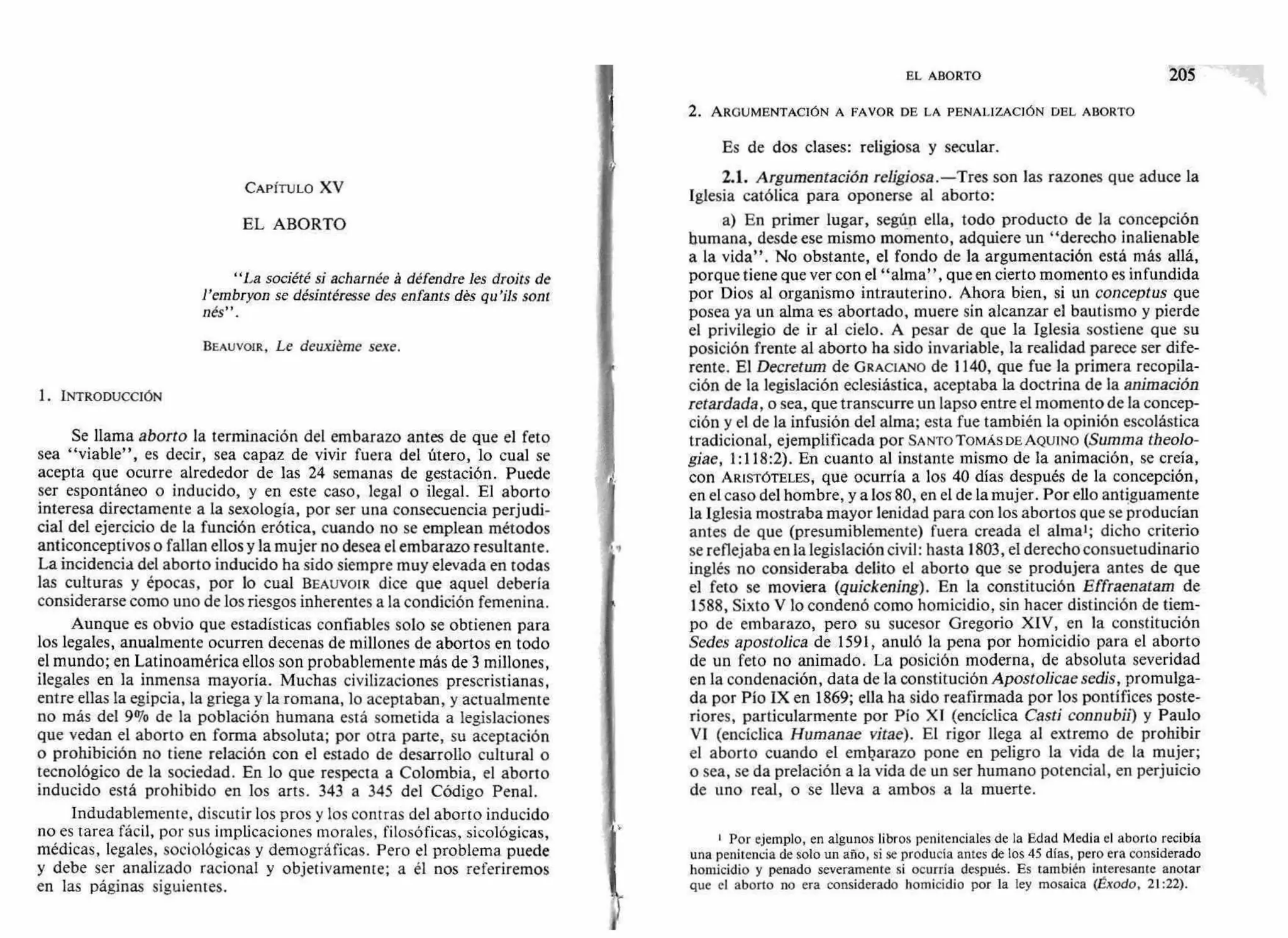 EL ABORTO 205
2. ARGUMENTACIÓN A FAVOR DE LA PENALIZACIÓN DEL ABORTO
CAPÍTULO XV
EL ABORTO
"La société si acharnée á défendre les droits de
l'embryon se désintéresse des enfants dés qu'ils sont
nés".
BEAUVOIR, Le deuxiéme sexe.
1. INTRODUCCIÓN
Se llama aborto la terminación del embarazo antes de que el feto
sea "viable", es decir, sea capaz de vivir fuera del útero, lo cual se
acepta que ocurre alrededor de las 24 semanas de gestación. Puede
ser espontáneo o inducido, y en este caso, legal o ilegal. El aborto
interesa directamente a la sexología, por ser una consecuencia perjudi-
cial del ejercicio de la función erótica, cuando no se emplean métodos
anticonceptivos o fallan ellos y la mujer no desea el embarazo resultante.
La incidencia del aborto inducido ha sido siempre muy elevada en todas
las culturas y épocas, por lo cual BEAUVOIR dice que aquel debería
considerarse como uno de los riesgos inherentes a la condición femenina.
Aunque es obvio que estadísticas confiables solo se obtienen para
los legales, anualmente ocurren decenas de millones de abortos en todo
el mundo; en Latinoamérica ellos son probablemente más de 3 millones,
ilegales en la inmensa mayoría. Muchas civilizaciones prescristianas,
entre ellas la egipcia, la griega y la romana, lo aceptaban, y actualmente
no más del 9% de la población humana está sometida a legislaciones
que vedan el aborto en forma absoluta; por otra parte, su aceptación
o prohibición no tiene relación con el estado de desarrollo cultural o
tecnológico de la sociedad. En lo que respecta a Colombia, el aborto
inducido está prohibido en los arts. 343 a 345 del Código Penal.
Indudablemente, discutir los pros y los contras del aborto inducido
no es tarea fácil, por sus implicaciones morales, filosóficas, sicológicas,
médicas, legales, sociológicas y demográficas. Pero el problema puede
y debe ser analizado racional y objetivamente; a él nos referiremos
en las páginas siguientes.
Es de dos clases: religiosa y secular.
2.1. Argumentación religiosa.—Tres son las razones que aduce la
Iglesia católica para oponerse al aborto:
a) En primer lugar, según ella, todo producto de la concepción
humana, desde ese mismo momento, adquiere un "derecho inalienable
a la vida". No obstante, el fondo de la argumentación está más allá,
porque tiene que ver con el "alma", que en cierto momento es infundida
por Dios al organismo intrauterino. Ahora bien, si un conceptus que
posea ya un alma es abortado, muere sin alcanzar el bautismo y pierde
el privilegio de ir al cielo. A pesar de que la Iglesia sostiene que su
posición frente al aborto ha sido invariable, la realidad parece ser dife-
rente. El Decretum de GRACIANO de 1140, que fue la primera recopila-
ción de la legislación eclesiástica, aceptaba la doctrina de la animación
retardada, o sea, que transcurre un lapso entre el momento de la concep-
ción y el de la infusión del alma; esta fue también la opinión escolástica
tradicional, ejemplificada por SANTO TOMÁS DE AQUINO (Summa theolo-
giae, 1:118:2). En cuanto al instante mismo de la animación, se creía,
con ARISTÓTELES, que ocurría a los 40 días después de la concepción,
en el caso del hombre, y a los 80, en el de la mujer. Por ello antiguamente
la Iglesia mostraba mayor lenidad para con los abortos que se producían
antes de que (presumiblemente) fuera creada el alma'; dicho criterio
se reflejaba en la legislación civil: hasta 1803, el derecho consuetudinario
inglés no consideraba delito el aborto que se produjera antes de que
el feto se moviera (quickening). En la constitución Effraenatam de
1588, Sixto V lo condenó como homicidio, sin hacer distinción de tiem-
po de embarazo, pero su sucesor Gregorio XIV, en la constitución
Sedes apostolica de 1591, anuló la pena por homicidio para el aborto
de un feto no animado. La posición moderna, de absoluta severidad
en la condenación, data de la constitución Apostolicae sedis, promulga-
da por Pío IX en 1869; ella ha sido reafirmada por los pontífices poste-
riores, particularmente por Pío XI (encíclica Casti connubii) y Paulo
VI (encíclica Humanae vitae). El rigor llega al extremo de prohibir
el aborto cuando el embarazo pone en peligro la vida de la mujer;
o sea, se da prelación a la vida de un ser humano potencial, en perjuicio
de uno real, o se lleva a ambos a la muerte.
Por ejemplo, en algunos libros penitenciales de la Edad Media el aborto recibía
una penitencia de solo un año, si se producía antes de los 45 días, pero era considerado
homicidio y penado severamente si ocurría después. Es también interesante anotar
que el aborto no era considerado homicidio por la ley mosaica (Éxodo, 21:22).
 