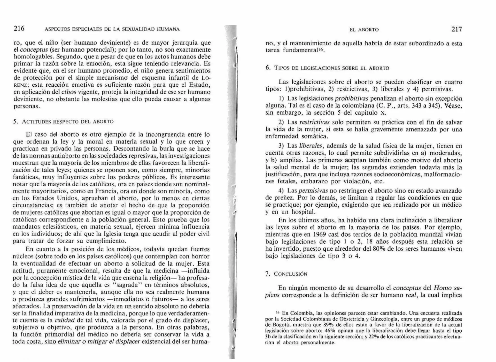 216 ASPECTOS ESPECIALES DE LA SEXUALIDAD HUMANA EL ABORTO 217
ro, que el niño (ser humano deviniente) es de mayor jerarquía que
el conceptus (ser humano potencial); por lo tanto, no son exactamente
homologables. Segundo, que a pesar de que en los actos humanos debe
primar la razón sobre la emoción, esta sigue teniendo relevancia. Es
evidente que, en el ser humano promedio, el niño genera sentimientos
de protección por el simple mecanismo del esquema infantil de Lo-
RENZ; esta reacción emotiva es suficiente razón para que el Estado,
en aplicación del ethos vigente, proteja la integridad de ese ser humano
deviniente, no obstante las molestias que ello pueda causar a algunas
personas.
5. ACTITUDES RESPECTO DEL ABORTO
El caso del aborto es otro ejemplo de la incongruencia entre lo
que ordenan la ley y la moral en materia sexual y lo que creen y
practican en privado las personas. Descontando la burla que se hace
de las normas antiaborto en las sociedades represivas, las investigaciones
muestran que la mayoría de los miembros de ellas favorecen la liberali-
zación de tales leyes; quienes se oponen son, como siempre, minorías
fanáticas, muy influyentes sobre los poderes públicos. Es interesante
notar que la mayoría de los católicos, ora en países donde son nominal-
mente mayoritarios, como en Francia, ora en donde son minoría, como
en los Estados Unidos, aprueban el aborto, por lo menos en ciertas
circunstancias; es también de anotar el hecho de que la proporción
de mujeres católicas que abortan es igual o mayor que la proporción de
católicas correspondiente a la población general. Esto prueba que los
mandatos eclesiásticos, en materia sexual, ejercen mínima influencia
en los individuos; de ahí que la Iglesia tenga que acudir al poder civil
para tratar de forzar su cumplimiento.
En cuanto a la posición de los médicos, todavía quedan fuertes
núcleos (sobre todo en los países católicos) que contemplan con horror
la eventualidad de efectuar un aborto a solicitud de la mujer. Esta
actitud, puramente emocional, resulta de que la medicina —influida
por la concepción mística de la vida que enseña la religión— ha profesa-
do la falsa idea de que aquella es "sagrada" en términos absolutos,
y que el deber es mantenerla, aunque ella no sea realmente humana
o produzca grandes sufrimientos —inmediatos o futuros— a los seres
afectados. La preservación de la vida en un sentido absoluto no debería
ser la finalidad imperativa de la medicina, porque lo que verdaderamen-
te cuenta es la calidad de tal vida, valorada por el grado de displacer,
subjetivo u objetivo, que produzca a la persona. En otras palabras,
la función primordial del médico no debería ser conservar la vida a
toda costa, sino eliminar o mitigar el displacer existencial del ser huma-
no, y el mantenimiento de aquella habría de estar subordinado a esta
tarea fundamenta116.
6. TIPOS DE LEGISLACIONES SOBRE EL ABORTO
Las legislaciones sobre el aborto se pueden clasificar en cuatro
tipos: 1)prohibitivas, 2) restrictivas, 3) liberales y 4) permisivas.
1) Las legislaciones prohibitivas penalizan el aborto sin excepción
alguna. Tal es el caso de la colombiana (C. P., arts. 343 a 345). Véase,
sin embargo, la sección 5 del capítulo X.
2) Las restrictivas solo permiten su práctica con el fin de salvar
la vida de la mujer, si esta se halla gravemente amenazada por una
enfermedad somática.
3) Las liberales, además de la salud física de la mujer, tienen en
cuenta otras razones, lo cual permite subdividirlas en a) moderadas,
y b) amplias. Las primeras aceptan también como motivo del aborto
la salud mental de la mujer; las segundas extienden todavía más la
justificación, para que incluya razones socioeconómicas, malformacio-
nes fetales, embarazo por violación, etc.
4) Las permisivas no restringen el aborto sino en estado avanzado
de preñez. Por lo demás, se limitan a regular las condiciones en que
se practique; por ejemplo, exigiendo que sea realizado pór un médico
y en un hospital.
En los últimos años, ha habido una clara inclinación a liberalizar
las leyes sobre el aborto en la mayoría de los países. Por ejemplo,
mientras que en 1969 casi dos tercios de la población mundial vivían
bajo legislaciones de tipo 1 o 2, 18 años después esta relación se
ha invertido, puesto que alrededor del 80% de los seres humanos viven
bajo legislaciones de tipo 3 o 4.
7. CONCLUSIÓN
En ningún momento de su desarrollo el conceptus del Homo sa-
piens corresponde a la definición de ser humano real, la cual implica
16 En Colombia, las opiniones parecen estar cambiando. Una encuesta realizada
por la Sociedad Colombiana de Obstetricia y Ginecología, entre un grupo de médicos
de Bogotá, muestra que 89% de ellos están a favor de la liberalización de la actual
legislación sobre aborto; 46% opinan que la liberalización debe llegar hasta el tipo
3b de la clasificación en la siguiente sección; y22% de los católicos practicantes efectua-
rían el aborto personalmente.
 