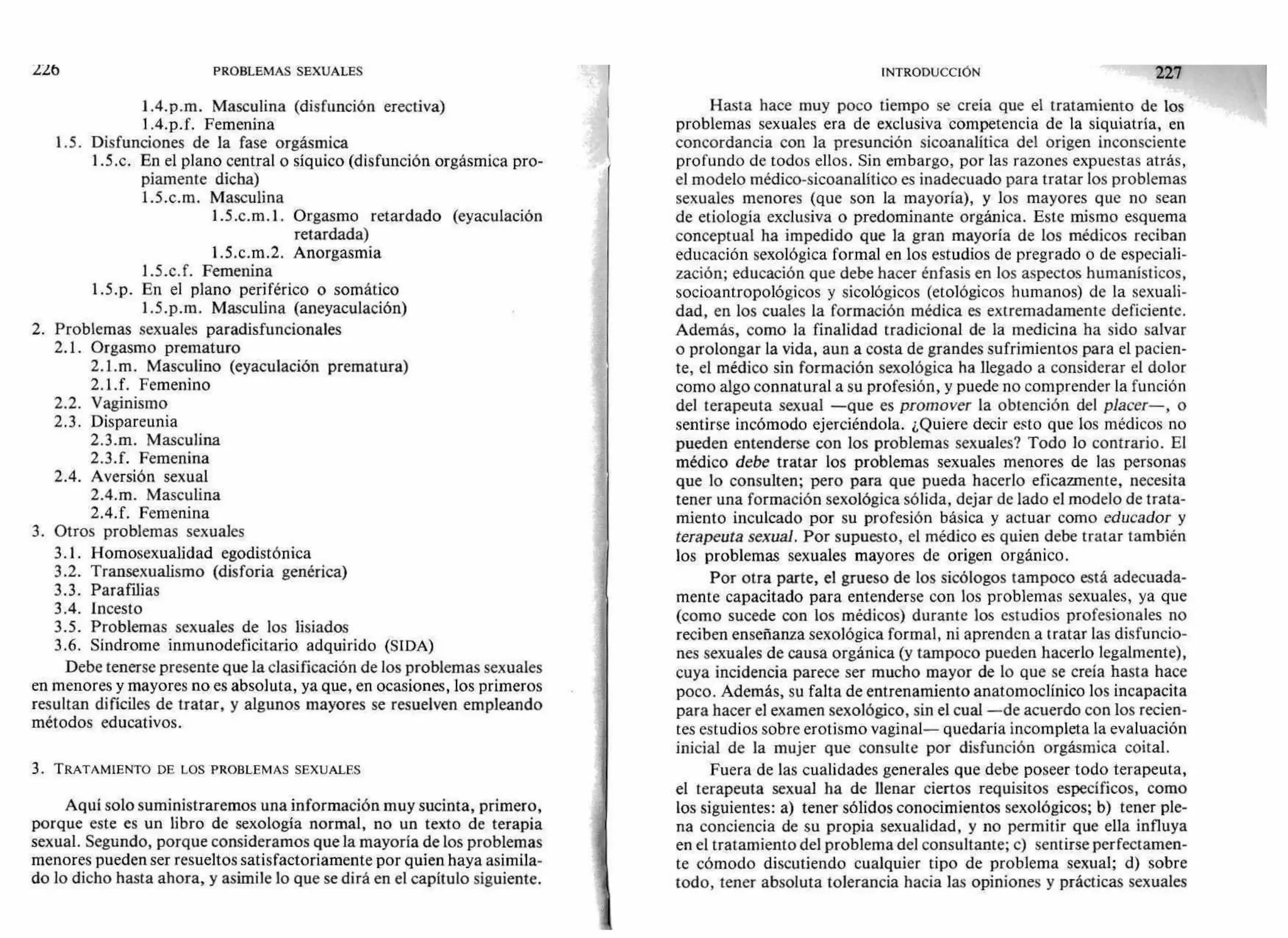 226 PROBLEMAS SEXUALES INTRODUCCIÓN 221
1.4.p.m. Masculina (disfunción erectiva)
1 .4.p.f. Femenina
1.5. Disfunciones de la fase orgásmica
1.5.c. En el plano central o síquico (disfunción orgásmica pro-
piamente dicha)
1.5.c.m. Masculina
1.5 .c.m. 1 . Orgasmo retardado (eyaculación
retardada)
1.5.c .m.2. Anorgasmia
1.5.c. f. Femenina
1.5.p. En el plano periférico o somático
1.5.p.m. Masculina (aneyaculación)
2. Problemas sexuales paradisfuncionales
2.1. Orgasmo prematuro
2.1.m. Masculino (eyaculación prematura)
2.1.f. Femenino
2.2. Vaginismo
2.3. Dispareunia
2.3.m. Masculina
2.3.f. Femenina
2.4. Aversión sexual
2.4.m. Masculina
2.4.f. Femenina
3. Otros problemas sexuales
3.1. Homosexualidad egodistónica
3.2. Transexualismo (disforia genérica)
3.3. Parafilias
3.4. Incesto
3.5. Problemas sexuales de los lisiados
3.6. Síndrome inmunodeficitario adquirido (SIDA)
Debe tenerse presente que la clasificación de los problemas sexuales
en menores y mayores no es absoluta, ya que, en ocasiones, los primeros
resultan difíciles de tratar, y algunos mayores se resuelven empleando
métodos educativos.
3. TRATAMIENTO DE LOS PROBLEMAS SEXUALES
Aquí solo suministraremos una información muy sucinta, primero,
porque este es un libro de sexología normal, no un texto de terapia
sexual. Segundo, porque consideramos que la mayoría de los problemas
menores pueden ser resueltos satisfactoriamente por quien haya asimila-
do lo dicho hasta ahora, y asimile lo que se dirá en el capítulo siguiente.
Hasta hace muy poco tiempo se creía que el tratamiento de los
problemas sexuales era de exclusiva competencia de la siquiatría, en
concordancia con la presunción sicoanalítica del origen inconsciente
profundo de todos ellos. Sin embargo, por las razones expuestas atrás,
el modelo médico-sicoanalítico es inadecuado para tratar los problemas
sexuales menores (que son la mayoría), y los mayores que no sean
de etiología exclusiva o predominante orgánica. Este mismo esquema
conceptual ha impedido que la gran mayoría de los médicos reciban
educación sexológica formal en los estudios de pregrado o de especiali-
zación; educación que debe hacer énfasis en los aspectos humanísticos,
socioantropológicos y sicológicos (etológicos humanos) de la sexuali-
dad, en los cuales la formación médica es extremadamente deficiente.
Además, como la finalidad tradicional de la medicina ha sido salvar
o prolongar la vida, aun a costa de grandes sufrimientos para el pacien-
te, el médico sin formación sexológica ha llegado a considerar el dolor
como algo connatural a su profesión, y puede no comprender la función
del terapeuta sexual —que es promover la obtención del placer—, o
sentirse incómodo ejerciéndola. ¿Quiere decir esto que los médicos no
pueden entenderse con los problemas sexuales? Todo lo contrario. El
médico debe tratar los problemas sexuales menores de las personas
que lo consulten; pero para que pueda hacerlo eficazmente, necesita
tener una formación sexológica sólida, dejar de lado el modelo de trata-
miento inculcado por su profesión básica y actuar como educador y
terapeuta sexual. Por supuesto, el médico es quien debe tratar también
los problemas sexuales mayores de origen orgánico.
Por otra parte, el grueso de los sicólogos tampoco está adecuada-
mente capacitado para entenderse con los problemas sexuales, ya que
(como sucede con los médicos) durante los estudios profesionales no
reciben enseñanza sexológica formal, ni aprenden a tratar las disfuncio-
nes sexuales de causa orgánica (y tampoco pueden hacerlo legalmente),
cuya incidencia parece ser mucho mayor de lo que se creía hasta hace
poco. Además, su falta de entrenamiento anatomoclínico los incapacita
para hacer el examen sexológico, sin el cual —de acuerdo con los recien-
tes estudios sobre erotismo vaginal— quedaría incompleta la evaluación
inicial de la mujer que consulte por disfunción orgásmica coital.
Fuera de las cualidades generales que debe poseer todo terapeuta,
el terapeuta sexual ha de llenar ciertos requisitos específicos, como
los siguientes: a) tener sólidos conocimientos sexológicos; b) tener ple-
na conciencia de su propia sexualidad, y no permitir que ella influya
en el tratamiento del problema del consultante; c) sentirse perfectamen-
te cómodo discutiendo cualquier tipo de problema sexual; d) sobre
todo, tener absoluta tolerancia hacia las opiniones y prácticas sexuales
 