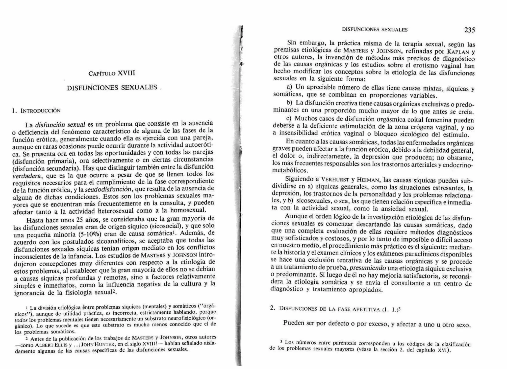 DISFUNCIONES SEXUALES 235
CAPÍTULO XVIII
DISFUNCIONES SEXUALES
1. INTRODUCCIÓN
La disfunción sexual es un problema que consiste en la ausencia
o deficiencia del fenómeno característico de alguna de las fases de la
función erótica, generalmente cuando ella es ejercida con una pareja,
aunque en raras ocasiones puede ocurrir durante la actividad autoeróti-
ca. Se presenta ora en todas las oportunidades y con todas las parejas
(disfunción primaria), ora selectivamente o en ciertas circunstancias
(disfunción secundaria). Hay que distinguir también entre la disfunción
verdadera, que es la que ocurre a pesar de que se llenen todos los
requisitos necesarios para el cumplimiento de la fase correspondiente
de la función erótica, y la seudodis función, que resulta de la ausencia de
alguna de dichas condiciones. Estos son los problemas sexuales ma-
yores que se encuentran más frecuentemente en la consulta, y pueden
afectar tanto a la actividad heterosexual como a la homosexual.
Hasta hace unos 25 años, se consideraba que la gran mayoría de
las disfunciones sexuales eran de origen síquico (sicosocial), y que solo
una pequeña minoría (5-10%) eran de causa somática'. Además, de
acuerdo con los postulados sicoanalíticos, se aceptaba que todas las
disfunciones sexuales síquicas tenían origen mediato en los conflictos
inconscientes de la infancia. Los estudios de MASTERS y JOHNSON intro-
dujeron concepciones muy diferentes con respecto a la etiología de
estos problemas, al establecer que la gran mayoría de ellos no se debían
a causas síquicas profundas y remotas, sino a factores relativamente
simples e inmediatos, como la influencia negativa de la cultura y la
ignorancia de la fisiología sexual2.
I La división etiológica éntre problemas síquicos (mentales) y somáticos ("orgá-
nicos"), aunque de utilidad práctica, es incorrecta, estrictamente hablando, porque
todos los problemas mentales tienen necesariamente un substrato neurofisiológico (or-
gánico). Lo que sucede es que este substrato es mucho menos conocido que el de
los problemas somáticos.
2 Antes de la publicación de los trabajos de MASTERS y JOHNSON, otros autores
—como ALBERT ELLIS y ... ¡JOHN HUNTER, en el siglo habían señalado aisla-
damente algunas de las causas específicas de las disfunciones sexuales.
Sin embargo, la práctica misma de la terapia sexual, según las
premisas etiológicas de MASTERS y JOHNSON, refinadas por KAPLAN y
otros autores, la invención de métodos más precisos de diagnóstico
de las causas orgánicas y los estudios sobre el erotismo vaginal han
hecho modificar los conceptos sobre la etiología de las disfunciones
sexuales en la siguiente forma:
a) Un apreciable número de ellas tiene causas mixtas, síquicas y
somáticas, que se combinan en proporciones variables.
b) La disfunción erectiva tiene causas orgánicas exclusivas o predo-
minantes en una proporción mucho mayor de lo que antes se creía.
c) Muchos casos de disfunción orgásmica coital femenina pueden
deberse a la deficiente estimulación de la zona erógena vaginal, y no
a insensibilidad erótica vaginal o bloqueo sicológico del estímulo.
En cuanto a las causas somáticas, todas las enfermedades orgánicas
graves pueden afectar a la función erótica, debido a la debilidad general,
el dolor o, indirectamente, la depresión que producen; no obstante,
los más frecuentes responsables son los trastornos arteriales y endocrino-
metabólicos.
Siguiendo a VERHURST y HEIMAN, las causas síquicas pueden sub-
dividirse en a) síquicas generales, como las situaciones estresantes, la
depresión, los trastornos de la personalidad y los problemas relaciona-
les, y b) sicosexuales, o sea, las que tienen relación específica e inmedia-
ta con la actividad sexual, como la ansiedad sexual.
Aunque el orden lógico de la investigación etiológica de las disfun-
ciones sexuales es comenzar descartando las causas somáticas, dado
que una completa evaluación de ellas requiere métodos diagnósticos
muy sofisticados y costosos, y por lo tanto de imposible o difícil acceso
en nuestro medio, el procedimiento más práctico es el siguiente: median-
te la historia y el examen clínicos y los exámenes paraclínicos disponibles
se hace una exclusión tentativa de las causas orgánicas y se procede
a un tratamiento de prueba, presumiendo una etiología síquica exclusiva
o predominante. Si luego de él no hay mejoría satisfactoria, se reconsi-
dera la etiología somática y se envía el consultante a un centro de
diagnóstico y tratamiento apropiados.
2. DISFUNCIONES DE LA FASE APETITIVA (1. 1 .)3
Pueden ser por defecto o por exceso, y afectar a uno u otro sexo.
3 Los números entre paréntesis corresponden a los códigos de la clasificación
de los problemas sexuales mayores (véase la sección 2. del capitulo xVI).
4
 