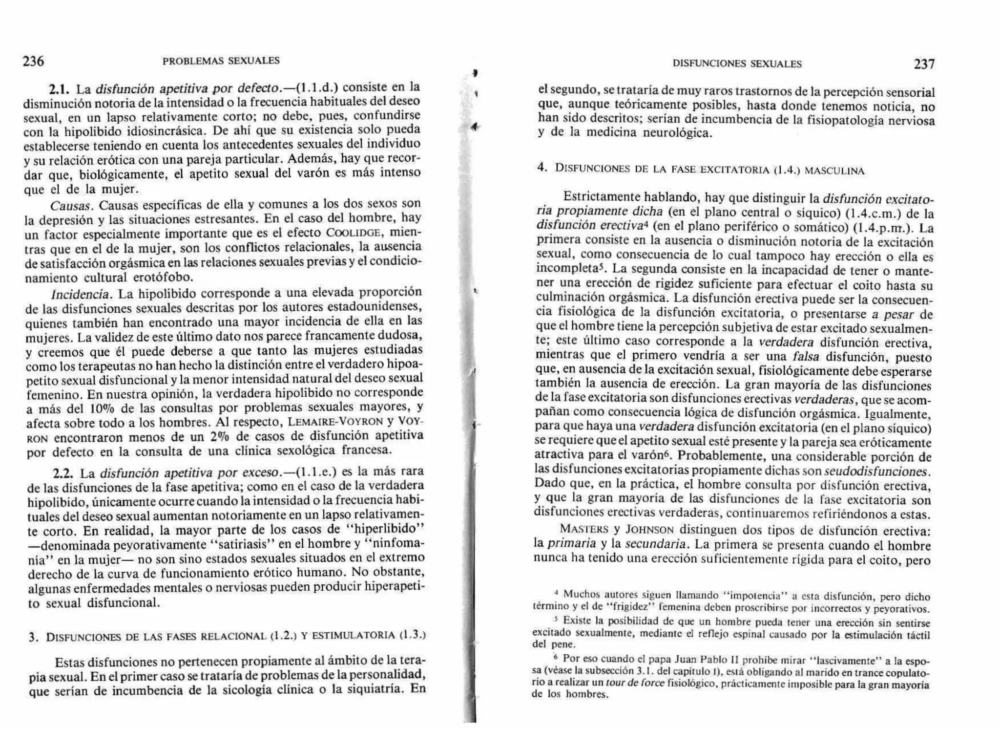 236 PROBLEMAS SEXUALES DISFUNCIONES SEXUALES 237
4
2.1. La disfunción apetitiva por defecto.—(1.1.d.) consiste en la
disminución notoria de la intensidad o la frecuencia habituales del deseo
sexual, en un lapso relativamente corto; no debe, pues, confundirse
con la hipolibido idiosincrásica. De ahí que su existencia solo pueda
establecerse teniendo en cuenta los antecedentes sexuales del individuo
y su relación erótica con una pareja particular. Además, hay que recor-
dar que, biológicamente, el apetito sexual del varón es más intenso
que el de la mujer.
Causas. Causas específicas de ella y comunes a los dos sexos son
la depresión y las situaciones estresantes. En el caso del hombre, hay
un factor especialmente importante que es el efecto COOLIDGE, mien-
tras que en el de la mujer, son los conflictos relacionales, la ausencia
de satisfacción orgásmica en las relaciones sexuales previas y el condicio-
namiento cultural erotófobo.
Incidencia. La hipolibido corresponde a una elevada proporción
de las disfunciones sexuales descritas por los autores estadounidenses,
quienes también han encontrado una mayor incidencia de ella en las
mujeres. La validez de este último dato nos parece francamente dudosa,
y creemos que él puede deberse a que tanto las mujeres estudiadas
como los terapeutas no han hecho la distinción entre el verdadero hipoa-
petito sexual disfuncional y la menor intensidad natural del deseo sexual
femenino. En nuestra opinión, la verdadera hipolibido no corresponde
a más del 10% de las consultas por problemas sexuales mayores, y
afecta sobre todo a los hombres. Al respecto, LEMAIRE-VOYRON y VOY-
RON encontraron menos de un 2% de casos de disfunción apetitiva
por defecto en la consulta de una clínica sexológica francesa.
2.2. La disfunción apetitiva por exceso.—(1.1.e.) es la más rara
de las disfunciones de la fase apetitiva; como en el caso de la verdadera
hipolibido, únicamente ocurre cuando la intensidad o la frecuencia habi-
tuales del deseo sexual aumentan notoriamente en un lapso relativamen-
te corto. En realidad, la mayor parte de los casos de "hiperlibido"
—denominada peyorativamente "satiriasis" en el hombre y "ninfoma-
nía" en la mujer— no son sino estados sexuales situados en el extremo
derecho de la curva de funcionamiento erótico humano. No obstante,
algunas enfermedades mentales o nerviosas pueden producir hiperapeti-
to sexual disfuncional.
3. DISFUNCIONES DE LAS FASES RELACIONAL (1.2.) Y ESTIMULATORIA (1.3.)
Estas disfunciones no pertenecen propiamente al ámbito de la tera-
pia sexual. En el primer caso se trataría de problemas de la personalidad,
que serían de incumbencia de la sicología clínica o la siquiatría. En
el segundo, se trataría de muy raros trastornos de la percepción sensorial
que, aunque teóricamente posibles, hasta donde tenemos noticia, no
han sido descritos; serían de incumbencia de la fisiopatología nerviosa
y de la medicina neurológica.
4. DISFUNCIONES DE LA FASE EXCITATORIA (1.4.) MASCULINA
Estrictamente hablando, hay que distinguir la disfunción excitato-
ria propiamente dicha (en el plano central o síquico) (1.4.c.m.) de la
disfunción erectiva4 (en el plano periférico o somático) (1.4.p.m..). La
primera consiste en la ausencia o disminución notoria de la excitación
sexual, como consecuencia de lo cual tampoco hay erección o ella es
incompletas. La segunda consiste en la incapacidad de tener o mante-
ner una erección de rigidez suficiente para efectuar el coito hasta su
culminación orgásmica. La disfunción erectiva puede ser la consecuen-
cia fisiológica de la disfunción excitatoria, o presentarse a pesar de
que el hombre tiene la percepción subjetiva de estar excitado sexualmen-
te; este último caso corresponde a la verdadera disfunción erectiva,
mientras que el primero vendría a ser una falsa disfunción, puesto
que, en ausencia de la excitación sexual, fisiológicamente debe esperarse
también la ausencia de erección. La gran mayoría de las disfunciones
de la fase excitatoria son disfunciones erectivas verdaderas, que se acom-
pañan como consecuencia lógica de disfunción orgásmica. Igualmente,
para que haya una verdadera disfunción excitatoria (en el plano síquico)
se requiere que el apetito sexual esté presente y la pareja sea eróticamente
atractiva para el varón6. Probablemente, una considerable porción de
las disfunciones excitatorias propiamente dichas son seudodisfunciones.
Dado que, en la práctica, el hombre consulta por disfunción erectiva,
y que la gran mayoría de las disfunciones de la fase excitatoria son
disfunciones erectivas verdaderas, continuaremos refiriéndonos a estas.
MASTERS y JOHNSON distinguen dos tipos de disfunción erectiva:
la primaria y la secundaria. La primera se presenta cuando el hombre
nunca ha tenido una erección suficientemente rígida para el coito, pero
4 Muchos autores siguen llamando "impotencia" a esta disfunción, pero dicho
término y el de "frigidez" femenina deben proscrihirse por incorrectos y peyorativos.
5 Existe la posibilidad de que un hombre pueda tener una erección sin sentirse
excitado sexualmente, mediante el reflejo espinal causado por la estimulación táctil
del pene.
6 Por eso cuando el papa Juan Pablo II prohibe mirar "Iascivamente" a la espo-
sa (véase la subsección 3.1. del capítulo 1), está obligando al marido en trance copulato-
rio a realizar un tour de force fisiológico, prácticamente imposible para la gran mayoría
de los hombres.
 