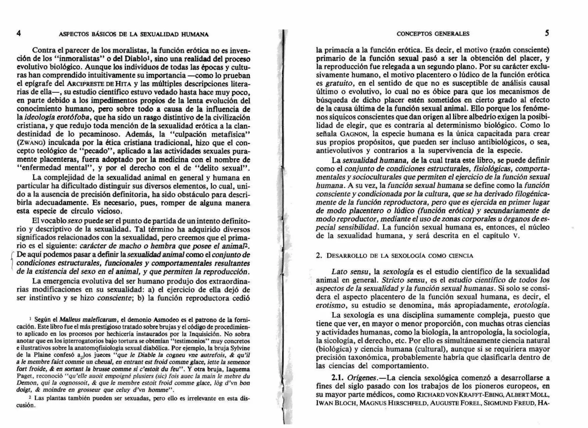 CONCEPTOS GENERALES 54 ASPECTOS BÁSICOS DE LA SEXUALIDAD HUMANA
Contra el parecer de los moralistas, la función erótica no es inven-
ción de los "inmoralistas" o del Diablol, sino una realidad del proceso
evolutivo biológico. Aunque los individuos de todas las épocas y cultu-
ras han comprendido intuitivamente su importancia —como lo prueban
el epígrafe del ARCIPRESTE DE HITA y las múltiples descripciones litera-
rias de ella—, su estudio científico estuvo vedado hasta hace muy poco,
en parte debido a los impedimentos propios de la lenta evolución del
conocimiento humano, pero sobre todo a causa de la influencia de
la ideología erotófoba, que ha sido un rasgo distintivo de la civilización
cristiana, y que redujo toda mención de la sexualidad erótica a la clan-
destinidad de lo pecaminoso. Además, la "culpación metafísica"
(ZwAN. o) inculcada por la ética cristiana tradicional, hizo que el con-
cepto teológico de "pecado", aplicado a las actividades sexuales pura-
mente placenteras, fuera adoptado por la medicina con el nombre de
"enfermedad mental", y por el derecho con el de "delito sexual".
La complejidad de la sexualidad animal en general y humana en
particular ha dificultado distinguir sus diversos elementos, lo cual, uni-
do a la ausencia de precisión definitoria, ha sido obstáculo para descri-
birla adecuadamente. Es necesario, pues, romper de alguna manera
esta especie de círculo vicioso.
El vocablosexo puede ser el punto de partida de un intento definito-
rio y descriptivo de la sexualidad. Tal término ha adquirido diversos
significados relacionados con la sexualidad, pero creemos que el prima-
rio es el siguiente: carácter de macho o hembra que posee el animal2.
De aquí podemos pasar a definir la sexualidad animal como elconjunto de
condiciones estructurales, funcionales y comportamentales resultantes
de la existencia del sexo en el animal, y que permiten la reproducción.
La emergencia evolutiva del ser humano produjo dos extraordina-
rias modificaciones en su sexualidad: a) el ejercicio de ella dejó de
ser instintivo y se hizo consciente; b) la función reproductora cedió
Según el Malleus mtdeficffurn, el demonio Asmodeo es el patrono de la forni-
cación. Este libro fue el más prestigioso tratado sobre brujas y el código de procedimien-
to aplicado en los procesos por hechicería instaurados por la Inquisición. No sobra
anotar que en los interrogatorios bajo tortura se obtenían "testimonios" muy concretos
e ilustrativos sobre la anatomgfisiología sexual diabólica. Por ejemplo, la bruja Sylvine
de la Plaine confesó a.Jos jueces "que le Diable la cogneu vne autrefois, & qu'il
a le membre faict comme un cheual, en entrant est froid comme glace, iette la semence
fort froide, & en sortant la brusse comme si c'estoit du feu". Y otra bruja, Iaquema
Pagel, reconoció "qu'elle auoit empoigné plusiers (sic) fois auec la main le mebre du
Demon, qui la oognossoit, & que le membre estoit froid comme glace, lóg d'vn bon
doigt, & moindre en grosseur que celuy d'vn homme".
2 Las plantas también pueden ser sexuadas, pero ello es irrelevante en esta dis-
cusión.
la primacía a la función erótica. Es decir, el motivo (razón consciente)
primario de la función sexual pasó a ser la obtención del placer, y
la reproducción fue relegada a un segundo plano. Por su carácter exclu-
sivamente humano, el motivo placentero o lúdico de la función erótica
es gratuito, en el sentido de que no es susceptible de análisis causal
último o evolutivo, lo cual no es óbice para que los mecanismos de
búsqueda de dicho placer estén sometidos en cierto grado al efecto
de la causa última de la función sexual animal. Ello porque los fenóme-
nos síquicos conscientes que dan origen al libre albedrío exigen la posibi-
lidad de elegir, que es contraria al determinismo biológico. Como lo
señala GAGNON, la especie humana es la única capacitada para crear
sus propios propósitos, que pueden ser incluso antibiológicos, o sea,
antievolutivos y contrarios a la supervivencia de la especie.
La sexualidad humana, de la cual trata este libro, se puede definir
como el conjunto de condiciones estructurales, fisiológicas, comporta-
mentales ysocioculturales que permiten el ejercicio de la función sexual
humana. A su vez, la función sexual humana se define como la función
consciente y condicionada por la cultura, que se ha derivado filogénica-
mente de la función reproductora, pero que es ejercida en primer lugar
de modo placentero o lúdico (función erótica) y secundariamente de
modo reproductor, mediante el uso de zonas corporales u órganos de es-
pecial sensibilidad. La función sexual humana es, entonces, el núcleo
de la sexualidad humana, y será descrita en el capítulo v.
2. DESARROLLO DE LA SEXOLOGIA COMO CIENCIA
Lato sensu, la sexología es el estudio científico de la sexualidad
animal en general. Stricto sensu, es el estudio científico de todos los
aspectos de la sexualidad y la función sexual humanas. Si solo se consi-
dera el aspecto placentero de la función sexual humana, es decir, el
erotismo, su estudio se denomina, más apropiadamente, erotología.
La sexología es una disciplina sumamente compleja, puesto que
tiene que ver, en mayor o menor proporción, con muchas otras ciencias
y actividades humanas, como la biología, la antropología, la sociología,
la sicología, el derecho, etc. Por ello es simultáneamente ciencia natural
(biológica) y ciencia humana (cultural), aunque si se requiriera mayor
precisión taxonómica, probablemente habría que clasificarla dentro de
las ciencias del comportamiento.
2.1. Orígenes.—La ciencia sexológica comenzó a desarrollarse a
fines del siglo pasado con los trabajos de los pioneros europeos, en
SU mayor parte médicos, como RICHARD VON KRAFFT-EBING, ALBERT MOLL,
IWAN BLOCH, MAGNUS HIRSCHFELD, AUGUSTE FOREL, SIGMUND FREUD, HA-
 