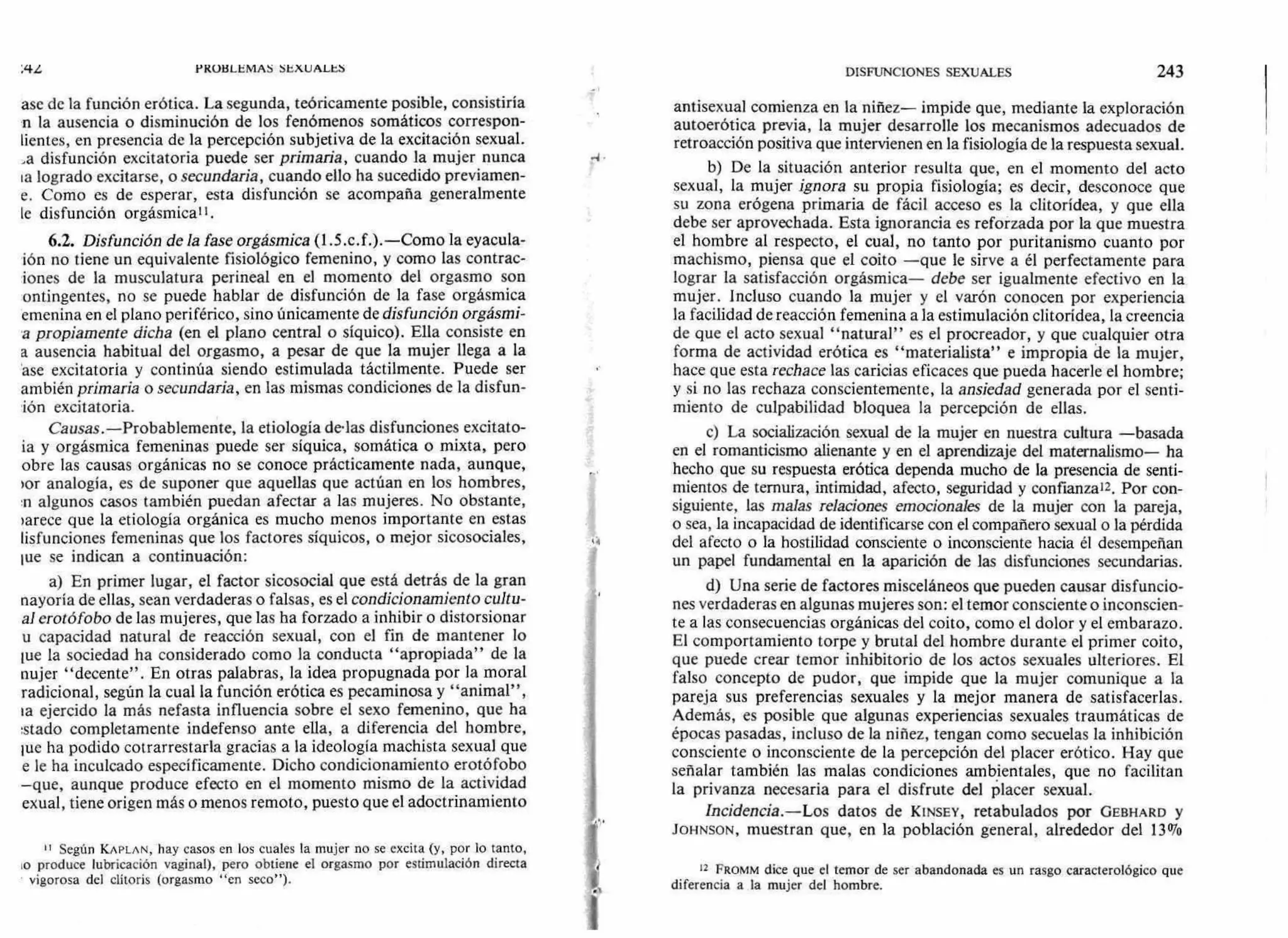 PROBLEMAS SEXUALES
ase de la función erótica. La segunda, teóricamente posible, consistiría
n la ausencia o disminución de los fenómenos somáticos correspon-
lientes, en presencia de la percepción subjetiva de la excitación sexual.
a disfunción excitatoria puede ser primaria, cuando la mujer nunca
la logrado excitarse, o secundaria, cuando ello ha sucedido previamen-
e. Como es de esperar, esta disfunción se acompaña generalmente
le disfunción orgásmical I .
6.2. Disfunción de la fase orgásmica (1.5.c.f.).—Como la eyacula-
ión no tiene un equivalente fisiológico femenino, y como las contrac-
iones de la musculatura perineal en el momento del orgasmo son
ontingentes, no se puede hablar de disfunción de la fase orgásmica
emenina en el plano periférico, sino únicamente de disfunción orgásmi-
a propiamente dicha (en el plano central o síquico). Ella consiste en
a ausencia habitual del orgasmo, a pesar de que la mujer llega a la
'ase excitatoria y continúa siendo estimulada táctilmente. Puede ser
ambién primaria o secundaria, en las mismas condiciones de la disfun-
ión excitatoria.
Causas.—Probablemente, la etiología d•las disfunciones excitato-
ia y orgásmica femeninas puede ser síquica, somática o mixta, pero
obre las causas orgánicas no se conoce prácticamente nada, aunque,
›or analogía, es de suponer que aquellas que actúan en los hombres,
:n algunos casos también puedan afectar a las mujeres. No obstante,
)arece que la etiología orgánica es mucho menos importante en estas
lisfunciones femeninas que los factores síquicos, o mejor sicosociales,
!t'e se indican a continuación:
a) En primer lugar, el factor sicosocial que está detrás de la gran
nayoría de ellas, sean verdaderas o falsas, es el condicionamiento cultu-
al erotófobo de las mujeres, que las ha forzado a inhibir o distorsionar
u capacidad natural de reacción sexual, con el fin de mantener lo
lue la sociedad ha considerado como la conducta "apropiada" de la
nujer "decente". En otras palabras, la idea propugnada por la moral
radicional, según la cual la función erótica es pecaminosa y "animal",
la ejercido la más nefasta influencia sobre el sexo femenino, que ha
:stado completamente indefenso ante ella, a diferencia del hombre,
iue ha podido cotrarrestarla gracias a la ideología machista sexual que
e le ha inculcado específicamente. Dicho condicionamiento erotófobo
—que, aunque produce efecto en el momento mismo de la actividad
exual, tiene origen más o menos remoto, puesto que el adoctrinamiento
II Según KAPLAN, hay casos en los cuales la mujer no se excita (y, por lo tanto,
lo produce lubricación vaginal), pero obtiene el orgasmo por estimulación directa
vigorosa del clítoris (orgasmo "en seco").
DISFUNCIONES SEXUALES 243
antisexual comienza en la niñez— impide que, mediante la exploración
autoerótica previa, la mujer desarrolle los mecanismos adecuados de
retroacción positiva que intervienen en la fisiología de la respuesta sexual.
b) De la situación anterior resulta que, en el momento del acto
sexual, la mujer ignora su propia fisiología; es decir, desconoce que
su zona erógena primaria de fácil acceso es la clitorídea, y que ella
debe ser aprovechada. Esta ignorancia es reforzada por la que muestra
el hombre al respecto, el cual, no tanto por puritanismo cuanto por
machismo, piensa que el coito —que le sirve a él perfectamente para
lograr la satisfacción orgásmica— debe ser igualmente efectivo en la
mujer. Incluso cuando la mujer y el varón conocen por experiencia
la facilidad de reacción femenina a la estimulación clitorídea, la creencia
de que el acto sexual "natural" es el procreador, y que cualquier otra
forma de actividad erótica es "materialista" e impropia de la mujer,
hace que esta rechace las caricias eficaces que pueda hacerle el hombre;
y si no las rechaza conscientemente, la ansiedad generada por el senti-
miento de culpabilidad bloquea la percepción de ellas.
e) La socialización sexual de la mujer en nuestra cultura —basada
en el romanticismo alienante y en el aprendizaje del maternalismo— ha
hecho que su respuesta erótica dependa mucho de la presencia de senti-
mientos de ternura, intimidad, afecto, seguridad y confianza'2. Por con-
siguiente, las malas relaciones emocionales de la mujer con la pareja,
o sea, la incapacidad de identificarse con el compañero sexual o la pérdida
del afecto o la hostilidad consciente o inconsciente hacia él desempeñan
un papel fundamental en la aparición de las disfunciones secundarias.
d) Una serie de factores misceláneos que pueden causar disfuncio-
nes verdaderas en algunas mujeres son: el temor consciente o inconscien-
te a las consecuencias orgánicas del coito, como el dolor y el embarazo.
El comportamiento torpe y brutal del hombre durante el primer coito,
que puede crear temor inhibitorio de los actos sexuales ulteriores. El
falso concepto de pudor, que impide que la mujer comunique a la
pareja sus preferencias sexuales y la mejor manera de satisfacerlas.
Además, es posible que algunas experiencias sexuales traumáticas de
épocas pasadas, incluso de la niñez, tengan como secuelas la inhibición
consciente o inconsciente de la percepción del placer erótico. Hay que
señalar también las malas condiciones ambientales, que no facilitan
la privanza necesaria para el disfrute del placer sexual.
Incidencia.—Los datos de KINSEY, retabulados por GEBHARD y
JOHNSON, muestran que, en la población general, alrededor del 13%
12 FROMM dice que el temor de ser abandonada es un rasgo caracterológico que
diferencia a la mujer del hombre.
 