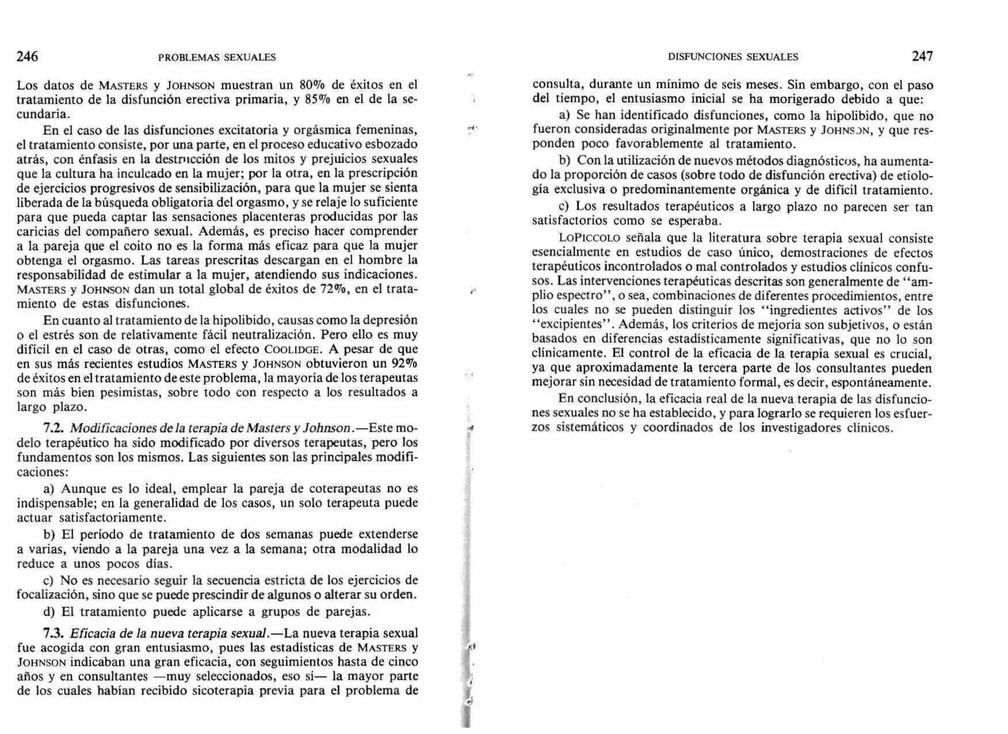 246 PROBLEMAS SEXUALES DISFUNCIONES SEXUALES 247
Los datos de MASTERS y JOHNSON muestran un 80% de éxitos en el
tratamiento de la disfunción erectiva primaria, y 85% en el de la se-
cundaria.
En el caso de las disfunciones excitatoria y orgásmica femeninas,
el tratamiento consiste, por una parte, en el proceso educativo esbozado
atrás, con énfasis en la destrucción de los mitos y prejuicios sexuales
que la cultura ha inculcado en la mujer; por la otra, en la prescripción
de ejercicios progresivos de sensibilización, para que la mujer se sienta
liberada de la búsqueda obligatoria del orgasmo, y se relaje lo suficiente
para que pueda captar las sensaciones placenteras producidas por las
caricias del compañero sexual. Además, es preciso hacer comprender
a la pareja que el coito no es la forma más eficaz para que la mujer
obtenga el orgasmo. Las tareas prescritas descargan en el hombre la
responsabilidad de estimular a la mujer, atendiendo sus indicaciones.
MASTERS y JOHNSON dan un total global de éxitos de 72%, en el trata-
miento de estas disfunciones.
En cuanto al tratamiento de la hipolibido, causas como la depresión
o el estrés son de relativamente fácil neutralización. Pero ello es muy
difícil en el caso de otras, como el efecto COOL1DGE. A pesar de que
en sus más recientes estudios MASTERS y JOHNSON obtuvieron un 92%
de éxitos en el tratamiento de este problema, la mayoría de los terapeutas
son más bien pesimistas, sobre todo con respecto a los resultados a
largo plazo.
7.2. Modificaciones de la terapia de Masters y Johnson .—Este mo-
delo terapéutico ha sido modificado por diversos terapeutas, pero los
fundamentos son los mismos. Las siguientes son las principales modifi-
caciones:
a) Aunque es lo ideal, emplear la pareja de coterapeutas no es
indispensable; en la generalidad de los casos, un solo terapeuta puede
actuar satisfactoriamente.
b) El período de tratamiento de dos semanas puede extenderse
a varias, viendo a la pareja una vez a la semana; otra modalidad lo
reduce a unos pocos días.
c) No es necesario seguir la secuencia estricta de los ejercicios de
focalización, sino que se puede prescindir de algunos o alterar su orden.
d) El tratamiento puede aplicarse a grupos de parejas.
7.3. Eficacia de la nueva terapia sexual.—La nueva terapia sexual
fue acogida con gran entusiasmo, pues las estadísticas de MASTERS y
JOHNSON indicaban una gran eficacia, con seguimientos hasta de cinco
años y en consultantes —muy seleccionados, eso sí— la mayor parte
de los cuales habían recibido sicoterapia previa para el problema de
consulta, durante un mínimo de seis meses. Sin embargo, con el paso
del tiempo, el entusiasmo inicial se ha morigerado debido a que:
a) Se han identificado disfunciones, como la hipolibido, que no
fueron consideradas originalmente por MASTERS y JOHNSJN, y que res-
ponden poco favorablemente al tratamiento.
b) Con la utilización de nuevos métodos diagnósticos, ha aumenta-
do la proporción de casos (sobre todo de disfunción erectiva) de etiolo-
gía exclusiva o predominantemente orgánica y de difícil tratamiento.
c) Los resultados terapéuticos a largo plazo no parecen ser tan
satisfactorios como se esperaba.
LoPiccow señala que la literatura sobre terapia sexual consiste
esencialmente en estudios de caso único, demostraciones de efectos
terapéuticos incontrolados o mal controlados y estudios clínicos confu-
sos. Las intervenciones terapéuticas descritas son generalmente de "am-
plio espectro", o sea, combinaciones de diferentes procedimientos, entre
los cuales no se pueden distinguir los "ingredientes activos" de los
"excipientes". Además, los criterios de mejoría son subjetivos, o están
basados en diferencias estadísticamente significativas, que no lo son
clínicamente. El control de la eficacia de la terapia sexual es crucial,
ya que aproximadamente la tercera parte de los consultantes pueden
mejorar sin necesidad de tratamiento formal, es decir, espontáneamente.
En conclusión, la eficacia real de la nueva terapia de las disfuncio-
nes sexuales no se ha establecido, y para lograrlo se requieren los esfuer-
zos sistemáticos y coordinados de los investigadores clínicos.
 