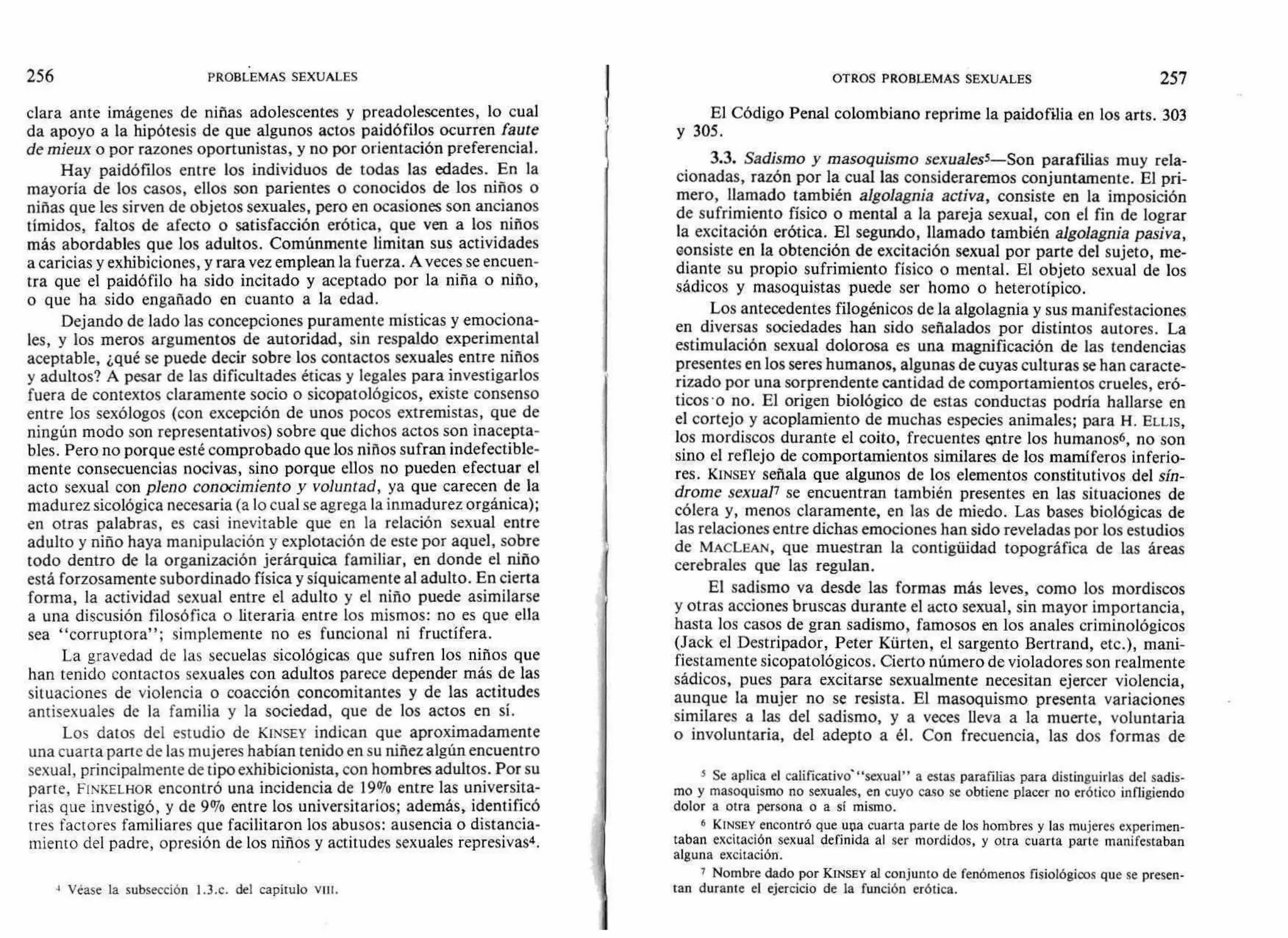 256 PROBLEMAS SEXUALES OTROS PROBLEMAS SEXUALES 257
clara ante imágenes de niñas adolescentes y preadolescentes, lo cual
da apoyo a la hipótesis de que algunos actos paidófilos ocurren faute
de mieux o por razones oportunistas, y no por orientación preferencial.
Hay paidófilos entre los individuos de todas las edades. En la
mayoría de los casos, ellos son parientes o conocidos de los niños o
niñas que les sirven de objetos sexuales, pero en ocasiones son ancianos
tímidos, faltos de afecto o satisfacción erótica, que ven a los niños
más abordables que los adultos. Comúnmente limitan sus actividades
a caricias y exhibiciones, y rara vez emplean la fuerza. A veces se encuen-
tra que el paidófilo ha sido incitado y aceptado por la niña o niño,
o que ha sido engañado en cuanto a la edad.
Dejando de lado las concepciones puramente místicas y emociona-
les, y los meros argumentos de autoridad, sin respaldo experimental
aceptable, ¿qué se puede decir sobre los contactos sexuales entre niños
y adultos? A pesar de las dificultades éticas y legales para investigarlos
fuera de contextos claramente socio o sicopatológicos, existe consenso
entre los sexólogos (con excepción de unos pocos extremistas, que de
ningún modo son representativos) sobre que dichos actos son inacepta-
bles. Pero no porque esté comprobado que los niños sufran indefectible-
mente consecuencias nocivas, sino porque ellos no pueden efectuar el
acto sexual con pleno conocimiento y voluntad, ya que carecen de la
madurez sicológica necesaria (a lo cual se agrega la inmadurez orgánica);
en otras palabras, es casi inevitable que en la relación sexual entre
adulto y niño haya manipulación y explotación de este por aquel, sobre
todo dentro de la organización jerárquica familiar, en donde el niño
está forzosamente subordinado física y síquicamente al adulto. En cierta
forma, la actividad sexual entre el adulto y el niño puede asimilarse
a una discusión filosófica o literaria entre los mismos: no es que ella
sea "corruptora"; simplemente no es funcional ni fructífera.
La gravedad de las secuelas sicológicas que sufren los niños que
han tenido contactos sexuales con adultos parece depender más de las
situaciones de violencia o coacción concomitantes y de las actitudes
antisexuales de la familia y la sociedad, que de los actos en sí.
Los datos del estudio de KINSEY indican que aproximadamente
una cuarta parte de las mujeres habían tenido en su niñez algún encuentro
sexual, principalmente de tipo exhibicionista, con hombres adultos. Por su
parte, FINKELHOR encontró una incidencia de 19% entre las universita-
rias que investigó, y de 9% entre los universitarios; además, identificó
tres factores familiares que facilitaron los abusos: ausencia o distancia-
miento del padre, opresión de los niños y actitudes sexuales represivas4.
Véase la subsección I.3.c. del capítulo viii.
El Código Penal colombiano reprime la paidofilia en los arts. 303
y 305.
3.3. Sadismo y masoquismo sexualess—Son parafilias muy rela-
cionadas, razón por la cual las consideraremos conjuntamente. El pri-
mero, llamado también algolagnia activa, consiste en la imposición
de sufrimiento físico o mental a la pareja sexual, con el fin de lograr
la excitación erótica. El segundo, llamado también algolagnia pasiva,
consiste en la obtención de excitación sexual por parte del sujeto, me-
diante su propio sufrimiento físico o mental. El objeto sexual de los
sádicos y masoquistas puede ser homo o heterotípico.
Los antecedentes filogénicos de la algolagnia y sus manifestaciones
en diversas sociedades han sido señalados por distintos autores. La
estimulación sexual dolorosa es una magnificación de las tendencias
presentes en los seres humanos, algunas de cuyas culturas se han caracte-
rizado por una sorprendente cantidad de comportamientos crueles, eró-
ticos-o no. El origen biológico de estas conductas podría hallarse en
el cortejo y acoplamiento de muchas especies animales; para H. n'As,
los mordiscos durante el coito, frecuentes entre los humanos6, no son
sino el reflejo de comportamientos similares de los mamíferos inferio-
res. KINSEY señala que algunos de los elementos constitutivos del sín-
drome sexual7 se encuentran también presentes en las situaciones de
cólera y, menos claramente, en las de miedo. Las bases biológicas de
las relaciones entre dichas emociones han sido reveladas por los estudios
de MACLEAN, que muestran la contigüidad topográfica de las áreas
cerebrales que las regulan.
El sadismo va desde las formas más leves, como los mordiscos
y otras acciones bruscas durante el acto sexual, sin mayor importancia,
hasta los casos de gran sadismo, famosos en los anales criminológicos
(Jack el Destripador, Peter Kürten, el sargento Bertrand, etc.), mani-
fiestamente sicopatológicos. Cierto número de violadores son realmente
sádicos, pues para excitarse sexualmente necesitan ejercer violencia,
aunque la mujer no se resista. El masoquismo presenta variaciones
similares a las del sadismo, y a veces lleva a la muerte, voluntaria
o involuntaria, del adepto a él. Con frecuencia, las dos formas de
5 Se aplica el calificativos"sexual" a estas parafilias para distinguirlas del sadis-
mo y masoquismo no sexuales, en cuyo caso se obtiene placer no erótico infligiendo
dolor a otra persona o a sí mismo.
6 KINSEY encontró que una cuarta parte de los hombres y las mujeres experimen-
taban excitación sexual definida al ser mordidos, y otra cuarta parte manifestaban
alguna excitación.
7 Nombre dado por KINSEY al conjunto de fenómenos fisiológicos que se presen-
tan durante el ejercicio de la función erótica.
 
