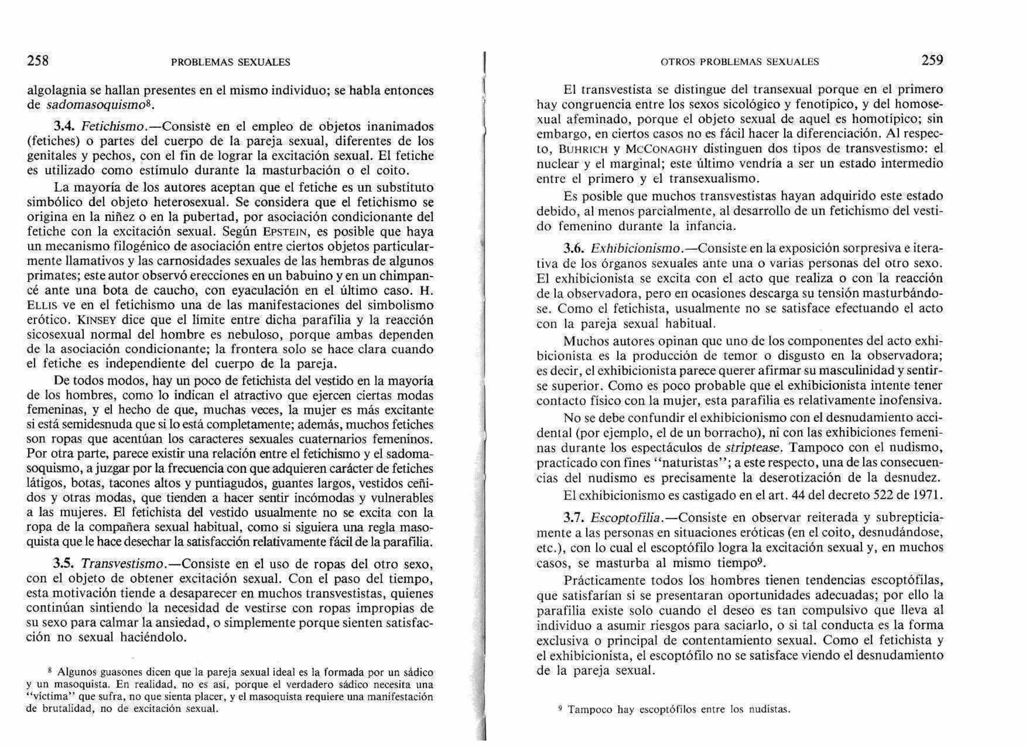 algolagnia se hallan presentes en el mismo individuo; se habla entonces
de sadomasoquismo8.
3.4. Fetichismo.—Consiste en el empleo de objetos inanimados
(fetiches) o partes del cuerpo de la pareja sexual, diferentes de los
genitales y pechos, con el fin de lograr la excitación sexual. El fetiche
es utilizado como estímulo durante la masturbación o el coito.
La mayoría de los autores aceptan que el fetiche es un substituto
simbólico del objeto heterosexual. Se considera que el fetichismo se
origina en la niñez o en la pubertad, por asociación condicionante del
fetiche con la excitación sexual. Según EPSTEIN, es posible que haya
un mecanismo filogénico de asociación entre ciertos objetos particular-
mente llamativos y las carnosidades sexuales de las hembras de algunos
primates; este autor observó erecciones en un babuino yen un chimpan-
cé ante una bota de caucho, con eyaculación en el último caso. H.
n'As ve en el fetichismo una de las manifestaciones del simbolismo
erótico. KINSEY dice que el límite entre dicha parafilia y la reacción
sicosexual normal del hombre es nebuloso, porque ambas dependen
de la asociación condicionante; la frontera solo se hace clara cuando
el fetiche es independiente del cuerpo de la pareja.
De todos modos, hay un poco de fetichista del vestido en la mayoría
de los hombres, como lo indican el atractivo que ejercen ciertas modas
femeninas, y el hecho de que, muchas veces, la mujer es más excitante
si está semidesnuda que si lo está completamente; además, muchos fetiches
son ropas que acentúan los caracteres sexuales cuaternarios femeninos.
Por otra parte, parece existir una relación entre el fetichismo y el sadoma-
soquismo, a juzgar por la frecuencia con que adquieren carácter de fetiches
látigos, botas, tacones altos y puntiagudos, guantes largos, vestidos ceñi-
dos y otras modas, que tienden a hacer sentir incómodas y vulnerables
a las mujeres. El fetichista del vestido usualmente no se excita con la
ropa de la compañera sexual habitual, como si siguiera una regla maso-
quista que le hace desechar la satisfacción relativamente fácil de la parafilia.
3.5. Transvestismo.—Consiste en el uso de ropas del otro sexo,
con el objeto de obtener excitación sexual. Con el paso del tiempo,
esta motivación tiende a desaparecer en muchos transvestistas, quienes
continúan sintiendo la necesidad de vestirse con ropas impropias de
su sexo para calmar la ansiedad, o simplemente porque sienten satisfac-
ción no sexual haciéndolo.
8 Algunos guasones dicen que la pareja sexual ideal es la formada por un sádico
y un masoquista. En realidad, no es así, porque el verdadero sádico necesita una
"víctima" que sufra, no que sienta placer, y el masoquista requiere una manifestación
de brutalidad, no de excitación sexual.
El transvestista se distingue del transexual porque en el primero
hay congruencia entre los sexos sicológico y fenotípico, y del homose-
xual afeminado, porque el objeto sexual de aquel es homotípico; sin
embargo, en ciertos casos no es fácil hacer la diferenciación. Al respec-
to, BUHRICH y MCCONAOHY distinguen dos tipos de transvestismo: el
nuclear y el marginal; este último vendría a ser un estado intermedio
entre el primero y el transexualismo.
Es posible que muchos transvestistas hayan adquirido este estado
debido, al menos parcialmente, al desarrollo de un fetichismo del vesti-
do femenino durante la infancia.
3.6. Exhibicionismo.—Consiste en la exposición sorpresiva e itera-
tiva de los órganos sexuales ante una o varias personas del otro sexo.
El exhibicionista se excita con el acto que realiza o con la reacción
de la observadora, pero en ocasiones descarga su tensión masturbándo-
se. Como el fetichista, usualmente no se satisface efectuando el acto
con la pareja sexual habitual.
Muchos autores opinan que uno de los componentes del acto exhi-
bicionista es la producción de temor o disgusto en la observadora;
es decir, el exhibicionista parece querer afirmar su masculinidad y sentir-
se superior. Como es poco probable que el exhibicionista intente tener
contacto físico con la mujer, esta parafilia es relativamente inofensiva.
No se debe confundir el exhibicionismo con el desnudamiento acci-
dental (por ejemplo, el de un borracho), ni con las exhibiciones femeni-
nas durante los espectáculos de stríptease. Tampoco con el nudismo,
practicado con fines "naturistas"; a este respecto, una de las consecuen-
cias del nudismo es precisamente la deserotización de la desnudez.
El exhibicionismo es castigado en el art. 44 del decreto 522 de 1971.
3.7. Eseoptofilia.—Consiste en observar reiterada y subrepticia-
mente a las personas en situaciones eróticas (en el coito, desnudándose,
etc.), con lo cual el escoptófilo logra la excitación sexual y, en muchos
casos, se masturba al mismo tiempo9.
Prácticamente todos los hombres tienen tendencias escoptófilas,
que satisfarían si se presentaran oportunidades adecuadas; por ello la
parafilia existe solo cuando el deseo es tan compulsivo que lleva al
individuo a asumir riesgos para saciarlo, o si tal conducta es la forma
exclusiva o principal de contentamiento sexual. Como el fetichista y
el exhibicionista, el escoptófilo no se satisface viendo el desnudamiento
de la pareja sexual.
9 Tampoco hay escoptófilos entre los nudistas.
258 PROBLEMAS SEXUALES OTROS PROBLEMAS SEXUALES 259
 
