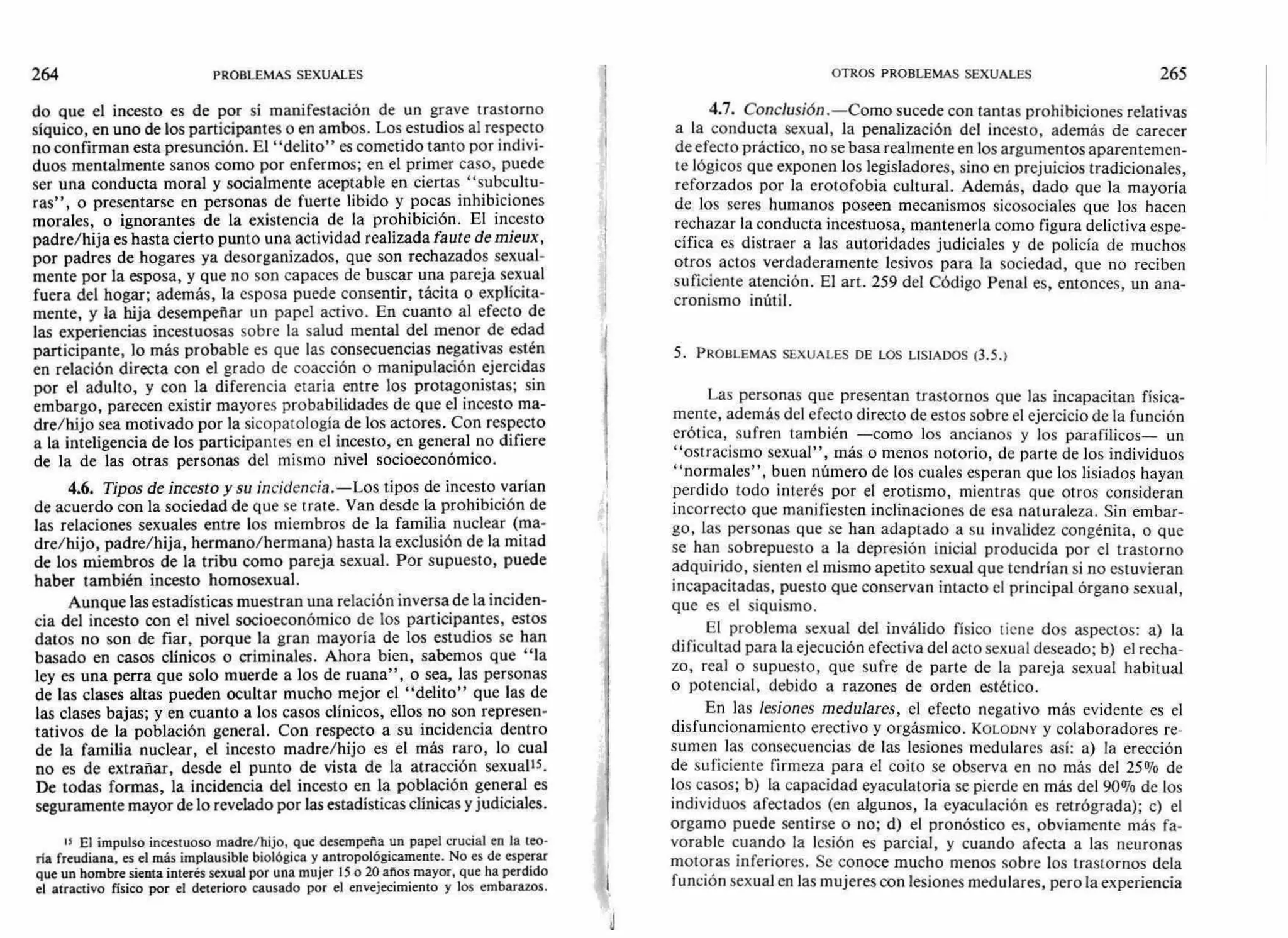 264 PROBLEMAS SEXUALES OTROS PROBLEMAS SEXUALES 265
do que el incesto es de por sí manifestación de un grave trastorno
síquico, en uno de los participantes o en ambos. Los estudios al respecto
no confirman esta presunción. El "delito" es cometido tanto por indivi-
duos mentalmente sanos como por enfermos; en el primer caso, puede
ser una conducta moral y socialmente aceptable en ciertas "subcultu-
ras" , o presentarse en personas de fuerte libido y pocas inhibiciones
morales, o ignorantes de la existencia de la prohibición. El incesto
padre/hija es hasta cierto punto una actividad realizada faute de mieux,
por padres de hogares ya desorganizados, que son rechazados sexual-
mente por la esposa, y que no son capaces de buscar una pareja sexual
fuera del hogar; además, la esposa puede consentir, tácita o explícita-
mente, y la hija desempeñar un papel activo. En cuanto al efecto de
las experiencias incestuosas sobre la salud mental del menor de edad
participante, lo más probable es que las consecuencias negativas estén
en relación directa con el grado de coacción o manipulación ejercidas
por el adulto, y con la diferencia etaria entre los protagonistas; sin
embargo, parecen existir mayores probabilidades de que el incesto ma-
dre/hijo sea motivado por la sicopatología de los actores. Con respecto
a la inteligencia de los participantes en el incesto, en general no difiere
de la de las otras personas del mismo nivel socioeconómico.
4.6. Tipos de incesto y su incidencia.—Los tipos de incesto varían
de acuerdo con la sociedad de que se trate. Van desde la prohibición de
las relaciones sexuales entre los miembros de la familia nuclear (ma-
dre/hijo, padre/hija, hermano/hermana) hasta la exclusión de la mitad
de los miembros de la tribu como pareja sexual. Por supuesto, puede
haber también incesto homosexual.
Aunque las estadísticas muestran una relación inversa de la inciden-
cia del incesto con el nivel socioeconómico de los participantes, estos
datos no son de fiar, porque la gran mayoría de los estudios se han
basado en casos clínicos o criminales. Ahora bien, sabemos que "la
ley es una perra que solo muerde a los de ruana", o sea, las personas
de las clases altas pueden ocultar mucho mejor el "delito" que las de
las clases bajas; y en cuanto a los casos clínicos, ellos no son represen-
tativos de la población general. Con respecto a su incidencia dentro
de la familia nuclear, el incesto madre/hijo es el más raro, lo cual
no es de extrañar, desde el punto de vista de la atracción sexuales.
De todas formas, la incidencia del incesto en la población general es
seguramente mayor de lo revelado por las estadísticas clínicas y judiciales.
15 El impulso incestuoso madre/hijo, que desempeña un papel crucial en la teo-
ría freudiana, es el más implausible biológica y antropológicamente. No es de esperar
que un hombre sienta interés sexual por una mujer 15 o 20 años mayor, que ha perdido
el atractivo físico por el deterioro causado por el envejecimiento y los embarazos.
4.7. Conclusión.—Como sucede con tantas prohibiciones relativas
a la conducta sexual, la penalización del incesto, además de carecer
de efecto práctico, no se basa realmente en los argumentos aparentemen-
te lógicos que exponen los legisladores, sino en prejuicios tradicionales,
reforzados por la erotofobia cultural. Además, dado que la mayoría
de los seres humanos poseen mecanismos sicosociales que los hacen
rechazar la conducta incestuosa, mantenerla como figura delictiva espe-
cífica es distraer a las autoridades judiciales y de policía de muchos
otros actos verdaderamente lesivos para la sociedad, que no reciben
suficiente atención. El art. 259 del Código Penal es, entonces, un ana-
cronismo inútil.
5. PROBLEMAS SEXUALES DE LOS LISIADOS (3.5.)
Las personas que presentan trastornos que las incapacitan física-
mente, además del efecto directo de estos sobre el ejercicio de la función
erótica, sufren también —como los ancianos y los parafílicos— un
"ostracismo sexual", más o menos notorio, de parte de los individuos
"normales", buen número de los cuales esperan que los lisiados hayan
perdido todo interés por el erotismo, mientras que otros consideran
incorrecto que manifiesten inclinaciones de esa naturaleza. Sin embar-
go, las personas que se han adaptado a su invalidez congénita, o que
se han sobrepuesto a la depresión inicial producida por el trastorno
adquirido, sienten el mismo apetito sexual que tendrían si no estuvieran
incapacitadas, puesto que conservan intacto el principal órgano sexual,
que es el siquismo.
El problema sexual del inválido físico tiene dos aspectos: a) la
dificultad para la ejecución efectiva del acto sexual deseado; b) el recha-
zo, real o supuesto, que sufre de parte de la pareja sexual habitual
o potencial, debido a razones de orden estético.
En las lesiones medulares, el efecto negativo más evidente es el
disfuncionamiento erectivo y orgásmico. KOLODNY y colaboradores re-
sumen las consecuencias de las lesiones medulares así: a) la erección
de suficiente firmeza para el coito se observa en no más del 25% de
los casos; b) la capacidad eyaculatoria se pierde en más del 90% de los
individuos afectados (en algunos, la eyaculación es retrógrada); c) el
orgamo puede sentirse o no; d) el pronóstico es, obviamente más fa-
vorable cuando la lesión es parcial, y cuando afecta a las neuronas
motoras inferiores. Se conoce mucho menos sobre los trastornos dela
función sexual en las mujeres con lesiones medulares, pero la experiencia
J
 