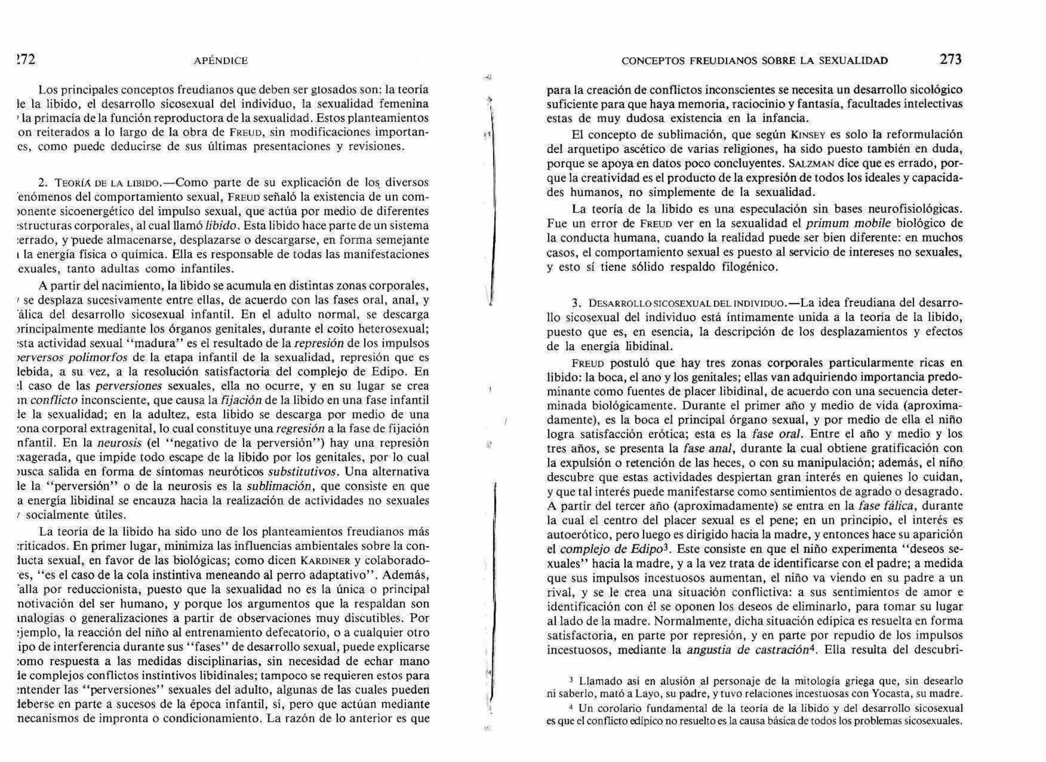 172 APÉNDICE CONCEPTOS FREUDIANOS SOBRE LA SEXUALIDAD 273
Los principales conceptos freudianos que deben ser glosados son: la teoría
le la libido, el desarrollo sicosexual del individuo, la sexualidad femenina
7 la primacía de la función reproductora de la sexualidad. Estos planteamientos
on reiterados a lo largo de la obra de FREUD, sin modificaciones importan-
es, como puede deducirse de sus últimas presentaciones y revisiones.
2. TEORIÁ DE LA LIBIDO.—Como parte de su explicación de los, diversos
'enómenos del comportamiento sexual, FREUD señaló la existencia de un com-
)onente sicoenergético del impulso sexual, que actúa por medio de diferentes
:structuras corporales, al cual llamólibido. Esta libido hace parte de un sistema
:errado, y 'puede almacenarse, desplazarse o descargarse, en forma semejante
I la energía física o química. Ella es responsable de todas las manifestaciones
exuales, tanto adultas como infantiles.
A partir del nacimiento, la libido se acumula en distintas zonas corporales,
se desplaza sucesivamente entre ellas, de acuerdo con las fases oral, anal, y
'álica del desarrollo sicosexual infantil. En el adulto normal, se descarga
mincipalmente mediante los órganos genitales, durante el coito heterosexual;
!sta actividad sexual "madura" es el resultado de la represión de los impulsos
ierversos polimorfos de la etapa infantil de la sexualidad, represión que es
lebida, a su vez, a la resolución satisfactoria del complejo de Edipo. En
:1 caso de las perversiones sexuales, ella no ocurre, y en su lugar se crea
in conflicto inconsciente, que causa la fijación de la libido en una fase infantil
le la sexualidad; en la adultez, esta libido se descarga por medio de una
:ona corporal extragenital, lo cual constituye unaregresión a la fase de fijación
nfantil. En la neurosis (el "negativo de la perversión") hay una represión
Ixagerada, que impide todo escape de la libido por los genitales, por lo cual
nista salida en forma de síntomas neuróticos substitutivos. Una alternativa
le la "perversión" o de la neurosis es la sublimación, que consiste en que
a energía libidinal se encauza hacia la realización de actividades no sexuales
socialmente útiles.
La teoría de la libido ha sido uno de los planteamientos freudianos más
:riticados. En primer lugar, minimiza las influencias ambientales sobre la con-
Meta sexual, en favor de las biológicas; como dicen KARDINER y colaborado-
'es, "es el caso de la cola instintiva meneando al perro adaptativo". Además,
'alla por reduccionista, puesto que la sexualidad no es la única o principal
notivación del ser humano, y porque los argumentos que la respaldan son
analogías o generalizaciones a partir de observaciones muy discutibles. Por
ljemplo, la reacción del niño al entrenamiento defecatorio, o a cualquier otro
ipo de interferencia durante sus "fases" de desarrollo sexual, puede explicarse
:orno respuesta a las medidas disciplinarias, sin necesidad de echar mano
le complejos conflictos instintivos libidinales; tampoco se requieren estos para
!atender las "perversiones" sexuales del adulto, algunas de las cuales pueden
leberse en parte a sucesos de la época infantil, sí, pero que actúan mediante
necanismos de impronta o condicionamiento. La razón de lo anterior es que
para la creación de conflictos inconscientes se necesita un desarrollo sicológico
suficiente para que haya memoria, raciocinio y fantasía, facultades intelectivas
estas de muy dudosa existencia en la infancia.
El concepto de sublimación, que según ICINSEY es solo la reformulación
del arquetipo ascético de varias religiones, ha sido puesto también en duda,
porque se apoya en datos poco concluyentes. SALZMAN dice que es errado, por-
que la creatividad es el producto de la expresión de todos los ideales y capacida-
des humanos, no simplemente de la sexualidad.
La teoría de la libido es una especulación sin bases neurofisiológicas.
Fue un error de FREUD ver en la sexualidad el primum mobile biológico de
la conducta humana, cuando la realidad puede ser bien diferente: en muchos
casos, el comportamiento sexual es puesto al servicio de intereses no sexuales,
y esto sí tiene sólido respaldo filogénico.
3. DESARROLLO SICOSEXUAL DEL INDIVIDUO.—La idea freudiana del desarro-
llo sicosexual del individuo está íntimamente unida a la teoría de la libido,
puesto que es, en esencia, la descripción de los desplazamientos y efectos
de la energía libidinal.
FREUD postuló que hay tres zonas corporales particularmente ricas en
libido: la boca, el ano y los genitales; ellas van adquiriendo importancia predo-
minante como fuentes de placer libidinal, de acuerdo con una secuencia deter-
minada biológicamente. Durante el primer año y medio de vida (aproxima-
damente), es la boca el principal órgano sexual, y por medio de ella el niño
logra satisfacción erótica; esta es la fase oral. Entre el año y medio y los
tres años, se presenta la fase anal, durante la cual obtiene gratificación con
la expulsión o retención de las heces, o con su manipulación; además, el niño
descubre que estas actividades despiertan gran interés en quienes lo cuidan,
y que tal interés puede manifestarse como sentimientos de agrado o desagrado.
A partir del tercer año (aproximadamente) se entra en la fase fálica, durante
la cual el centro del placer sexual es el pene; en un principio, el interés es
autoerótico, pero luego es dirigido hacia la madre, y entonces hace su aparición
el complejo de Edipo3. Este consiste en que el niño experimenta "deseos se-
xuales" hacia la madre, y a la vez trata de identificarse con el padre; a medida
que sus impulsos incestuosos aumentan, el niño va viendo en su padre a un
rival, y se le crea una situación conflictiva: a sus sentimientos de amor e
identificación con él se oponen los deseos de eliminarlo, para tomar su lugar
al lado de la madre. Normalmente, dicha situación edípica es resuelta en forma
satisfactoria, en parte por represión, y en parte por repudio de los impulsos
incestuosos, mediante la angustia de castración4. Ella resulta del descubri-
3 Llamado así en alusión al personaje de la mitología griega que, sin desearlo
ni saberlo, mató a Layo, su padre, y tuvo relaciones incestuosas con Yocasta, su madre.
4 Un corolario fundamental de la teoría de la libido y del desarrollo sicosexual
es que el conflicto edípico no resuelto es la causa básica de todos los problemas sicosexuales.
 