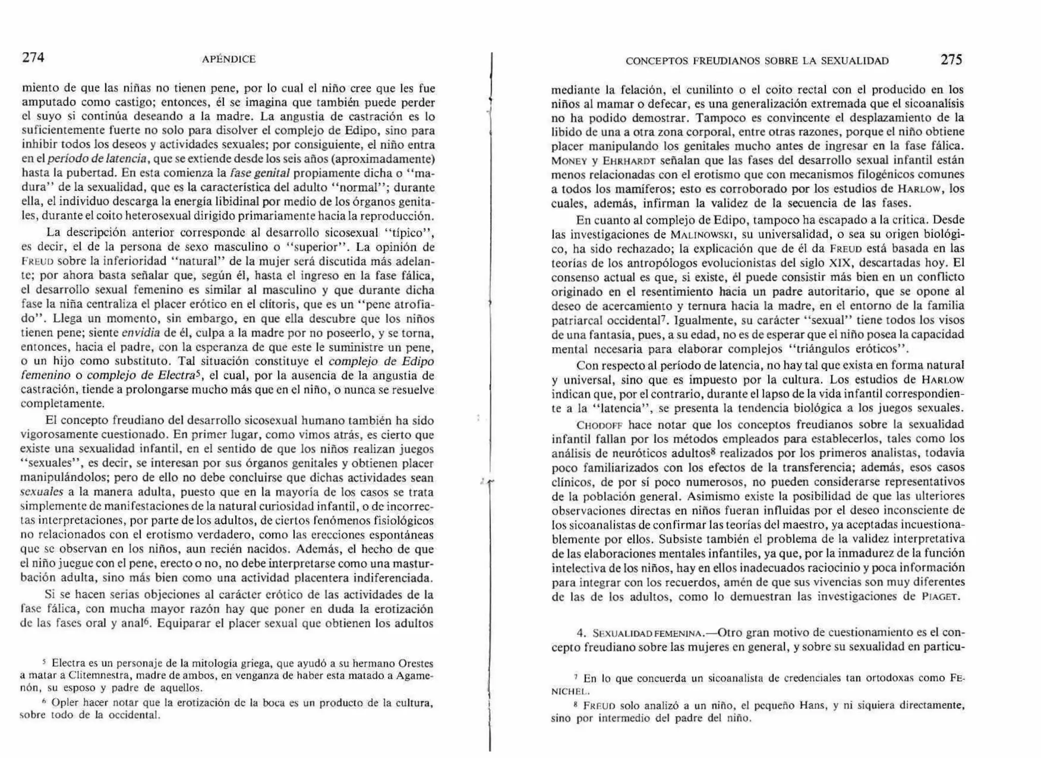 274 APÉNDICE CONCEPTOS FREUDIANOS SOBRE LA SEXUALIDAD 275
miento de que las niñas no tienen pene, por lo cual el niño cree que les fue
amputado corno castigo; entonces, él se imagina que también puede perder
el suyo si continúa deseando a la madre. La angustia de castración es lo
suficientemente fuerte no solo para disolver el complejo de Edipo, sino para
inhibir todos los deseos y actividades sexuales; por consiguiente, el niño entra
en el período de latencia, que se extiende desde los seis años (aproximadamente)
hasta la pubertad. En esta comienza la fase genital propiamente dicha o "ma-
dura" de la sexualidad, que es la característica del adulto "normal"; durante
ella, el individuo descarga la energía libidinal por medio de los órganos genita-
les, durante el coito heterosexual dirigido primariamente hacia la reproducción.
La descripción anterior corresponde al desarrollo sicosexual "típico",
es decir, el de la persona de sexo masculino o "superior". La opinión de
FitEuó sobre la inferioridad "natural" de la mujer será discutida más adelan-
te; por ahora basta señalar que, según él, hasta el ingreso en la fase fálica,
el desarrollo sexual femenino es similar al masculino y que durante dicha
fase la niña centraliza el placer erótico en el clítoris, que es un "pene atrofia-
do". Llega un momento, sin embargo, en que ella descubre que los niños
tienen pene; siente envidia de él, culpa a la madre por no poseerlo, y se torna,
entonces, hacia el padre, con la esperanza de que este le suministre un pene,
o un hijo como substituto. Tal situación constituye el complejo de Edipo
femenino o complejo de Electra5, el cual, por la ausencia de la angustia de
castración, tiende a prolongarse mucho más que en el niño, o nunca se resuelve
completamente.
El concepto freudiano del desarrollo sicosexual humano también ha sido
vigorosamente cuestionado. En primer lugar, como vimos atrás, es cierto que
existe una sexualidad infantil, en el sentido de que los niños realizan juegos
"sexuales", es decir, se interesan por sus órganos genitales y obtienen placer
manipulándolos; pero de ello no debe concluirse que dichas actividades sean
sexuales a la manera adulta, puesto que en la mayoría de los casos se trata
simplemente de manifestaciones de la natural curiosidad infantil, o de incorrec-
tas interpretaciones, por parte de los adultos, de ciertos fenómenos fisiológicos
no relacionados con el erotismo verdadero, como las erecciones espontáneas
que se observan en los niños, aun recién nacidos. Además, el hecho de que
el niño juegue con el pene, erecto o no, no debe interpretarse como una mastur-
bación adulta, sino más bien como una actividad placentera indiferenciada.
Si se hacen serias objeciones al carácter erótico de las actividades de la
fase fálica, con mucha mayor razón hay que poner en duda la erotización
de las fases oral y anal6. Equiparar el placer sexual que obtienen los adultos
5 Electra es un personaje de la mitología griega, que ayudó a su hermano Orestes
a matar a Clitemnestra, madre de ambos, en venganza de haber esta matado a Agame-
nón, su esposo y padre de aquellos.
6 Opler hacer notar que la erotización de la boca es un producto de la cultura,
sobre todo de la occidental.
mediante la felación, el cunilinto o el coito rectal con el producido en los
niños al mamar o defecar, es una generalización extremada que el sicoanalísis
no ha podido demostrar. Tampoco es convincente el desplazamiento de la
libido de una a otra zona corporal, entre otras razones, porque el niño obtiene
placer manipulando los genitales mucho antes de ingresar en la fase fálica.
MONEY y EHRHARDT señalan que las fases del desarrollo sexual infantil están
menos relacionadas con el erotismo que con mecanismos filogénicos comunes
a todos los mamíferos; esto es corroborado por los estudios de HARLOW, los
cuales, además, infirman la validez de la secuencia de las fases.
En cuanto al complejo de Edipo, tampoco ha escapado a la crítica. Desde
las investigaciones de mnuNowsxt, su universalidad, o sea su origen biológi-
co, ha sido rechazado; la explicación que de él da FREUD está basada en las
teorías de los antropólogos evolucionistas del siglo XIX, descartadas hoy. El
consenso actual es que, si existe, él puede consistir más bien en un conflicto
originado en el resentimiento hacia un padre autoritario, que se opone al
deseo de acercamiento y ternura hacia la madre, en el entorno de la familia
patriarcal occidental7. Igualmente, su carácter "sexual" tiene todos los visos
de una fantasía, pues, a su edad, no es de esperar que el niño posea la capacidad
mental necesaria para elaborar complejos "triángulos eróticos".
Con respecto al período de latencia, no hay tal que exista en forma natural
y universal, sino que es impuesto por la cultura. Los estudios de HARLOW
indican que, por el contrario, durante el lapso de la vida infantil correspondien-
te a la "latencia", se presenta la tendencia biológica a los juegos sexuales.
CHODOFF hace notar que los conceptos freudianos sobre la sexualidad
infantil fallan por los métodos empleados para establecerlos, tales como los
análisis de neuróticos adultoss realizados por los primeros analistas, todavía
poco familiarizados con los efectos de la transferencia; además, esos casos
clínicos, de por sí poco numerosos, no pueden considerarse representativos
de la población general. Asimismo existe la posibilidad de que las ulteriores
observaciones directas en niños fueran influidas por el deseo inconsciente de
los sicoanalistas de confirmar las teorías del maestro, ya aceptadas incuestiona-
blemente por ellos. Subsiste también el problema de la validez interpretativa
de las elaboraciones mentales infantiles, ya que, por la inmadurez de la función
intelectiva de los niños, hay en ellos inadecuados raciocinio y poca información
para integrar con los recuerdos, amén de que sus vivencias son muy diferentes
de las de los adultos, como lo demuestran las investigaciones de PIAGET.
4. SEXUALIDAD FEMENINA.—Otro gran motivo de cuestionamiento es el con-
cepto freudiano sobre las mujeres en general, y sobre su sexualidad en particu-
7 En lo que concuerda un sicoanalista de credenciales tan ortodoxas como FE-
NICHEL.
8 FREUD solo analizó a un niño, el pequeño Hans, y ni siquiera directamente,
sino por intermedio del padre del niño.
 