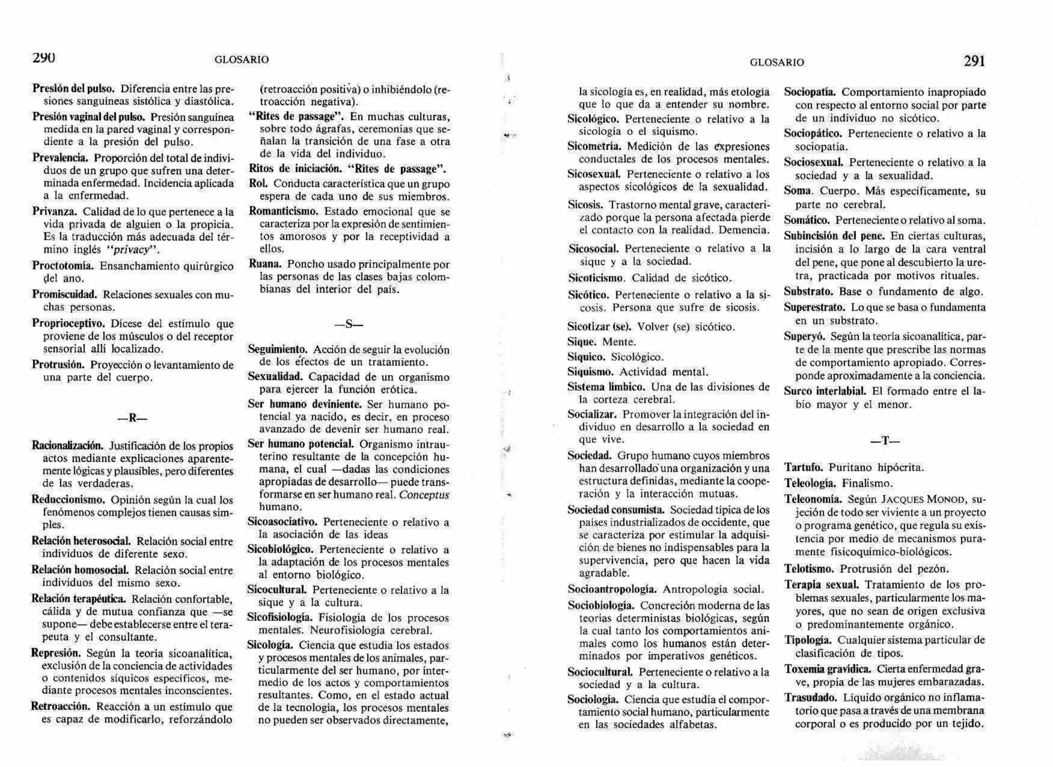 290 GLOSARIO GLOSARIO 291
Presión del pulso. Diferencia entre las pre-
siones sanguíneas sistólica y diastólica.
Presión vaginal del pulso. Presión sanguínea
medida en la pared vaginal y correspon-
diente a la presión del pulso.
Prevalencia. Proporción del total de indivi-
duos de un grupo que sufren una deter-
minada enfermedad. Incidencia aplicada
a la enfermedad.
Privanza. Calidad de lo que pertenece a la
vida privada de alguien o la propicia.
Es la traducción más adecuada del tér-
mino inglés "privacy".
Proctotomia. Ensanchamiento quirúrgico
del ano.
Promiscuidad. Relaciones sexuales con mu-
chas personas.
Proprioceptivo. Dícese del estímulo que
proviene de los músculos o del receptor
sensorial allí localizado.
Protrusión. Proyección o levantamiento de
una parte del cuerpo.
—R-
Racionalización. Justificación de los propios
actos mediante explicaciones aparente-
mente lógicas y plausibles, pero diferentes
de las verdaderas.
Reduccionismo. Opinión según la cual los
fenómenos complejos tienen causas sim-
ples.
Relación heterosocial. Relación social entre
individuos de diferente sexo.
Relación homosocial. Relación social entre
individuos del mismo sexo.
Relación terapéutica. Relación confortable,
cálida y de mutua confianza que —se
supone— debe establecerse entre el tera-
peuta y el consultante.
Represión. Según la teoría sicoanalítica,
exclusión de la conciencia de actividades
o contenidos síquicos específicos, me-
diante procesos mentales inconscientes.
Retroacción. Reacción a un estímulo que
es capaz de modificarlo, reforzándolo
(retroacción positiva) o inhibiéndolo (re-
troacción negativa).
"Rites de passage". En muchas culturas,
sobre todo ágrafas, ceremonias que se-
Aalan la transición de una fase a otra
de la vida del individuo.
Ritos de iniciación. "Rites de passage".
Rol. Conducta característica que un grupo
espera de cada uno de sus miembros.
Romanticismo. Estado emocional que se
caracteriza por la expresión de sentimien-
tos amorosos y por la receptividad a
ellos.
Ruana. Poncho usado principalmente por
las personas de las clases bajas colom-
bianas del interior del país.
—S—
Seguimiento. Acción de seguir la evolución
de los efectos de un tratamiento.
Sexualidad. Capacidad de un organismo
para ejercer la función erótica.
Ser humano deviniente. Ser humano po-
tencial ya nacido, es decir, en proceso
avanzado de devenir ser humano real.
Ser humano potencial. Organismo intrau-
terino resultante de la concepción hu-
mana, el cual —dadas las condiciones
apropiadas de desarrollo— puede trans-
formarse en ser humano real. Conceptus
humano.
Sicoasociativo. Perteneciente o relativo a
la asociación de las ideas
Sicobiológico. Perteneciente o relativo a
la adaptación de los procesos mentales
al entorno biológico.
Sicocultural. Perteneciente o relativo a la
sigue y a la cultura.
Sicofisiologia. Fisiología de los procesos
mentales. Neurofisiología cerebral.
Sicología. Ciencia que estudia los estados
y procesos mentales de los animales, par-
ticularmente del ser humano, por inter-
medio de los actos y comportamientos
resultantes. Como, en el estado actual
de la tecnología, los procesos mentales
no pueden ser observados directamente,
la sicología es, en realidad, más etologia
que lo que da a entender su nombre.
Sicológico. Perteneciente o relativo a la
sicología o el siquismo.
Sicometría. Medición de las expresiones
conductales de los procesos mentales.
Sicosexual. Perteneciente o relativo a los
aspectos sicológicos de la sexualidad.
Sicosis. Trastorno mental grave, caracteri-
zado porque la persona afectada pierde
el contacto con la realidad. Demencia.
Sicosocial. Perteneciente o relativo a la
sigue y a la sociedad.
Sicoticismo. Calidad de sicótico.
Sicótico. Perteneciente o relativo a la si-
cosis. Persona que sufre de sicosis.
Sicotizar (se). Volver (se) sicótico.
Sigue. Mente.
Síquico. Sicológico.
Siquismo. Actividad mental.
Sistema limbico. Una de las divisiones de
la corteza cerebral.
Socializar. Promover la integración del in-
dividuo en desarrollo a la sociedad en
que vive.
Sociedad. Grupo humano cuyos miembros
han desarrolladd una organización y una
estructura definidas, mediante la coope-
ración y la interacción mutuas.
Sociedad consumista. Sociedad típica de los
países industrializados de occidente, que
se caracteriza por estimular la adquisi-
ción de bienes no indispensables para la
supervivencia, pero que hacen la vida
agradable.
Socioantropología. Antropología social.
Sociobioloffia. Concreción moderna de las
teorías deterministas biológicas, según
la cual tanto los comportamientos ani-
males como los humanos están deter-
minados por imperativos genéticos.
Sociocultural. Perteneciente o relativo a la
sociedad y a la cultura.
Sociología. Ciencia que estudia el compor-
tamiento social humano, particularmente
en las sociedades alfabetas.
Sociopatia. Comportamiento inapropiado
con respecto al entorno social por parte
de un individuo no sicótico.
Sociopático. Perteneciente o relativo a la
sociopatía.
Sociosexual. Perteneciente o relativo a la
sociedad y a la sexualidad.
Soma. Cuerpo. Más específicamente, su
parte no cerebral.
Somático. Perteneciente o relativo al soma.
Subincisión del pene. En ciertas culturas,
incisión a lo largo de la cara ventral
del pene, que pone al descubierto la ure-
tra, practicada por motivos rituales.
Substrato. Base o fundamento de algo.
Superestrato. Lo quese basa o fundamenta
en un substrato.
Superyó. Según la teoría sicoanalítica, par-
te de la mente que prescribe las normas
de comportamiento apropiado. Corres-
ponde aproximadamente a la conciencia.
Surco interlabial. El formado entre el la-
bio mayor y eI menor.
—T-
Tartufo. Puritano hipócrita.
Teleología. Fi nalismo.
Teleonomía. Según JACQUES MONOD, su-
jeción de todo ser viviente a un proyecto
o programa genético, que regula su exis-
tencia por medio de mecanismos pura-
mente fisicoquímico-biológicos.
Telotismo. Protrusión del pezón.
Terapia sexual. Tratamiento de los pro-
blemas sexuales, particularmente los ma-
yores, que no sean de origen exclusiva
o predominantemente orgánico.
Tipología. Cualquier sistema particular de
clasificación de tipos.
Toxemia gravídica. Cierta enfermedad gra-
ve, propia de las mujeres embarazadas.
Trasudado. Líquido orgánico no inflama-
torio que pasa a través de una membrana
corporal o es producido por un tejido.
,o •
 