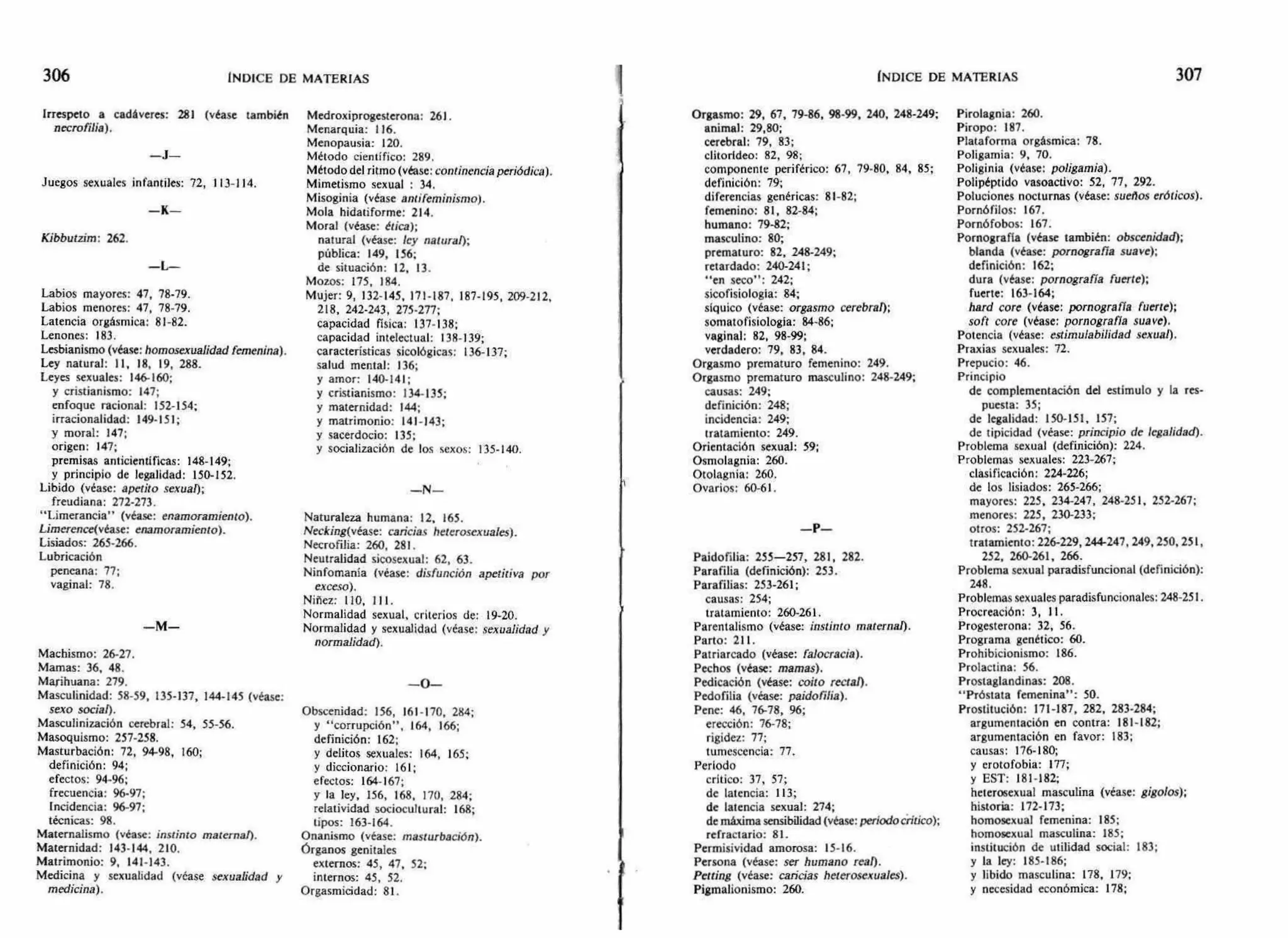 306 INDICE DE MATERIAS ÍNDICE DE MATERIAS 307
Irrespeto a cadáveres: 281 (véase también
necrofilia).
—J—
Juegos sexuales infantiles: 72, 113-114.
— K-
Kibbutzim: 262.
— L—
Labios mayores: 47, 78-79.
Labios menores: 47, 78-79.
Latencia orgásmica: 81-82.
Lenones: 183.
Lesbianismo (véase: homosexualidad femenina).
Ley natural: 11, 18, 19, 288.
Leyes sexuales: 146-160;
y cristianismo: 147;
enfoque racional: 152-154;
irracionalidad: 149-151;
y moral: 147;
origen: 147;
premisas anticientíficas: 148-149;
y principio de legalidad: 150-152.
Libido (véase: apetito sexual);
freudiana: 272-273.
"I,imerancia" (véase: enamoramiento).
Limerence(véase: enamoramiento).
Lisiados: 265-266.
Lubricación
pencana: 77;
vaginal: 78.
—M—
Machismo: 26-27.
Mamas: 36, 48.
Marihuana: 279.
Masculinidad: 58-59, 135-137, 144-145 (véase:
sexo social).
Masculinización cerebral: 54, 55-56.
Masoquismo: 257-258.
Masturbación: 72, 94-98, 160;
definición: 94;
efectos: 94-96;
frecuencia: 96-97;
Incidencia: 96-97;
técnicas: 98.
Maternalismo (véase: instinto materna!).
Maternidad: 143-144, 210.
Matrimonio: 9, 141-143.
Medicina y sexualidad (véase sexualidad Y
medicina).
Medroxiprogesterona: 261.
Menarquia: 116.
Menopausia: 120.
Método científico: 289.
Método del ritmo (véase:continencia periódica).
Mimetismo sexual : 34.
Misoginia (véase antifeminismo).
Mola hidatiforme: 214.
Moral (véase: ética);
natural (véase: ley natural);
pública: 149, 156;
de situación: 12, 13.
Mozos: 175, 184.
Mujer: 9, 132-145, 171-187, 187-195, 209-212,
218, 242-243, 275.277;
capacidad física: 137-138;
capacidad intelectual: 138-139;
características sicológicas: 136-137;
salud mental: 136;
y amor: 140-141;
y cristianismo: 134-135;
y maternidad: 144;
y matrimonio: 141-143;
y sacerdocio: 135;
y socialización de los sexos: 135-140.
—N—
Naturaleza humana: 12, 165.
Necking(vease: caricias heterosexuales).
Necrofilia: 260, 281.
Neutralidad sicosexual: 62, 63.
Ninfomanía (véase: disfunción aperitiva por
exceso).
Niñez: 110, 111.
Normalidad sexual, criterios de: 19-20.
Normalidad y sexualidad (véase: sexualidad y
normalidad).
—O—
Obscenidad: 156, 161-170, 284;
y "corrupción", 164, 166;
definición: 162;
y delitos sexuales: 164, 165;
y diccionario: 161;
efectos: 164-167;
y la ley, 156, 168, 170, 284;
relatividad sociocultural: 168;
tipos: 163-164.
Onanismo (véase: masturbación).
órganos genitales
externos: 45, 47, 52;
internos: 45, 52.
Orgasmicidad: 81.
Orgasmo: 29, 67, 79-86, 98-99, 240, 248-249;
animal: 29,80;
cerebral: 79, 83;
clitortdeo: 82, 98;
componente periférico: 67, 79-80, 84, 85;
definición: 79;
diferencias genéricas: 81-82;
femenino: 81, 82-84;
humano: 79-82;
masculino: 80;
prematuro: 82, 248-249;
retardado: 240-241;
"en seco": 242;
sicofisiologia: 84;
síquico (véase: orgasmo cerebral);
somatofisiología: 84-86;
vaginal: 82, 98-99;
verdadero: 79, 83, 84.
Orgasmo prematuro femenino: 249.
Orgasmo prematuro masculino: 248-249;
causas: 249;
definición: 248;
incidencia: 249;
tratamiento: 249.
Orientación sexual: 59;
Osmolagnia: 260.
Otolagnia: 260.
Ovarios: 60-61.
—P-
Paidofilia: 255-257, 281, 282.
Parafilia (definición): 253.
Parafilias: 253-261;
causas: 254;
tratamiento: 260-261.
Parentalismo (véase: instinto maternal).
Parto: 211.
Patriarcado (véase: falocracia).
Pechos (véase: mamas).
Pedicación (véase: coito rectal).
Pedofilia (véase: paidofilia).
Pene: 46, 76-78, 96;
erección: 76-78;
rigidez: 77;
tumescencia: 77.
Período
crítico: 37, 57;
de latencia: 113;
de latencia sexual: 274;
de máxima sensibilidad (véase: periodo crítico);
refractario: 81.
Permisividad amorosa: 15-16.
Persona (véase: ser humano real).
Petting (véase: caricias heterosexuales).
Pigmalionismo: 260.
Pirolagnia: 260.
Piropo: 187.
Plataforma orgásmica: 78.
Poligamia: 9, 70.
Poliginia (véase: poligamia).
Polipéptido vasoactivo: 52, 77, 292.
Poluciones nocturnas (véase: sueños eróticos).
Pornófilos: 167.
Pornófobos: 167.
Pornografía (véase también: obscenidad);
blanda (véase: pornografía suave);
definición: 162;
dura (véase: pornografía fuerte);
fuerte: 163-164;
hard core (véase: pornografía fuerte);
soft core (véase: pornografía suave).
Potencia (véase: estimulabilidad sexual).
Praxias sexuales: 72.
Prepucio: 46.
Principio
de complementación del estímulo y la res-
puesta: 35;
de legalidad: 150-151, 157;
de tipicidad (véase: principio de legalidad).
Problema sexual (definición): 224.
Problemas sexuales: 223-267;
clasificación: 224-226;
de los lisiados: 265-266;
mayores: 225, 234-247, 248-251, 252-267;
menores: 225, 230-233;
otros: 252-267;
tratamiento: 226-229, 244-247, 249, 250, 251,
252, 260-261, 266.
Problema sexual paradisfuncional (definición):
248.
Problemas sexuales paradisfuncionales: 248-251.
Procreación: 3, 11.
Progesterona: 32, 56.
Programa genético: 60.
Prohibicionismo: 186.
Prolactina: 56.
Prostaglandinas: 208.
"Próstata femenina": 50.
Prostitución: 171-187, 282, 283-284;
argumentación en contra: 181-182;
argumentación en favor: 183;
causas: 176.180;
y erotofobia: 177;
y EST: 181-182;
heterosexual masculina (véase: gigolos);
historia: 172-173;
homosexual femenina: 185;
homosexual masculina: 185;
institución de utilidad social: 183;
y la ley: 185-186;
y libido masculina: 178, 179;
y necesidad económica: 178;
 