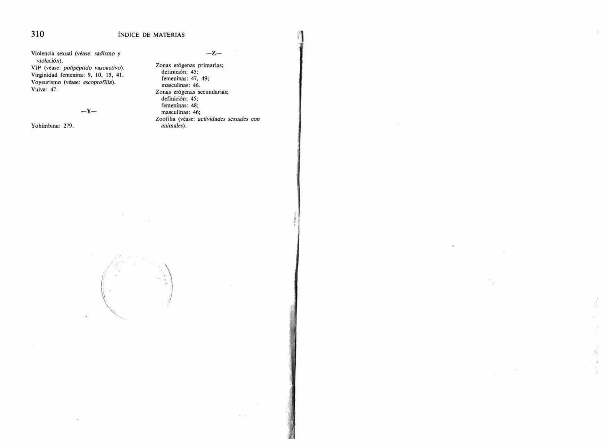 310 ÍNDICE DE MATERIAS
Violencia sexual (véase: sadismo y
violación).
VIP (véase: polipéptido vasoactivo).
Virginidad femenina: 9, 10, 15, 41.
Voyeurismo (véase: escoptofilia).
Vulva: 47.
— Y--
Yohimbina: 279.
—Z—
Zonas erógenas primarias;
definición: 45;
femeninas: 47, 49;
masculinas: 46.
Zonas erógenas secundarias;
definición: 45;
femeninas: 48;
masculinas: 46;
Zoofilia (véase: actividades sexuales con
animales).
 