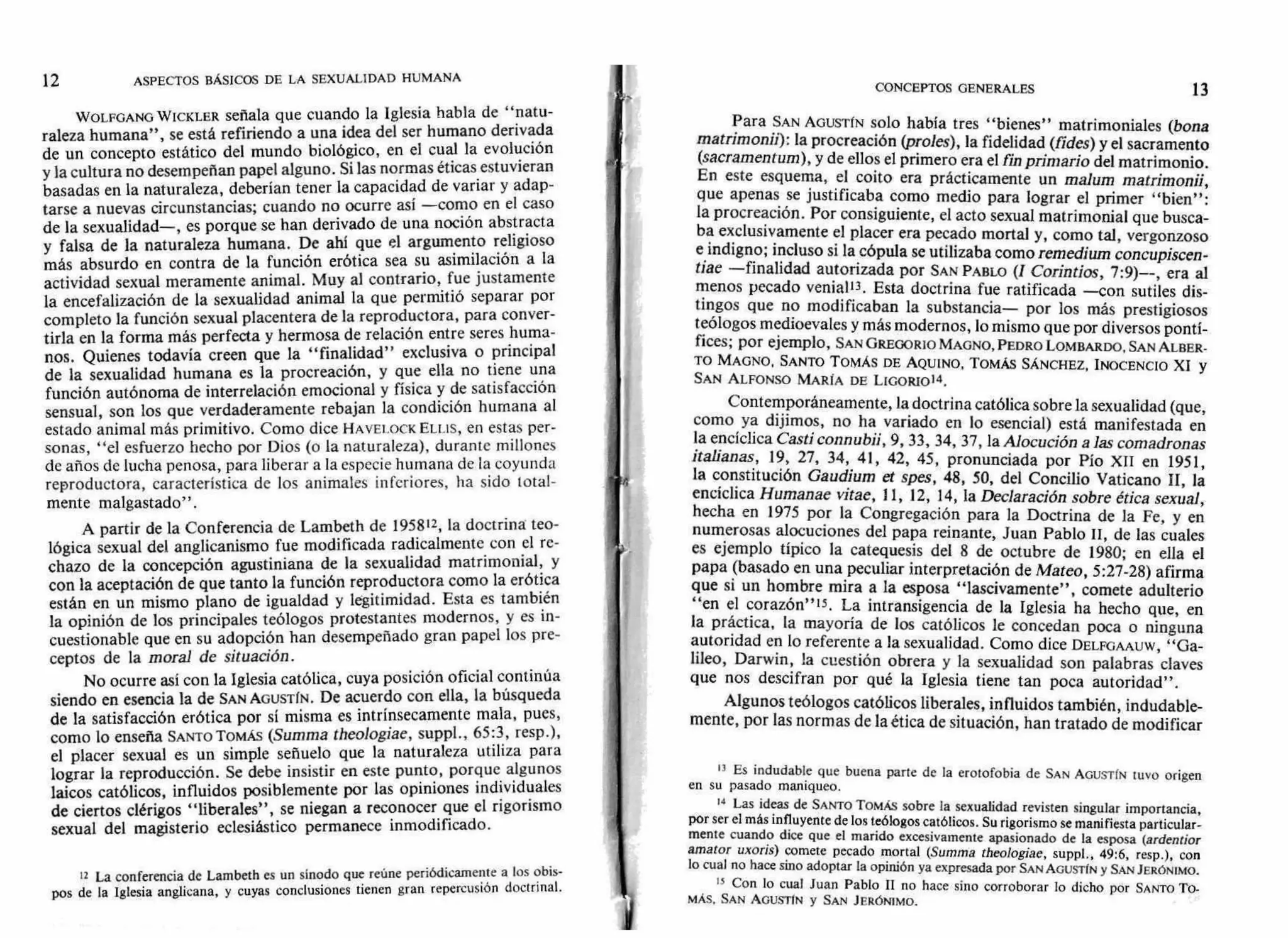 12 ASPECTOS BÁSICOS DE LA SEXUALIDAD HUMANA
CONCEPTOS GENERALES 13
WOLFGANG WICKLER señala que cuando la Iglesia habla de "natu-
raleza humana", se está refiriendo a una idea del ser humano derivada
de un concepto estático del mundo biológico, en el cual la evolución
y la cultura no desempeñan papel alguno. Si las normas éticas estuvieran
basadas en la naturaleza, deberían tener la capacidad de variar y adap-
tarse a nuevas circunstancias; cuando no ocurre así —como en el caso
de la sexualidad—, es porque se han derivado de una noción abstracta
y falsa de la naturaleza humana. De ahí que el argumento religioso
más absurdo en contra de la función erótica sea su asimilación a la
actividad sexual meramente animal. Muy al contrario, fue justamente
la encefalización de la sexualidad animal la que permitió separar por
completo la función sexual placentera de la reproductora, para conver-
tirla en la forma más perfecta y hermosa de relación entre seres huma-
nos. Quienes todavía creen que la "finalidad" exclusiva o principal
de la sexualidad humana es la procreación, y que ella no tiene una
función autónoma de interrelación emocional y física y de satisfacción
sensual, son los que verdaderamente rebajan la condición humana al
estado animal más primitivo. Como dice HAVELOCK ELI.IS, en estas per-
sonas, "el esfuerzo hecho por Dios (o la naturaleza), durante millones
de años de lucha penosa, para liberar a la especie humana de la coyunda
reproductora, característica de los animales inferiores, ha sido total-
mente malgastado".
A partir de la Conferencia de Lambeth de 195812, la doctrina teo-
lógica sexual del anglicanismo fue modificada radicalmente con el re-
chazo de la concepción agustiniana de la sexualidad matrimonial, y
con la aceptación de que tanto la función reproductora como la erótica
están en un mismo plano de igualdad y legitimidad. Esta es también
la opinión de los principales teólogos protestantes modernos, y es in-
cuestionable que en su adopción han desempeñado gran papel los pre-
ceptos de la moral de situación.
No ocurre así con la Iglesia católica, cuya posición oficial continúa
siendo en esencia la de SAN AGUSTÍN. De acuerdo con ella, la búsqueda
de la satisfacción erótica por sí misma es intrínsecamente mala, pues,
como lo enseña SANTO TomÁs (Summa theologiae, suppl., 65:3, resp.),
el placer sexual es un simple señuelo que la naturaleza utiliza para
lograr la reproducción. Se debe insistir en este punto, porque algunos
laicos católicos, influidos posiblemente por las opiniones individuales
de ciertos clérigos "liberales", se niegan a reconocer que el rigorismo
sexual del magisterio eclesiástico permanece inmodificado.
12 La conferencia de Lambeth es un sínodo que reúne periódicamente a los obis-
pos de la Iglesia anglicana, y cuyas conclusiones tienen gran repercusión doctrinal.
Para SAN AGUSTÍN solo había tres "bienes" matrimoniales (bona
matrimonii): la procreación (proles), la fidelidad (fides) y el sacramento
(sacramentum), y de ellos el primero era el fin primario del matrimonio.
En este esquema, el coito era prácticamente un malum matrimonia,
que apenas se justificaba como medio para lograr el primer "bien":
la procreación. Por consiguiente, el acto sexual matrimonial que busca-
ba exclusivamente el placer era pecado mortal y, como tal, vergonzoso
e indigno; incluso si la cópula se utilizaba como remedium concupiscen-
tiae —finalidad autorizada por SAN PABLO (I Corintios, 7:9)--, era al
menos pecado venia113. Esta doctrina fue ratificada —con sutiles dis-
tingos que no modificaban la substancia— por los más prestigiosos
teólogos medioevales y más modernos, lo mismo que por diversos pontí-
fices; por ejemplo, SAN GREGORIO MAGNO, PEDRO LOMBARDO, SAN ALBER-
TO MAGNO, SANTO TOMÁS DE AQUINO, TOMÁS SÁNCHEZ, INOCENCIO XI y
SAN ALFONSO MARÍA DE LicoRio14.
Contemporáneamente, la doctrina católica sobre la sexualidad (que,
como ya dijimos, no ha variado en lo esencial) está manifestada en
la encíclica Casti connubii, 9, 33, 34, 37, la Alocución a las comadronas
italianas, 19, 27, 34, 41, 42, 45, pronunciada por Pío XII en 1951,
la constitución Gaudium et spes, 48, 50, del Concilio Vaticano II, la
encíclica Humanae vitae, II, 12, 14, la Declaración sobre ética sexual,
hecha en 1975 por la Congregación para la Doctrina de la Fe, y en
numerosas alocuciones del papa reinante, Juan Pablo II, de las cuales
es ejemplo típico la catequesis del 8 de octubre de 1980; en ella el
papa (basado en una peculiar interpretación de Mateo, 5:27-28) afirma
que si un hombre mira a la esposa "lascivamente", comete adulterio
"en el corazón"15. La intransigencia de la Iglesia ha hecho que, en
la práctica, la mayoría de los católicos le concedan poca o ninguna
autoridad en lo referente a la sexualidad. Como dice DELFGAAUW, "Ga-
lileo, Darwin, la cuestión obrera y la sexualidad son palabras claves
que nos descifran por qué la Iglesia tiene tan poca autoridad".
Algunos teólogos católicos liberales, influidos también, indudable-
mente, por las normas de la ética de situación, han tratado de modificar
13 Es indudable que buena parte de la erotofobia de SAN AGUSTÍN tuvo origen
en su pasado maniqueo.
14 Las ideas de SANTO TomÁs sobre la sexualidad revisten singular importancia,
por ser el más influyente de los teólogos católicos. Su rigorismo se manifiesta particular-
mente cuando dice que el marido excesivamente apasionado de la esposa (ardentior
amator uxoris) comete pecado mortal (Summa theologiae, suppl., 49:6, resp.), con
lo cual no hace sino adoptar la opinión ya expresada por SAN AGUSTÍN y SAN JERÓNIMO.
15 Con lo cual Juan Pablo II no hace sino corroborar lo dicho por SANTO TO-
MÁS. SAN AGUSTIN y SAN JERÓNIMO.
 
