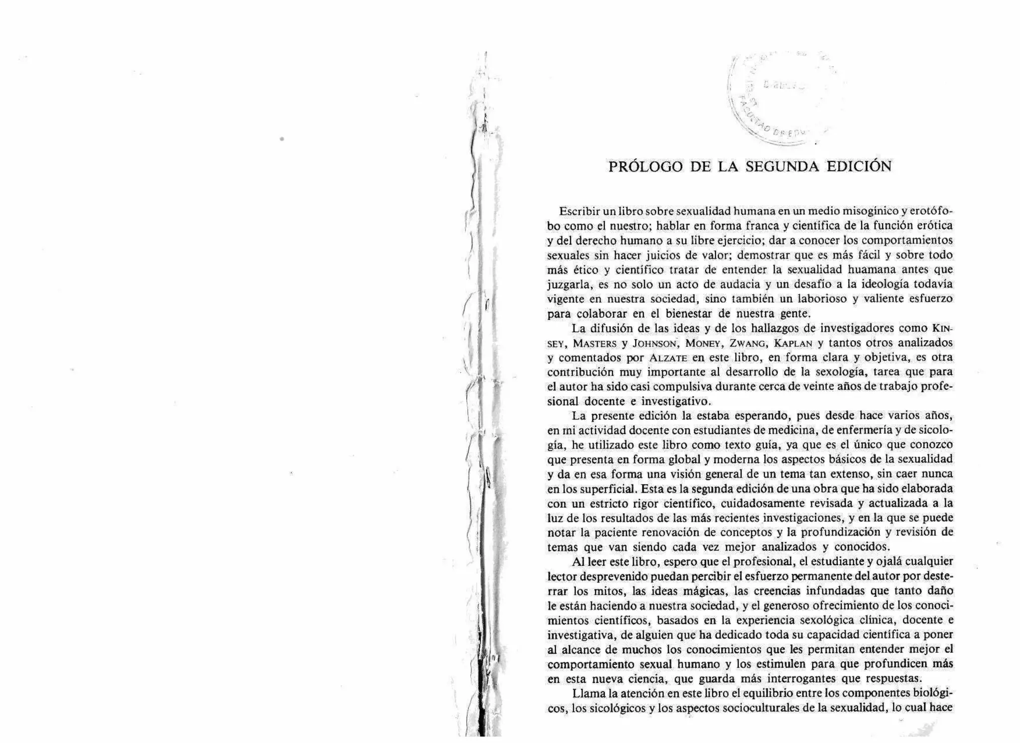 PRÓLOGO DE LA SEGUNDA EDICIÓN
Escribir un libro sobre sexualidad humana en un medio misogínico y erotófo-
bo como el nuestro; hablar en forma franca y científica de la función erótica
y del derecho humano a su libre ejercicio; dar a conocer los comportamientos
sexuales sin hacer juicios de valor; demostrar que es más fácil y sobre todo
más ético y científico tratar de entender la sexualidad huamana antes que
juzgarla, es no solo un acto de audacia y un desafío a la ideología todavía
vigente en nuestra sociedad, sino también un laborioso y valiente esfuerzo
para colaborar en el bienestar de nuestra gente.
La difusión de las ideas y de los hallazgos de investigadores como KIN-
SEY, MASTERS y JOHNSON, MONEY, ZWANG, KAPLAN y tantos otros analizados
y comentados por ALZATE en este libro, en forma clara y objetiva, es otra
contribución muy importante al desarrollo de la sexología, tarea que para
el autor ha sido casi compulsiva durante cerca de veinte años de trabajo profe-
sional docente e investigativo.
La presente edición la estaba esperando, pues desde hace varios años,
en mi actividad docente con estudiantes de medicina, de enfermería y de sicolo-
gía, he utilizado este libro como texto guía, ya que es el único que conozco
que presenta en forma global y moderna los aspectos básicos de la sexualidad
y da en esa forma una visión general de un tema tan extenso, sin caer nunca
en los superficial. Esta es la segunda edición de una obra que ha sido elaborada
con un estricto rigor científico, cuidadosamente revisada y actualizada a la
luz de los resultados de las más recientes investigaciones, y en la que se puede
notar la paciente renovación de conceptos y la profundización y revisión de
temas que van siendo cada vez mejor analizados y conocidos.
Al leer este libro, espero que el profesional, el estudiante y ojalá cualquier
lector desprevenido puedan percibir el esfuerzo permanente del autor por deste-
rrar los mitos, las ideas mágicas, las creencias infundadas que tanto daño
le están haciendo a nuestra sociedad, y el generoso ofrecimiento de los conoci-
mientos científicos, basados en la experiencia sexológica clínica, docente e
investigativa, de alguien que ha dedicado toda su capacidad científica a poner
al alcance de muchos los conocimientos que les permitan entender mejor el
comportamiento sexual humano y los estimulen para que profundicen más
en esta nueva ciencia, que guarda más interrogantes que respuestas.
Llama la atención en este libro el equilibrio entre los componentes biológi-
cos, los sicológicos y los aspectos socioculturales de la sexualidad, lo cual hace
 