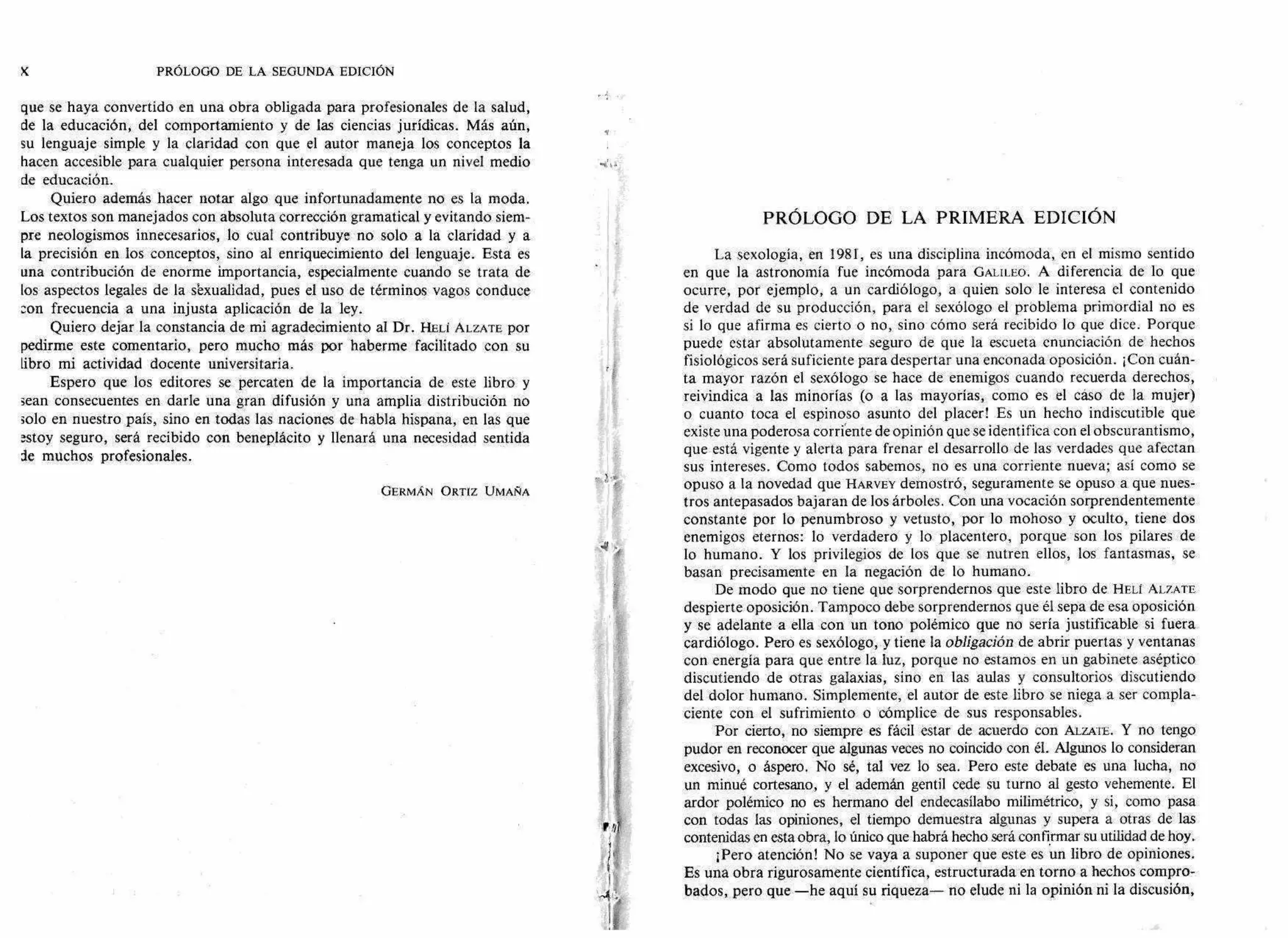 PRÓLOGO DE LA SEGUNDA EDICIÓN
que se haya convertido en una obra obligada para profesionales de la salud,
de la educación, del comportamiento y de las ciencias jurídicas. Más aún,
su lenguaje simple y la claridad con que el autor maneja los conceptos la
hacen accesible para cualquier persona interesada que tenga un nivel medio
de educación.
Quiero además hacer notar algo que infortunadamente no es la moda.
Los textos son manejados con absoluta corrección gramatical y evitando siem-
pre neologismos innecesarios, lo cual contribuye no solo a la claridad y a
la precisión en los conceptos, sino al enriquecimiento del lenguaje. Esta es
una contribución de enorme importancia, especialmente cuando se trata de
los aspectos legales de la s'exualidad, pues el uso de términos vagos conduce
con frecuencia a una injusta aplicación de la ley.
Quiero dejar la constancia de mi agradecimiento al Dr. HELI ALZATE por
pedirme este comentario, pero mucho más por haberme facilitado con su
libro mi actividad docente universitaria.
Espero que los editores se percaten de la importancia de este libro y
sean consecuentes en darle una gran difusión y una amplia distribución no
solo en nuestro país, sino en todas las naciones de habla hispana, en las que
estoy seguro, será recibido con beneplácito y llenará una necesidad sentida
de muchos profesionales.
GERMÁN ORTIZ UMANA
PRÓLOGO DE LA PRIMERA EDICIÓN
La sexología, en 1981, es una disciplina incómoda, en el mismo sentido
en que la astronomía fue incómoda para GALILEO. A diferencia de lo que
ocurre, por ejemplo, a un cardiólogo, a quien solo le interesa el contenido
de verdad de su producción, para el sexólogo el problema primordial no es
si lo que afirma es cierto o no, sino cómo será recibido lo que dice. Porque
puede estar absolutamente seguro de que la escueta enunciación de hechos
fisiológicos será suficiente para despertar una enconada oposición. ¡Con cuán-
ta mayor razón el sexólogo se hace de enemigos cuando recuerda derechos,
reivindica a las minorías (o a las mayorías, como es el caso de la mujer)
o cuanto toca el espinoso asunto del placer! Es un hecho indiscutible que
existe una poderosa corriente de opinión que se identifica con el obscurantismo,
que está vigente y alerta para frenar el desarrollo de las verdades que afectan
sus intereses. Como todos sabemos, no es una corriente nueva; así como se
opuso a la novedad que HARVEY demostró, seguramente se opuso a que nues-
tros antepasados bajaran de los árboles. Con una vocación sorprendentemente
constante por lo penumbroso y vetusto, por lo mohoso y oculto, tiene dos
enemigos eternos: lo verdadero y lo placentero, porque son los pilares de
lo humano. Y los privilegios de los que se nutren ellos, los fantasmas, se
basan precisamente en la negación de lo humano.
De modo que no tiene que sorprendernos que este libro de HELI ALZATE
despierte oposición. Tampoco debe sorprendernos que él sepa de esa oposición
y se adelante a ella con un tono polémico que no sería justificable si fuera
cardiólogo. Pero es sexólogo, y tiene la obligación de abrir puertas y ventanas
con energía para que entre la luz, porque no estamos en un gabinete aséptico
discutiendo de otras galaxias, sino en las aulas y consultorios discutiendo
del dolor humano. Simplemente, el autor de este libro se niega a ser compla-
ciente con el sufrimiento o cómplice de sus responsables.
Por cierto, no siempre es fácil estar de acuerdo con ALZATE. Y no tengo
pudor en reconocer que algunas veces no coincido con él. Algunos lo consideran
excesivo, o áspero. No sé, tal vez lo sea. Pero este debate es una lucha, no
un minué cortesano, y el ademán gentil cede su turno al gesto vehemente. El
ardor polémico no es hermano del endecasílabo milimétrico, y si, como pasa
con todas las opiniones, el tiempo demuestra algunas y supera a otras de las
contenidas en esta obra, lo único que habrá hecho será confirmar su utilidad de hoy.
¡Pero atención! No se vaya a suponer que este es un libro de opiniones.
Es una obra rigurosamente científica, estructurada en torno a hechos compro-
bados, pero que —he aquí su riqueza— no elude ni la opinión ni la discusión,
 