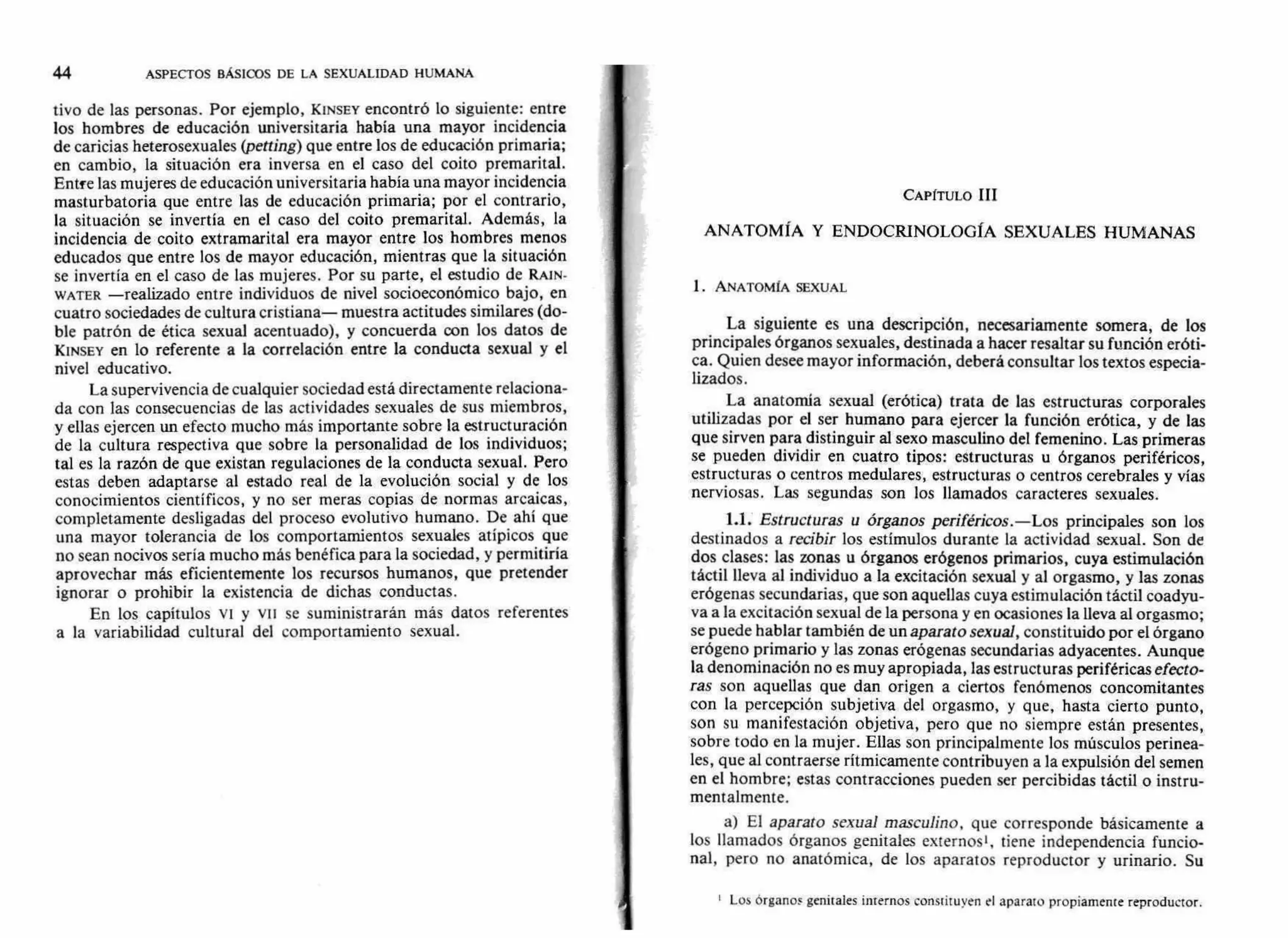 44 ASPECTOS BÁSICOS DE LA SEXUALIDAD HUMANA
tivo de las personas. Por ejemplo, KINSEY encontró lo siguiente: entre
los hombres de educación universitaria había una mayor incidencia
de caricias heterosexuales (petting) que entre los de educación primaria;
en cambio, la situación era inversa en el caso del coito premarital.
Entfe las mujeres de educación universitaria había una mayor incidencia
masturbatoria que entre las de educación primaria; por el contrario,
la situación se invertía en el caso del coito premarital. Además, la
incidencia de coito extramarital era mayor entre los hombres menos
educados que entre los de mayor educación, mientras que la situación
se invertía en el caso de las mujeres. Por su parte, el estudio de RAIN-
WATER —realizado entre individuos de nivel socioeconómico bajo, en
cuatro sociedades de cultura cristiana— muestra actitudes similares (do-
ble patrón de ética sexual acentuado), y concuerda con los datos de
KINSEY en lo referente a la correlación entre la conducta sexual y el
nivel educativo.
La supervivencia de cualquier sociedad está directamente relaciona-
da con las consecuencias de las actividades sexuales de sus miembros,
y ellas ejercen un efecto mucho más importante sobre la estructuración
de la cultura respectiva que sobre la personalidad de los individuos;
tal es la razón de que existan regulaciones de la conducta sexual. Pero
estas deben adaptarse al estado real de la evolución social y de los
conocimientos científicos, y no ser meras copias de normas arcaicas,
completamente desligadas del proceso evolutivo humano. De ahí que
una mayor tolerancia de los comportamientos sexuales atípicos que
no sean nocivos sería mucho más benéfica para la sociedad, y permitiría
aprovechar más eficientemente los recursos humanos, que pretender
ignorar o prohibir la existencia de dichas conductas.
En los capítulos vi y vil se suministrarán más datos referentes
a la variabilidad cultural del comportamiento sexual.
CAPÍTULO III
ANATOMÍA Y ENDOCRINOLOGÍA SEXUALES HUMANAS
1. ANATOMÍA SEXUAL
La siguiente es una descripción, necesariamente somera, de los
principales órganos sexuales, destinada a hacer resaltar su función eróti-
ca. Quien desee mayor información, deberá consultar los textos especia-
lizados.
La anatomía sexual (erótica) trata de las estructuras corporales
utilizadas por el ser humano para ejercer la función erótica, y de las
que sirven para distinguir al sexo masculino del femenino. Las primeras
se pueden dividir en cuatro tipos: estructuras u órganos periféricos,
estructuras o centros medulares, estructuras o centros cerebrales y vías
nerviosas. Las segundas son los llamados caracteres sexuales.
1.1. Estructuras u órganos periféricos.—Los principales son los
destinados a recibir los estímulos durante la actividad sexual. Son de
dos clases: las zonas u órganos erógenos primarios, cuya estimulación
táctil lleva al individuo a la excitación sexual y al orgasmo, y las zonas
erógenas secundarias, que son aquellas cuya estimulación táctil coadyu-
va a la excitación sexual de la persona y en ocasiones la lleva al orgasmo;
se puede hablar también de un aparato sexual, constituido por el órgano
erógeno primario y las zonas erógenas secundarias adyacentes. Aunque
la denominación no es muy apropiada, las estructuras periféricasefecto-
ras son aquellas que dan origen a ciertos fenómenos concomitantes
con la percepción subjetiva del orgasmo, y que, hasta cierto punto,
son su manifestación objetiva, pero que no siempre están presentes,
sobre todo en la mujer. Ellas son principalmente los músculos perinea-
les, que al contraerse rítmicamente contribuyen a la expulsión del semen
en el hombre; estas contracciones pueden ser percibidas táctil o instru-
mentalmente.
a) El aparato sexual masculino, que corresponde básicamente a
los llamados órganos genitales externos', tiene independencia funcio-
nal, pero no anatómica, de los aparatos reproductor y urinario. Su
Los órganos genitales internos constituyen el aparato propiamente reproductor.
 