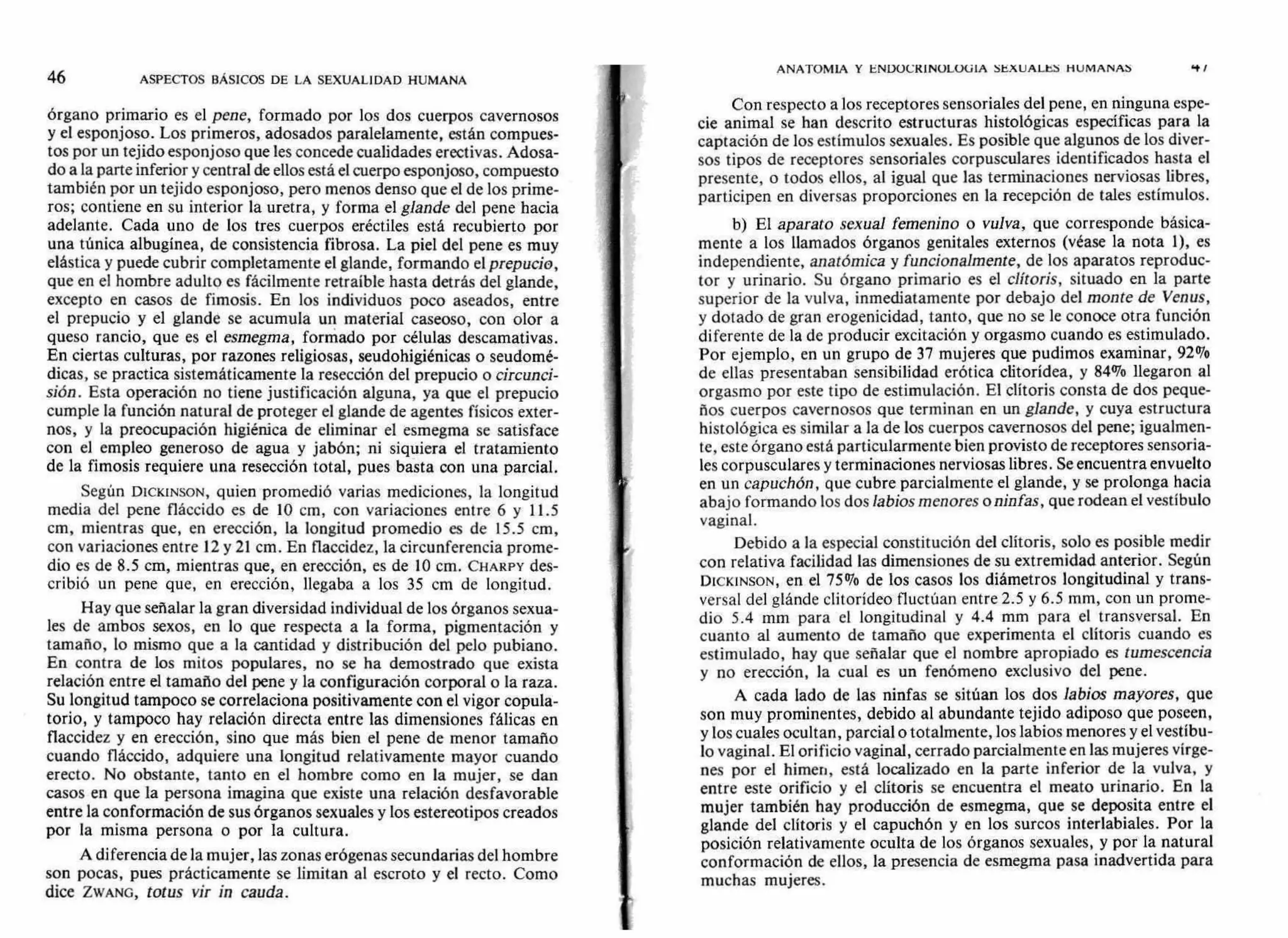 46 ASPECTOS BÁSICOS DE LA SEXUALIDAD HUMANA
ANATOMIA Y ENDOCKINOLOUIA SEXUALES HUMANAS 4'1
órgano primario es el pene, formado por los dos cuerpos cavernosos
y el esponjoso. Los primeros, adosados paralelamente, están compues-
tos por un tejido esponjoso que les concede cualidades erectivas. Adosa-
do a la parte inferior y central de ellos está el cuerpo esponjoso, compuesto
también por un tejido esponjoso, pero menos denso que el de los prime-
ros; contiene en su interior la uretra, y forma el glande del pene hacia
adelante. Cada uno de los tres cuerpos eréctiles está recubierto por
una túnica albugínea, de consistencia fibrosa. La piel del pene es muy
elástica y puede cubrir completamente el glande, formando el prepucio,
que en el hombre adulto es fácilmente retraíble hasta detrás del glande,
excepto en casos de fimosis. En los individuos poco aseados, entre
el prepucio y el glande se acumula un material caseoso, con olor a
queso rancio, que es el esmegma, formado por células descamativas.
En ciertas culturas, por razones religiosas, seudohigiénicas o seudomé-
dicas, se practica sistemáticamente la resección del prepucio o circunci-
sión. Esta operación no tiene justificación alguna, ya que el prepucio
cumple la función natural de proteger el glande de agentes físicos exter-
nos, y la preocupación higiénica de eliminar el esmegma se satisface
con el empleo generoso de agua y jabón; ni siquiera el tratamiento
de la fimosis requiere una resección total, pues basta con una parcial.
Según DICKINSON, quien promedió varias mediciones, la longitud
media del pene fláccido es de 10 cm, con variaciones entre 6 y 11.5
cm, mientras que, en erección, la longitud promedio es de 15.5 cm,
con variaciones entre 12 y 21 cm. En flaccidez, la circunferencia prome-
dio es de 8.5 cm, mientras que, en erección, es de 10 cm. CHAKPY des-
cribió un pene que, en erección, llegaba a los 35 cm de longitud.
Hay que señalar la gran diversidad individual de los órganos sexua-
les de ambos sexos, en lo que respecta a la forma, pigmentación y
tamaño, lo mismo que a la cantidad y distribución del pelo pubiano.
En contra de los mitos populares, no se ha demostrado que exista
relación entre el tamaño del pene y la configuración corporal o la raza.
Su longitud tampoco se correlaciona positivamente con el vigor copula-
torio, y tampoco hay relación directa entre las dimensiones fálicas en
flaccidez y en erección, sino que más bien el pene de menor tamaño
cuando fláccido, adquiere una longitud relativamente mayor cuando
erecto. No obstante, tanto en el hombre como en la mujer, se dan
casos en que la persona imagina que existe una relación desfavorable
entre la conformación de sus órganos sexuales y los estereotipos creados
por la misma persona o por la cultura.
A diferencia de la mujer, las zonas erógenas secundarias del hombre
son pocas, pues prácticamente se limitan al escroto y el recto. Como
dice ZWANG, totus vir in cauda.
Con respecto a los receptores sensoriales del pene, en ninguna espe-
cie animal se han descrito estructuras histológicas especificas para la
captación de los estímulos sexuales. Es posible que algunos de los diver-
sos tipos de receptores sensoriales corpusculares identificados hasta el
presente, o todos ellos, al igual que las terminaciones nerviosas libres,
participen en diversas proporciones en la recepción de tales estímulos.
b) El aparato sexual femenino o vulva, que corresponde básica-
mente a los llamados órganos genitales externos (véase la nota 1), es
independiente, anatómica y funcionalmente, de los aparatos reproduc-
tor y urinario. Su órgano primario es el clítoris, situado en la parte
superior de la vulva, inmediatamente por debajo del monte de Venus,
y dotado de gran erogenicidad, tanto, que no se le conoce otra función
diferente de la de producir excitación y orgasmo cuando es estimulado.
Por ejemplo, en un grupo de 37 mujeres que pudimos examinar, 92%
de ellas presentaban sensibilidad erótica clitorídea, y 84% llegaron al
orgasmo por este tipo de estimulación. El clítoris consta de dos peque-
ños cuerpos cavernosos que terminan en un glande, y cuya estructura
histológica es similar a la de los cuerpos cavernosos del pene; igualmen-
te, este órgano está particularmente bien provisto de receptores sensoria-
les corpusculares y terminaciones nerviosas libres. Se encuentra envuelto
en un capuchón, que cubre parcialmente el glande, y se prolonga hacia
abajo formando los dos labios menores o ninfas, que rodean el vestíbulo
vaginal.
Debido a la especial constitución del clítoris, solo es posible medir
con relativa facilidad las dimensiones de su extremidad anterior. Según
DICKINSON, en el 75% de los casos los diámetros longitudinal y trans-
versal del glánde clitorídeo fluctúan entre 2.5 y 6.5 mm, con un prome-
dio 5.4 mm para el longitudinal y 4.4 mm para el transversal. En
cuanto al aumento de tamaño que experimenta el clítoris cuando es
estimulado, hay que señalar que el nombre apropiado es tumescencia
y no erección, la cual es un fenómeno exclusivo del pene.
A cada lado de las ninfas se sitúan los dos labios mayores, que
son muy prominentes, debido al abundante tejido adiposo que poseen,
y los cuales ocultan, parcial o totalmente, los labios menores y el vestíbu-
lo vaginal. El orificio vaginal, cerrado parcialmente en las mujeres vírge-
nes por el himen, está localizado en la parte inferior de la vulva, y
entre este orificio y el clítoris se encuentra el meato urinario. En la
mujer también hay producción de esmegma, que se deposita entre el
glande del clítoris y el capuchón y en los surcos interlabiales. Por la
posición relativamente oculta de los órganos sexuales, y por la natural
conformación de ellos, la presencia de esmegma pasa inadvertida para
muchas mujeres.
 