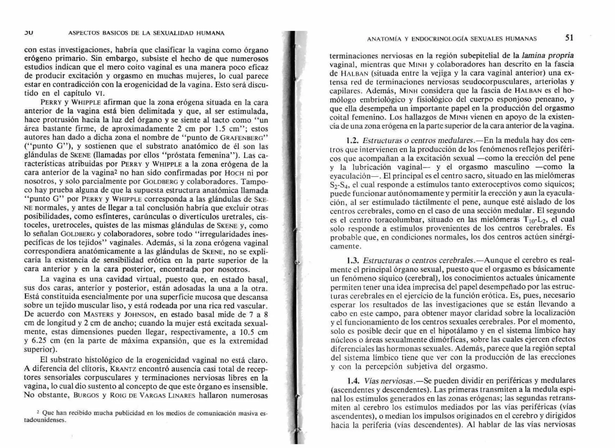 ASPECTOS BASICOS DE LA SEXUALIDAD HUMANA
con estas investigaciones, habría que clasificar la vagina como órgano
erógeno primario. Sin embargo, subsiste el hecho de que numerosos
estudios indican que el mero coito vaginal es una manera poco eficaz
de producir excitación y orgasmo en muchas mujeres, lo cual parece
estar en contradicción con la erogenicidad de la vagina. Esto será discu-
tido en el capítulo VI.
PERRY y WHIPPLE afirman que la zona erógena situada en la cara
anterior de la vagina está bien delimitada y que, al ser estimulada,
hace protrusión hacia la luz del órgano y se siente al tacto como "un
área bastante firme, de aproximadamente 2 cm por 1.5 cm"; estos
autores han dado a dicha zona el nombre de "punto de GRAFENBERG"
("punto G"), y sostienen que el substrato anatómico de él son las
glándulas de SKENE (llamadas por ellos "próstata femenina"). Las ca-
racterísticas atribuidas por PERRY y WHIPPLE a la zona erógena de la
cara anterior de la vaginal no han sido confirmadas por HOCH ni por
nosotros, y solo parcialmente por GOLDBERG y colaboradores. Tampo-
co hay prueba alguna de que la supuesta estructura anatómica llamada
"punto G" por PERRY y WHIPPLE corresponda a las glándulas de SKE-
NE normales, y antes de llegar a tal conclusión habría que excluir otras
posibilidades, como esfínteres, carúnculas o divertículos uretrales, cis-
toceles, uretroceles, quistes de las mismas glándulas de SKENE y, como
lo señalan GOLDBERG y colaboradores, sobre todo "irregularidades ines-
pecíficas de los tejidos" vaginales. Además, si la zona erógena vaginal
correspondiera anatómicamente a las glándulas de SKENE, no se expli-
caría la existencia de sensibilidad erótica en la parte superior de la
cara anterior y en la cara posterior, encontrada por nosotros.
La vagina es una cavidad virtual, puesto que, en estado basal,
sus dos caras, anterior y posterior, están adosadas la una a la otra.
Está constituida esencialmente por una superficie mucosa que descansa
sobre un tejido muscular liso, y está rodeada por una rica red vascular.
De acuerdo con MASTERS y JOHNSON, en estado basal mide de 7 a 8
cm de longitud y 2 cm de ancho; cuando la mujer está excitada sexual-
mente, estas dimensiones pueden llegar, respectivamente, a 10.5 cm
y 6.25 cm (en la parte de máxima expansión, que es la extremidad
superior).
El substrato histológico de la erogenicidad vaginal no está claro.
A diferencia del clítoris, KRANTZ encontró ausencia casi total de recep-
tores sensoriales corpusculares y terminaciones nerviosas libres en la
vagina, lo cual dio sustento al concepto de que este órgano es insensible.
No obstante, BURGOS y ROLG DE VARGAS LINARES hallaron numerosas
2 Que han recibido mucha publicidad en los medios de comunicación masiva es-
tadounidenses.
ANATOMtA Y ENDOCRINOLOGIA SEXUALES HUMANAS 51
terminaciones nerviosas en la región subepitelial de la lamina propria
vaginal, mientras que MINH y colaboradores han descrito en la fascia
de HALBAN (situada entre la vejiga y la cara vaginál anterior) una ex-
tensa red de terminaciones nerviosas seudocorpusculares, arteriolas y
capilares. Además, MINH considera que la fascia de HALBAN es el ho-
mólogo embriológico y fisiológico del cuerpo esponjoso peneano, y
que ella desempeña un importante papel en la producción del orgasmo
coital femenino. Los hallazgos de MINH vienen en apoyo de la existen-
cia de una zona erógena en la parte superior de la cara anterior de la vagina.
1.2. Estructuras o centros medulares.—En la medula hay dos cen-
tros que intervienen en la producción de los fenómenos reflejos periféri-
cos que acompañan a la excitación sexual —como la erección del pene
y la lubricación vaginal— y el orgasmo masculino —como la
eyaculación—. El principal es el centro sacro, situado en las mielómeras
S2-S4, el cual responde a estímulos tanto exteroceptivos como síquicos;
puede funcionar autónomamente y permitir la erección y aun la eyacula-
ción, al ser estimulado táctilmente el pene, aunque esté aislado de los
centros cerebrales, como en el caso de una sección medular. El segundo
es el centro toracolumbar, situado en las mielómeras T10-L2, el cual
solo responde a estímulos provenientes de los centros cerebrales. Es
probable que, en condiciones normales, los dos centros actúen sinérgi-
camente.
1.3. Estructuras o centros cerebrales.—Aunque el cerebro es real-
mente el principal órgano sexual, puesto que el orgasmo es básicamente
un fenómeno síquico (cerebral), los conocimientos actuales únicamente
permiten tener una idea imprecisa del papel desempeñado por las estruc-
turas cerebrales en el ejercicio de la función erótica. Es, pues, necesario
esperar los resultados de las investigaciones que se están llevando a
cabo en este campo, para obtener mayor claridad sobre la localización
y el funcionamiento de los centros sexuales cerebrales. Por el momento,
solo es posible decir que en el hipotálamo y en el sistema límbico hay
núcleos o áreas sexualmente dimórficas, sobre las cuales ejercen efectos
diferenciales las hormonas sexuales. Además, parece que la región septal
del sistema límbico tiene que ver con la producción de las erecciones
y con la percepción subjetiva del orgasmo.
1.4. Vías nerviosas.—Se pueden dividir en periféricas y medulares
(ascendentes y descendentes). Las primeras transmiten a la medula espi-
nal los estímulos generados en las zonas erógenas; las segundas retrans-
miten al cerebro los estímulos mediados por las vías periféricas (vías
ascendentes), o median los impulsos originados en el cerebro y dirigidos
hacia la periferia (vías descendentes). Al hablar de las vías nerviosas
 