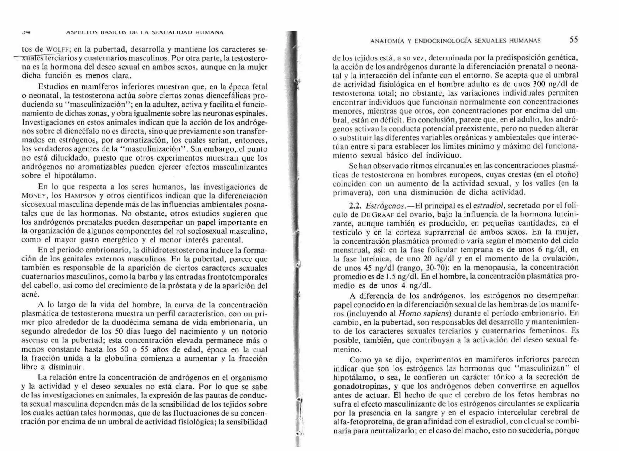 J'-t AbYt.11... tfAb1l..0J 1.11:, 1.A bt..A.UALlUAL1 HUMANA
ANATOMíA Y ENDOCRINOLOGfA SEXUALES HUMANAS 55
tos de WOLFF; en la pubertad, desarrolla y mantiene los caracteres se-
--xualIcili.ciarios y cuaternarios masculinos. Por otra parte, la testostero-
na es la hormona del deseo sexual en ambos sexos, aunque en la mujer
dicha función es menos clara.
Estudios en mamíferos inferiores muestran que, en la época fetal
o neonatal, la testosterona actúa sobre ciertas zonas diencefálicas pro-
duciendo su "masculinización"; en la adultez, activa y facilita el funcio-
namiento de dichas zonas, y obra igualmente sobre las neuronas espinales.
Investigaciones en estos animales indican que la acción de los andróge-
nos sobre el diencéfalo no es directa, sino que previamente son transfor-
mados en estrógenos, por aromatización, los cuales serían, entonces,
los verdaderos agentes de la "masculinización". Sin embargo, el punto
no está dilucidado, puesto que otros experimentos muestran que los
andrógenos no aromatizables pueden ejercer efectos masculinizantes
sobre el hipotálamo.
En lo que respecta a los seres humanos, las investigaciones de
MONEY, los HAMPSON y otros científicos indican que la diferenciación
sicosexual masculina depende más de las influencias ambientales posna-
tales que de las hormonas. No obstante, otros estudios sugieren que
los andrógenos prenatales pueden desempeñar un papel importante en
la organización de algunos componentes del rol sociosexual masculino,
como el mayor gasto energético y el menor interés parental.
En el período embrionario, la dihidrotestosterona induce la forma-
ción de los genitales externos masculinos. En la pubertad, parece que
también es responsable de la aparición de ciertos caracteres sexuales
cuaternarios masculinos, como la barba y las entradas frontotemporales
del cabello, así como del crecimiento de la próstata y de la aparición del
acné.
A lo largo de la vida del hombre, la curva de la concentración
plasmática de testosterona muestra un perfil característico, con un pri-
mer pico alrededor de la duodécima semana de vida embrionaria, un
segundo alrededor de los 50 días luego del nacimiento y un notorio
ascenso en la pubertad; esta concentración elevada permanece más o
menos constante hasta los 50 o 55 años de edad, época en la cual
la fracción unida a la globulina comienza a aumentar y la fracción
libre a disminuir.
La relación entre la concentración de andrógenos en el organismo
y la actividad y el deseo sexuales no está clara. Por lo que se sabe
de las investigaciones en animales, la expresión de las pautas de conduc-
ta sexual masculina dependen más de la sensibilidad de los tejidos sobre
los cuales actúan tales hormonas, que de las fluctuaciones de su concen-
tración por encima de un umbral de actividad fisiológica; la sensibilidad
de los tejidos está, a su vez, determinada por la predisposición genética,
la acción de los andrógenos durante la diferenciación prenatal o neona-
tal y la interacción del infante con el entorno. Se acepta que el umbral
de actividad fisiológica en el hombre adulto es de unos 300 ng/dl de
testosterona total; no obstante, las variaciones individuales permiten
encontrar individuos que funcionan normalmente con concentraciones
menores, mientras que otros, con concentraciones por encima del um-
bral, están en déficit. En conclusión, parece que, en el adulto, los andró-
genos activan la conducta potencial preexistente, pero no pueden alterar
o substituir las diferentes variables orgánicas y ambientales que interac-
túan entre sí para establecer los límites mínimo y máximo del funciona-
miento sexual básico del individuo.
Se han observado ritmos circanuales en las concentraciones plasma-
ticas de testosterona en hombres europeos, cuyas crestas (en el otoño)
coinciden con un aumento de la actividad sexual, y los valles (en la
primavera), con una disminución de dicha actividad.
2.2. Estrógenos.—El principal es el estradiol, secretado por el folí-
culo de DE GRAAF del ovario, bajo la influencia de la hormona luteini-
zante, aunque también es producido, en pequeñas cantidades, en el
testículo y en la corteza suprarrenal de ambos sexos. En la mujer,
la concentración plasmática promedio varía según el momento del ciclo
menstrual, así: en la fase folicular temprana es de unos 6 ng/dl, en
la fase luteínica, de uno 20 ng/dl y en el momento de la ovulación,
de unos 45 ng/dl (rango, 30-70); en la menopausia, la concentración
promedio es de 1.5 ng/dl. En el hombre, la concentración plasmática pro-
medio es de unos 4 ng/dl.
A diferencia de los andrógenos, los estrógenos no desempeñan
papel conocido en la diferenciación sexual de las hembras de los mamífe-
ros (incluyendo al Homo sapiens) durante el período embrionario. En
cambio, en la pubertad, son responsables del desarrollo y mantenimien-
to de los caracteres sexuales terciarios y cuaternarios femeninos. Es
posible, también, que contribuyan a la activación del deseo sexual fe-
menino.
Como ya se dijo, experimentos en mamíferos inferiores parecen
indicar que son los estrógenos las hormonas que "masculinizan" el
hipotálamo, o sea, le confieren un carácter tónico a la secreción de
gonadotropinas, y que los andrógenos deben convenirse en aquellos
antes de actuar. El hecho de que el cerebro de los fetos hembras no
sufra el efecto masculinizante de los estrógenos circulantes se explicaría
por la presencia en la sangre y en el espacio intercelular cerebral de
al fa-fetoproteína, de gran afinidad con el estradiol, con el cual se combi-
naría para neutralizarlo; en el caso del macho, esto no sucedería, porque
 