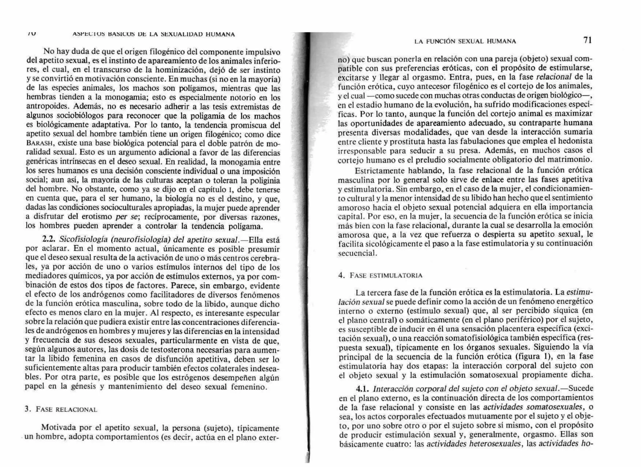 V AbYtU I OS BAS1COS DE LA SEXUALIDAD HUMANA
LA FUNCIÓN SEXUAL HUMANA 71
No hay duda de que el origen filogénico del componente impulsivo
del apetito sexual, es el instinto de apareamiento de los animales inferio-
res, el cual, en el transcurso de la hominización, dejó de ser instinto
y se convirtió en motivación consciente. En muchas (si no en la mayoría)
de las especies animales, los machos son polígamos, mientras que las
hembras tienden a la monogamia; esto es especialmente notorio en los
antropoides. Además, no es necesario adherir a las tesis extremistas de
algunos sociobiólogos para reconocer que la poligamia de los machos
es biológicamente adaptativa. Por lo tanto, la tendencia promiscua del
apetito sexual del hombre también tiene un origen filogénico; como dice
BARASH, existe una base biológica potencial para el doble patrón de mo-
ralidad sexual. Esto es un argumento adicional a favor de las diferencias
genéricas intrínsecas en el deseo sexual. En realidad, la monogamia entre
los seres humanos es una decisión consciente individual o una imposición
social; aun así, la mayoría de las culturas aceptan o toleran la poliginia
del hombre. No obstante, como ya se dijo en el capítulo 1, debe tenerse
en cuenta que, para el ser humano, la biología no es el destino, y que,
dadas las condiciones socioculturales apropiadas, la mujer puede aprender
a disfrutar del erotismo per se; recíprocamente, por diversas razones,
los hombres pueden aprender a controlar la tendencia poligama.
2.2. Sicofisiología (neuro fisiología) del apetito sexual.—Ella está
por aclarar. En el momento actual, únicamente es posible presumir
que el deseo sexual resulta de la activación de uno o más centros cerebra-
les, ya por acción de uno o varios estímulos internos del tipo de los
mediadores químicos, ya por acción de estímulos externos, ya por com-
binación de estos dos tipos de factores. Parece, sin embargo, evidente
el efecto de los andrógenos como facilitadores de diversos fenómenos
de la función erótica masculina, sobre todo de la libido, aunque dicho
efecto es menos claro en la mujer. Al respecto, es interesante especular
sobre la relación que pudiera existir entre las concentraciones diferencia-
les de andrógenos en hombres y mujeres y las diferencias en la intensidad
y frecuencia de sus deseos sexuales, particularmente en vista de que,
según algunos autores, las dosis de testosterona necesarias para aumen-
tar la libido femenina en casos de disfunción apetitiva, deben ser lo
suficientemente altas para producir también efectos colaterales indesea-
bles. Por otra parte, es posible que los estrógenos desempeñen algún
papel en la génesis y mantenimiento del deseo sexual femenino.
3. FASE RELACIONAL
Motivada por el apetito sexual, la persona (sujeto), típicamente
un hombre, adopta comportamientos (es decir, actúa en el plano exter-
no) que buscan ponerla en relación con una pareja (objeto) sexual com-
patible con sus preferencias eróticas, con el propósito de estimularse,
excitarse y llegar al orgasmo. Entra, pues, en la fase relacional de la
función erótica, cuyo antecesor filogénico es el cortejo de los animales,
y el cual —como sucede con muchas otras conductas de origen biológico—,
en el estadio humano de la evolución, ha sufrido modificaciones especí-
ficas. Por lo tanto, aunque la función del cortejo animal es maximizar
las oportunidades de apareamiento adecuado, su contraparte humana
presenta diversas modalidades, que van desde la interacción sumaria
entre cliente y prostituta hasta las fabulaciones que emplea el hedonista
irresponsable para seducir a su presa. Además, en muchos casos el
cortejo humano es el preludio socialmente obligatorio del matrimonio.
Estrictamente hablando, la fase relacional de la función erótica
masculina por lo general solo sirve de enlace entre las fases apetitiva
y estimulatoria. Sin embargo, en el caso de la mujer, el condicionamien-
to cultural y la menor intensidad de su libido han hecho que el sentimiento
amoroso hacia el objeto sexual potencial adquiera en ella importancia
capital. Por eso, en la mujer, la secuencia de la función erótica se inicia
más bien con la fase relacional, durante la cual se desarrolla la emoción
amorosa que, a la vez que refuerza o despierta su apetito sexual, le
facilita sicológicamente el paso a la fase estimulatoria y su continuación
secuencia].
4. FASE ESTIMULATORIA
La tercera fase de la función erótica es la estimulatoria. La estimu-
lación sexual se puede definir como la acción de un fenómeno energético
interno o externo (estímulo sexual) que, al ser percibido síquica (en
el plano central) o somáticamente (en el plano periférico) por el sujeto,
es susceptible de inducir en él una sensación placentera específica (exci-
tación sexual), o una reacción somatofisiológica también específica (res-
puesta sexual), típicamente en los órganos sexuales. Siguiendo la vía
principal de la secuencia de la función erótica (figura 1), en la fase
estimulatoria hay dos etapas: la interacción corporal del sujeto con
el objeto sexual y la estimulación somatosexual propiamente dicha.
4.1. Interacción corporal del sujeto con el objeto sexual.—Sucede
en el plano externo, es la continuación directa de los comportamientos
de la fase relacional y consiste en las actividades somatosexuales, o
sea, los actos corporales efectuados mutuamente por el sujeto y el obje-
to, por uno sobre otro o por el sujeto sobre sí mismo, con el propósito
de producir estimulación sexual y, generalmente, orgasmo. Ellas son
básicamente cuatro: las actividades heterosexuales, las actividades ho-
 