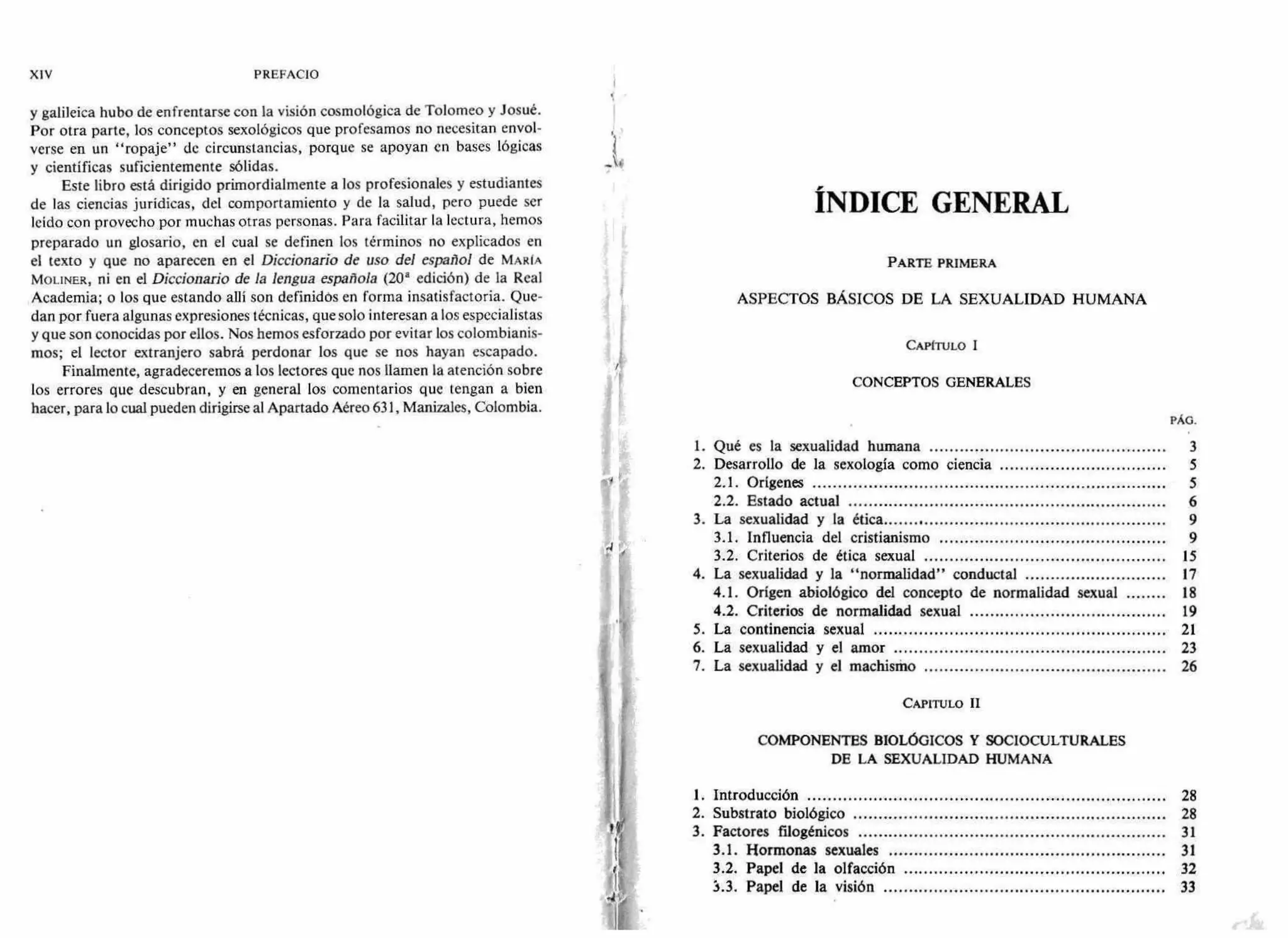 y galileica hubo de enfrentarse con la visión cosmológica de Tolomeo y Josué.
Por otra parte, los conceptos sexológicos que profesamos no necesitan envol-
verse en un "ropaje" de circunstancias, porque se apoyan en bases lógicas
y científicas suficientemente sólidas.
Este libro está dirigido primordialmente a los profesionales y estudiantes
de las ciencias jurídicas, del comportamiento y de la salud, pero puede ser
leído con provecho por muchas otras personas. Para facilitar la lectura, hemos
preparado un glosario, en el cual se definen los términos no explicados en
el texto y que no aparecen en el Diccionario de uso del español de MARÍA
MOLINER, ni en el Diccionario de la lengua española (20' edición) de la Real
Academia; o los que estando allí son definidos en forma insatisfactoria. Que-
dan por fuera algunas expresiones técnicas, que solo interesan a los especialistas
y que son conocidas por ellos. Nos hemos esforzado por evitar los colombianis-
mos; el lector extranjero sabrá perdonar los que se nos hayan escapado.
Finalmente, agradeceremos a los lectores que nos llamen la atención sobre
los errores que descubran, y en general los comentarios que tengan a bien
hacer, para lo cual pueden dirigirse al Apartado Aéreo 631, Manizales, Colombia.
11
<
II
1$
XIV PREFACIO
ÍNDICE GENERAL
PARTE PRIMERA
ASPECTOS BÁSICOS DE LA SEXUALIDAD HUMANA
CAPITULO I
CONCEPTOS GENERALES
PÁG.
1. Qué es la sexualidad humana 3
2. Desarrollo de la sexología como ciencia 5
2.1. Orígenes 5
2.2. Estado actual 6
3. La sexualidad y la ética 9
3.1. Influencia del cristianismo 9
3.2. Criterios de ética sexual 15
4. La sexualidad y la "normalidad" conductal 17
4.1. Origen abiológico del concepto de normalidad sexual 18
4.2. Criterios de normalidad sexual 19
5. La continencia sexual 21
6. La sexualidad y el amor 23
7. La sexualidad y el machismo 26
CAPITULO II
COMPONENTES BIOLÓGICOS Y SOCIOCULTURALES
DE LA SEXUALIDAD HUMANA
I. Introducción 28
2. Substrato biológico 28
3. Factores filogénicos 31
3.1. Hormonas sexuales 31
3.2. Papel de la olfacción 32
3.3. Papel de la visión 33
 