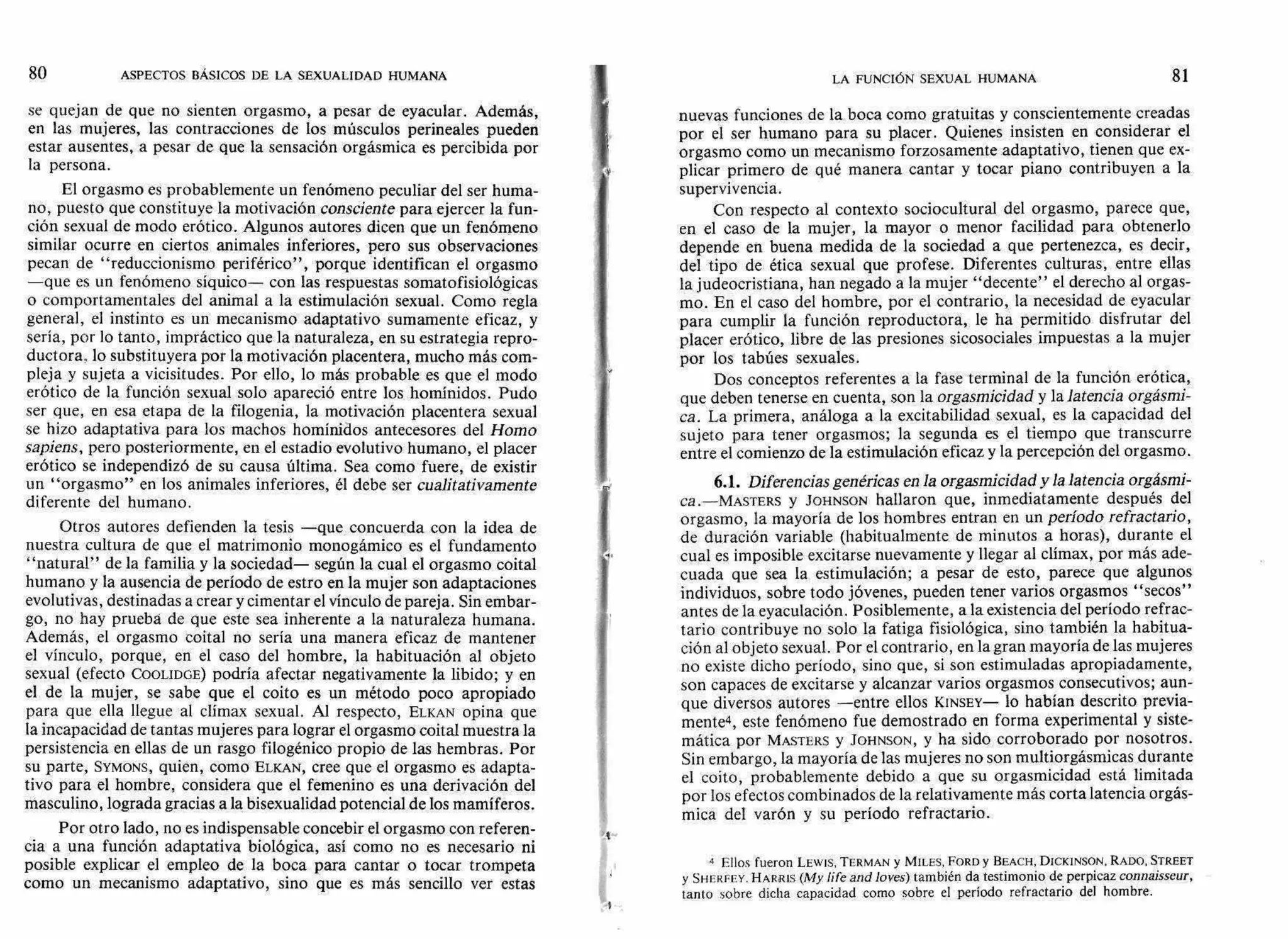 80 ASPECTOS BÁSICOS DE LA SEXUALIDAD HUMANA LA FUNCIÓN SEXUAL HUMANA 81
se quejan de que no sienten orgasmo, a pesar de eyacular. Además,
en las mujeres, las contracciones de los músculos perineales pueden
estar ausentes, a pesar de que la sensación orgásmica es percibida por
la persona.
El orgasmo es probablemente un fenómeno peculiar del ser huma-
no, puesto que constituye la motivación consciente para ejercer la fun-
ción sexual de modo erótico. Algunos autores dicen que un fenómeno
similar ocurre en ciertos animales inferiores, pero sus observaciones
pecan de "reduccionismo periférico", porque identifican el orgasmo
—que es un fenómeno síquico— con las respuestas somatofisiológicas
o comportamentales del animal a la estimulación sexual. Como regla
general, el instinto es un mecanismo adaptativo sumamente eficaz, y
sería, por lo tanto, impráctico que la naturaleza, en su estrategia repro-
ductora. lo substituyera por la motivación placentera, mucho más com-
pleja y sujeta a vicisitudes. Por ello, lo más probable es que el modo
erótico de la función sexual solo apareció entre los homínidos. Pudo
ser que, en esa etapa de la filogenia, la motivación placentera sexual
se hizo adaptativa para los machos homínidos antecesores del Homo
sapiens, pero posteriormente, en el estadio evolutivo humano, el placer
erótico se independizó de su causa última. Sea como fuere, de existir
un "orgasmo" en los animales inferiores, él debe ser cualitativamente
diferente del humano.
Otros autores defienden la tesis —que concuerda con la idea de
nuestra cultura de que el matrimonio monogámico es el fundamento
"natural" de la familia y la sociedad— según la cual el orgasmo coital
humano y la ausencia de período de estro en la mujer son adaptaciones
evolutivas, destinadas a crear y cimentar el vínculo de pareja. Sin embar-
go, no hay prueba de que este sea inherente a la naturaleza humana.
Además, el orgasmo coital no sería una manera eficaz de mantener
el vínculo, porque, en el caso del hombre, la habituación al objeto
sexual (efecto COOLIDGE) podría afectar negativamente la libido; y en
el de la mujer, se sabe que el coito es un método poco apropiado
para que ella llegue al clímax sexual. Al respecto, ELKAN opina que
la incapacidad de tantas mujeres para lograr el orgasmo coital muestra la
persistencia en ellas de un rasgo filogénico propio de las hembras. Por
su parte, SYMONS, quien, como ELKAN, cree que el orgasmo es adapta-
tivo para el hombre, considera que el femenino es una derivación del
masculino, lograda gracias a la bisexualidad potencial de los mamíferos.
Por otro lado, no es indispensable concebir el orgasmo con referen-
cia a una función adaptativa biológica, así como no es necesario ni
posible explicar el empleo de la boca para cantar o tocar trompeta
como un mecanismo adaptativo, sino que es más sencillo ver estas
nuevas funciones de la boca como gratuitas y conscientemente creadas
por el ser humano para su placer. Quienes insisten en considerar el
orgasmo como un mecanismo forzosamente adaptativo, tienen que ex-
plicar primero de qué manera cantar y tocar piano contribuyen a la
supervivencia.
Con respecto al contexto sociocultural del orgasmo, parece que,
en el caso de la mujer, la mayor o menor facilidad para obtenerlo
depende en buena medida de la sociedad a que pertenezca, es decir,
del tipo de ética sexual que profese. Diferentes culturas, entre ellas
la judeocristiana, han negado a la mujer "decente" el derecho al orgas-
mo. En el caso del hombre, por el contrario, la necesidad de eyacular
para cumplir la función reproductora, le ha permitido disfrutar del
placer erótico, libre de las presiones sicosociales impuestas a la mujer
por los tabúes sexuales.
Dos conceptos referentes a la fase terminal de la función erótica,
que deben tenerse en cuenta, son la orgasmicidad y lalatencia orgásmi-
ca. La primera, análoga a la excitabilidad sexual, es la capacidad del
sujeto para tener orgasmos; la segunda es el tiempo que transcurre
entre el comienzo de la estimulación eficaz y la percepción del orgasmo.
6.1. Diferencias genéricas en la orgasmicidad y la latencia orgásmi-
ca.—MASTERS y JOHNSON hallaron que, inmediatamente después del
orgasmo, la mayoría de los hombres entran en un período refractario,
de duración variable (habitualmente de minutos a horas), durante el
cual es imposible excitarse nuevamente y llegar al clímax, por más ade-
cuada que sea la estimulación; a pesar de esto, parece que algunos
individuos, sobre todo jóvenes, pueden tener varios orgasmos "secos"
antes de la eyaculación. Posiblemente, a la existencia del período refrac-
tario contribuye no solo la fatiga fisiológica, sino también la habitua-
ción al objeto sexual. Por el contrario, en la gran mayoría de las mujeres
no existe dicho período, sino que, si son estimuladas apropiadamente,
son capaces de excitarse y alcanzar varios orgasmos consecutivos; aun-
que diversos autores —entre ellos KINSEY— lo habían descrito previa-
mente4, este fenómeno fue demostrado en forma experimental y siste-
mática por MASTERS y JOHNSON, y ha sido corroborado por nosotros.
Sin embargo, la mayoría de las mujeres no son multiorgásmicas durante
el coito, probablemente debido a que su orgasmicidad está limitada
por los efectos combinados de la relativamente más corta latencia orgás-
mica del varón y su período refractario.
4 Ellos fueron LEWIS, TERMAN y MILES, FORD y BEACH, DICKINSON, RADO, STREET
y SHERFEY. HARRIS (My Life and loves) también da testimonio de perpicaz connaisseur,
tanto sobre dicha capacidad como sobre el período refractario del hombre.
 