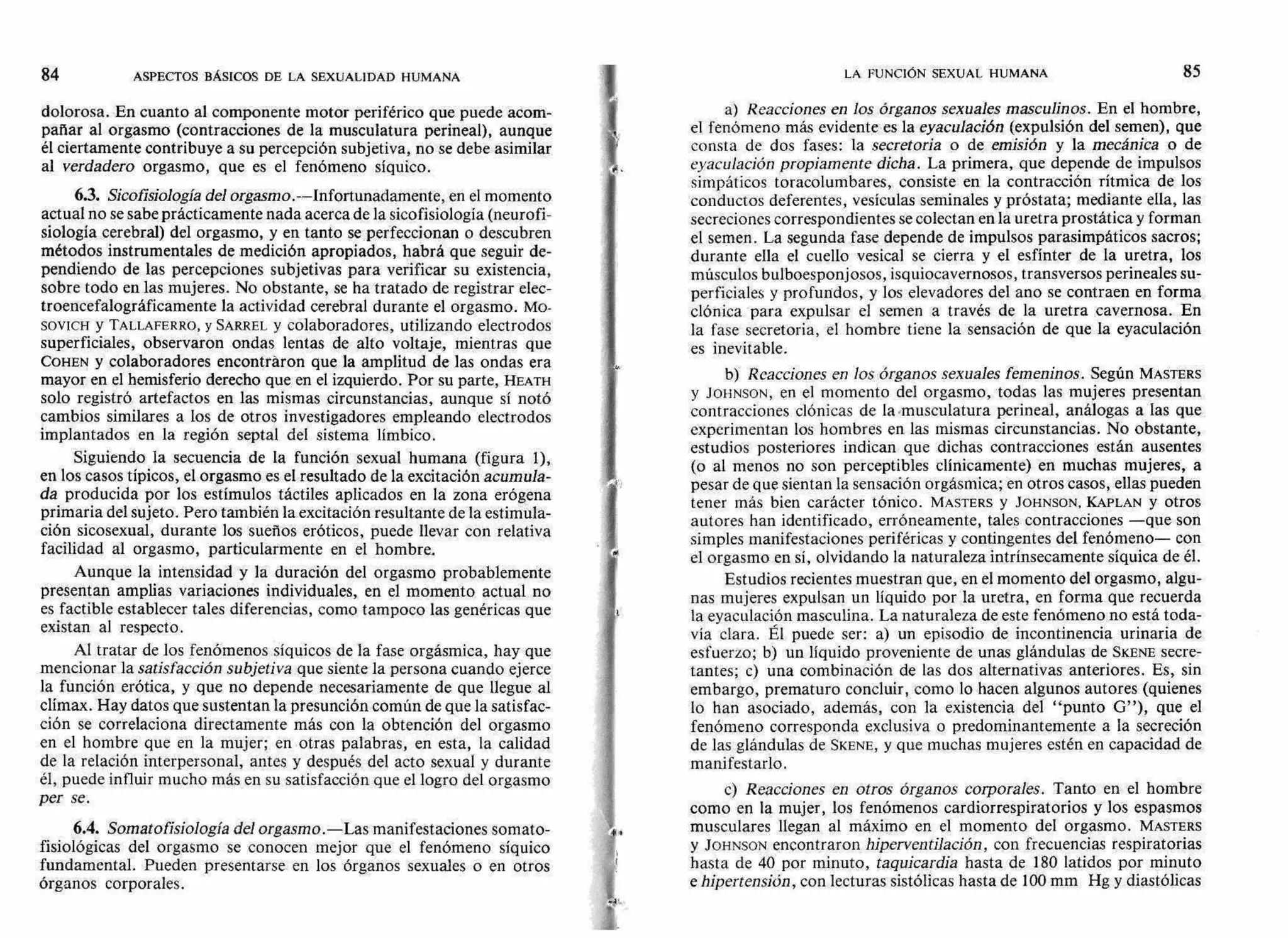 84 ASPECTOS BÁSICOS DE LA SEXUALIDAD HUMANA LA FUNCIÓN SEXUAL HUMANA 85
xa
dolorosa. En cuanto al componente motor periférico que puede acom-
pañar al orgasmo (contracciones de la musculatura perineal), aunque
él ciertamente contribuye a su percepción subjetiva, no se debe asimilar
al verdadero orgasmo, que es el fenómeno síquico.
6.3. Sicofisiología del orgasmo.--Infortunadamente, en el momento
actual no se sabe prácticamente nada acerca de la sicofisiología (neurofi-
siología cerebral) del orgasmo, y en tanto se perfeccionan o descubren
métodos instrumentales de medición apropiados, habrá que seguir de-
pendiendo de las percepciones subjetivas para verificar su existencia,
sobre todo en las mujeres. No obstante, se ha tratado de registrar elec-
troencefalográficamente la actividad cerebral durante el orgasmo. MO-
SOVICH y TALLAFERRO, y SARREL y colaboradores, utilizando electrodos
superficiales, observaron ondas lentas de alto voltaje, mientras que
COHEN y colaboradores encontraron que la amplitud de las ondas era
mayor en el hemisferio derecho que en el izquierdo. Por su parte, HEATH
solo registró artefactos en las mismas circunstancias, aunque sí notó
cambios similares a los de otros investigadores empleando electrodos
implantados en la región septal del sistema límbico.
Siguiendo la secuencia de la función sexual humana (figura 1),
en los casos típicos, el orgasmo es el resultado de la excitación acumula-
da producida por los estímulos táctiles aplicados en la zona erógena
primaria del sujeto. Pero también la excitación resultante de la estimula-
ción sicosexual, durante los sueños eróticos, puede llevar con relativa
facilidad al orgasmo, particularmente en el hombre.
Aunque la intensidad y la duración del orgasmo probablemente
presentan amplias variaciones individuales, en el momento actual no
es factible establecer tales diferencias, como tampoco las genéricas que
existan al respecto.
Al tratar de los fenómenos síquicos de la fase orgásmica, hay que
mencionar la satisfacción subjetiva que siente la persona cuando ejerce
la función erótica, y que no depende necesariamente de que llegue al
clímax. Hay datos que sustentan la presunción común de que la satisfac-
ción se correlaciona directamente más con la obtención del orgasmo
en el hombre que en la mujer; en otras palabras, en esta, la calidad
de la relación interpersonal, antes y después del acto sexual y durante
él, puede influir mucho más en su satisfacción que el logro del orgasmo
per se.
6.4. Somato fisiología del orgasmo.—Las manifestaciones somato-
fisiológicas del orgasmo se conocen mejor que el fenómeno síquico
fundamental. Pueden presentarse en los órganos sexuales o en otros
órganos corporales.
a) Reacciones en los órganos sexuales masculinos. En el hombre,
el fenómeno más evidente es la eyaculación (expulsión del semen), que
consta de dos fases: la secretoria o de emisión y la mecánica o de
eyaculación propiamente dicha. La primera, que depende de impulsos
simpáticos toracolumbares, consiste en la contracción rítmica de los
conductos deferentes, vesículas seminales y próstata; mediante ella, las
secreciones correspondientes se colectan en la uretra prostática y forman
el semen. La segunda fase depende de impulsos parasimpáticos sacros;
durante ella el cuello vesical se cierra y el esfínter de la uretra, los
músculos bulboesponjosos, isquiocavernosos, transversos perineales su-
perficiales y profundos, y los elevadores del ano se contraen en forma
clónica para expulsar el semen a través de la uretra cavernosa. En
la fase secretoria, el hombre tiene la sensación de que la eyaculación
es inevitable.
b) Reacciones en los órganos sexuales femeninos. Según MASTERS
y JOIINSON, en el momento del orgasmo, todas las mujeres presentan
contracciones clónicas de la musculatura perineal, análogas a las que
experimentan los hombres en las mismas circunstancias. No obstante,
estudios posteriores indican que dichas contracciones están ausentes
(o al menos no son perceptibles clínicamente) en muchas mujeres, a
pesar de que sientan la sensación orgásmica; en otros casos, ellas pueden
tener más bien carácter tónico. MASTERS y JOHNSON, KAPLAN y otros
autores han identificado, erróneamente, tales contracciones —que son
simples manifestaciones periféricas y contingentes del fenómeno— con
el orgasmo en sí, olvidando la naturaleza intrínsecamente síquica de él.
Estudios recientes muestran que, en el momento del orgasmo, algu-
nas mujeres expulsan un líquido por la uretra, en forma que recuerda
la eyaculación masculina. La naturaleza de este fenómeno no está toda-
vía clara. Él puede ser: a) un episodio de incontinencia urinaria de
esfuerzo; b) un líquido proveniente de unas glándulas de SKENE secre-
tantes; c) una combinación de las dos alternativas anteriores. Es, sin
embargo, prematuro concluir, como lo hacen algunos autores (quienes
lo han asociado, además, con la existencia del "punto G"), que el
fenómeno corresponda exclusiva o predominantemente a la secreción
de las glándulas de SKENE, y que muchas mujeres estén en capacidad de
manifestarlo.
c) Reacciones en otros órganos corporales. Tanto en el hombre
como en la mujer, los fenómenos cardiorrespiratorios y los espasmos
musculares llegan al máximo en el momento del orgasmo. MASTERS
y JOHNSON encontraron hiperventilación, con frecuencias respiratorias
hasta de 40 por minuto, taquicardia hasta de 180 latidos por minuto
e hipertensión, con lecturas sistólicas hasta de 100 mm Hg y diastólicas
41
 