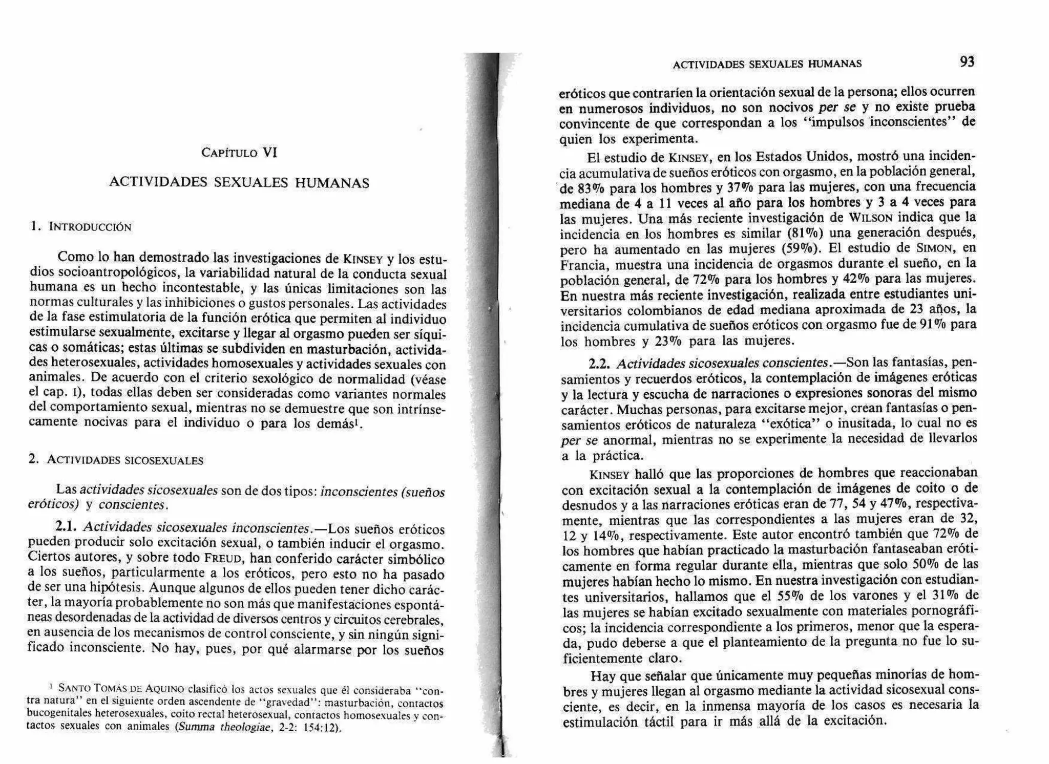 ACTIVIDADES SEXUALES HUMANAS 93
CAPITULO VI
ACTIVIDADES SEXUALES HUMANAS
1. INTRODUCCIÓN
Como lo han demostrado las investigaciones de KINSEY y los estu-
dios socioantropológicos, la variabilidad natural de la conducta sexual
humana es un hecho incontestable, y las únicas limitaciones son las
normas culturales y las inhibiciones o gustos personales. Las actividades
de la fase estimulatoria de la función erótica que permiten al individuo
estimularse sexualmente, excitarse y llegar al orgasmo pueden ser síqui-
cas o somáticas; estas últimas se subdividen en masturbación, activida-
des heterosexuales, actividades homosexuales y actividades sexuales con
animales. De acuerdo con el criterio sexológico de normalidad (véase
el cap. I), todas ellas deben ser consideradas como variantes normales
del comportamiento sexual, mientras no se demuestre que son intrínse-
camente nocivas para el individuo o para los demás'.
2. ACTIVIDADES SICOSEXUALES
Las actividades sicosexuales son de dos tipos: inconscientes (sueños
eróticos) y conscientes.
2.1. Actividades sicosexuales inconscientes.—Los sueños eróticos
pueden producir solo excitación sexual, o también inducir el orgasmo.
Ciertos autores, y sobre todo FREUD, han conferido carácter simbólico
a los sueños, particularmente a los eróticos, pero esto no ha pasado
de ser una hipótesis. Aunque algunos de ellos pueden tener dicho carác-
ter, la mayoría probablemente no son más que manifestaciones espontá-
neas desordenadas de la actividad de diversos centros y circuitos cerebrales,
en ausencia de los mecanismos de control consciente, y sin ningún signi-
ficado inconsciente. No hay, pues, por qué alarmarse por los sueños
1 SANTO TOMAS DE AQUINO clasificó los actos sexuales que él consideraba "con-
tra natura" en el siguiente orden ascendente de "gravedad": masturbación, contactos
bucogenitales heterosexuales, coito rectal heterosexual, contactos homosexuales y con-
tactos sexuales con animales (Summa theologiae, 2-2: 154:12).
eróticos que contraríen la orientación sexual de la persona; ellos ocurren
en numerosos individuos, no son nocivos per se y no existe prueba
convincente de que correspondan a los "impulsos 'inconscientes" de
quien los experimenta.
El estudio de KINSEY, en los Estados Unidos, mostró una inciden-
cia acumulativa de sueños eróticos con orgasmo, en la población general,
de 83% para los hombres y 37% para las mujeres, con una frecuencia
mediana de 4 a 11 veces al año para los hombres y 3 a 4 veces para
las mujeres. Una más reciente investigación de WILSON indica que la
incidencia en los hombres es similar (81%) una generación después,
pero ha aumentado en las mujeres (59%). El estudio de SIMON, en
Francia, muestra una incidencia de orgasmos durante el sueño, en la
población general, de 72% para los hombres y 42% para las mujeres.
En nuestra más reciente investigación, realizada entre estudiantes uni-
versitarios colombianos de edad mediana aproximada de 23 años, la
incidencia cumulativa de sueños eróticos con orgasmo fue de 91% para
los hombres y 23% para las mujeres.
2.2. Actividades sicosexuales conscientes .—Son las fantasías, pen-
samientos y recuerdos eróticos, la contemplación de imágenes eróticas
y la lectura y escucha de narraciones o expresiones sonoras del mismo
carácter. Muchas personas, para excitarse mejor, crean fantasías o pen-
samientos eróticos de naturaleza "exótica" o inusitada, lo cual no es
per se anormal, mientras no se experimente la necesidad de llevarlos
a la práctica.
KINSEY halló que las proporciones de hombres que reaccionaban
con excitación sexual a la contemplación de imágenes de coito o de
desnudos y a las narraciones eróticas eran de 77, 54 y 47%, respectiva-
mente, mientras que las correspondientes a las mujeres eran de 32,
12 y 14%, respectivamente. Este autor encontró también que 72% de
los hombres que habían practicado la masturbación fantaseaban eróti-
camente en forma regular durante ella, mientras que solo 50% de las
mujeres habían hecho lo mismo. En nuestra investigación con estudian-
tes universitarios, hallamos que el 55% de los varones y el 31% de
las mujeres se habían excitado sexualmente con materiales pornográfi-
cos; la incidencia correspondiente a los primeros, menor que la espera-
da, pudo deberse a que el planteamiento de la pregunta no fue lo su-
ficientemente claro.
Hay que señalar que únicamente muy pequeñas minorías de hom-
bres y mujeres llegan al orgasmo mediante la actividad sicosexual cons-
ciente, es decir, en la inmensa mayoría de los casos es necesaria la
estimulación táctil para ir más allá de la excitación.
 