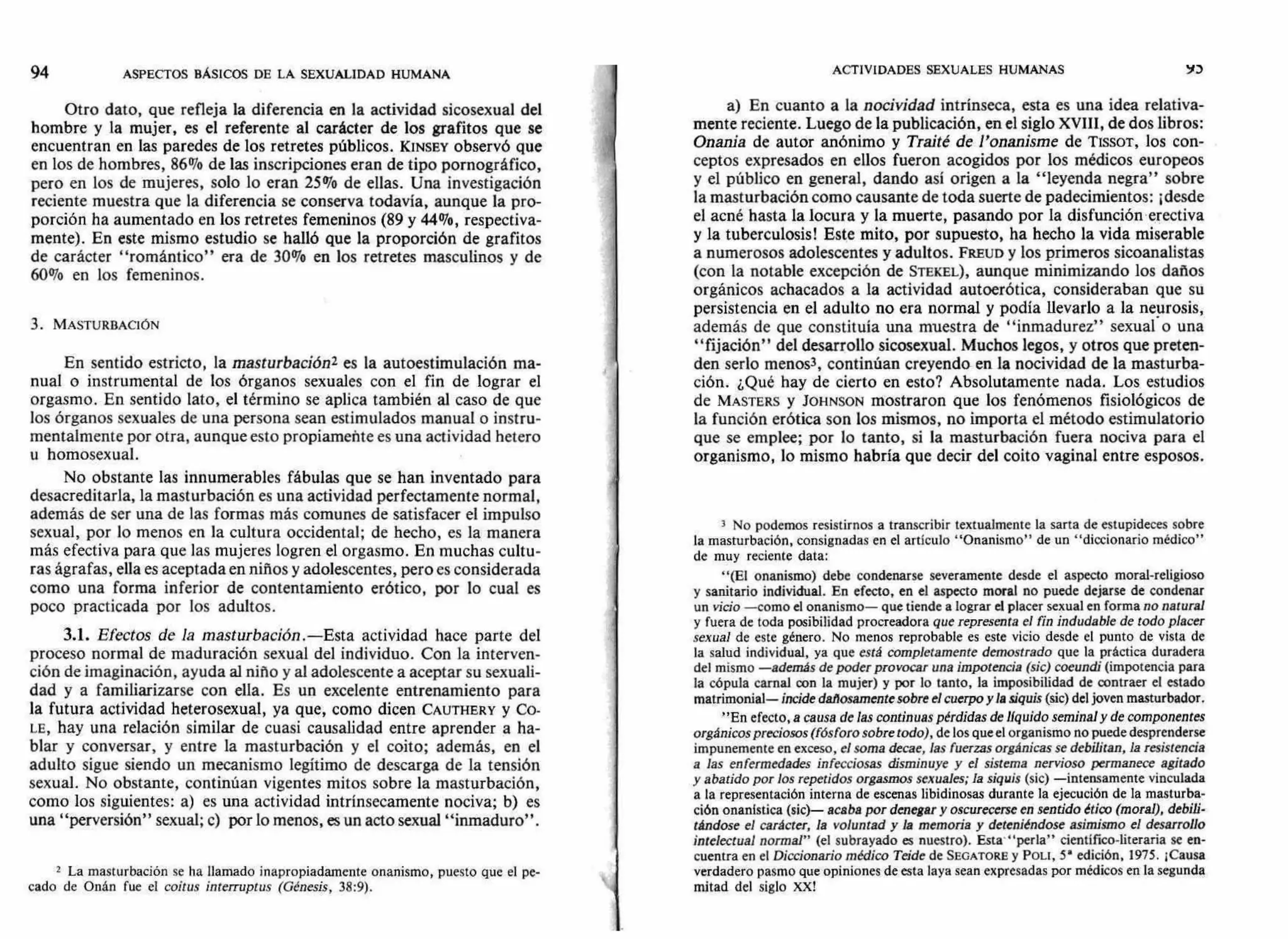 ACTIVIDADES SEXUALES HUMANAS VD94 ASPECTOS BÁSICOS DE LA SEXUALIDAD HUMANA
Otro dato, que refleja la diferencia en la actividad sicosexual del
hombre y la mujer, es el referente al carácter de los grafitos que se
encuentran en las paredes de los retretes públicos. KINSEY observó que
en los de hombres, 86% de las inscripciones eran de tipo pornográfico,
pero en los de mujeres, solo lo eran 25% de ellas. Una investigación
reciente muestra que la diferencia se conserva todavía, aunque la pro-
porción ha aumentado en los retretes femeninos (89 y 44%, respectiva-
mente). En este mismo estudio se halló que la proporción de grafitos
de carácter "romántico" era de 30% en los retretes masculinos y de
60% en los femeninos.
3. MASTURBACIÓN
En sentido estricto, la masturbación2 es la autoestimulación ma-
nual o instrumental de los órganos sexuales con el fin de lograr el
orgasmo. En sentido lato, el término se aplica también al caso de que
los órganos sexuales de una persona sean estimulados manual o instru-
mentalmente por otra, aunque esto propiameñte es una actividad hetero
u homosexual.
No obstante las innumerables fábulas que se han inventado para
desacreditarla, la masturbación es una actividad perfectamente normal,
además de ser una de las formas más comunes de satisfacer el impulso
sexual, por lo menos en la cultura occidental; de hecho, es la manera
más efectiva para que las mujeres logren el orgasmo. En muchas cultu-
ras ágrafas, ella es aceptada en niños y adolescentes, pero es considerada
como una forma inferior de contentamiento erótico, por lo cual es
poco practicada por los adultos.
3.1. Efectos de la masturbación.—Esta actividad hace parte del
proceso normal de maduración sexual del individuo. Con la interven-
ción de imaginación, ayuda al niño y al adolescente a aceptar su sexuali-
dad y a familiarizarse con ella. Es un excelente entrenamiento para
la futura actividad heterosexual, ya que, como dicen CAUTHERY y Co-
LE, hay una relación similar de cuasi causalidad entre aprender a ha-
blar y conversar, y entre la masturbación y el coito; además, en el
adulto sigue siendo un mecanismo legítimo de descarga de la tensión
sexual. No obstante, continúan vigentes mitos sobre la masturbación,
como los siguientes: a) es una actividad intrínsecamente nociva; b) es
una "perversión" sexual; c) por lo menos, es un acto sexual "inmaduro".
2 La masturbación se ha llamado inapropiadamente onanismo, puesto que el pe-
cado de Onán fue el coitus interruptus (Génesis, 38:9).
a) En cuanto a la nocividad intrínseca, esta es una idea relativa-
mente reciente. Luego de la publicación, en el siglo XVIII, de dos libros:
Onania de autor anónimo y Traité de l'onanisme de TISSOT, los con-
ceptos expresados en ellos fueron acogidos por los médicos europeos
y el público en general, dando así origen a la "leyenda negra" sobre
la masturbación como causante de toda suerte de padecimientos: ¡desde
el acné hasta la locura y la muerte, pasando por la disfunción erectiva
y la tuberculosis! Este mito, por supuesto, ha hecho la vida miserable
a numerosos adolescentes y adultos. FREUD y los primeros sicoanalistas
(con la notable excepción de STEKEL), aunque minimizando los daños
orgánicos achacados a la actividad autoerótica, consideraban que su
persistencia en el adulto no era normal y podía llevarlo a la neurosis,
además de que constituía una muestra de "inmadurez" sexualo una
"fijación" del desarrollo sicosexual. Muchos legos, y otros que preten-
den serio menos3, continúan creyendo en la nocividad de la masturba-
ción. ¿Qué hay de cierto en esto? Absolutamente nada. Los estudios
de MASTERS y JOHNSON mostraron que los fenómenos fisiológicos de
la función erótica son los mismos, no importa el método estimulatorio
que se emplee; por lo tanto, si la masturbación fuera nociva para el
organismo, lo mismo habría que decir del coito vaginal entre esposos.
3 No podemos resistirnos a transcribir textualmente la sarta de estupideces sobre
la masturbación, consignadas en el artículo "Onanismo" de un "diccionario médico"
de muy reciente data:
"(El onanismo) debe condenarse severamente desde el aspecto moral-religioso
y sanitario individual. En efecto, en el aspecto moral no puede dejarse de condenar
un vicio —como el onanismo— que tiende a lograr el placer sexual en forma no natural
y fuera de toda posibilidad procreadora que representa el fin indudable de todo placer
sexual de este género. No menos reprobable es este vicio desde el punto de vista de
la salud individual, ya que está completamente demostrado que la práctica duradera
del mismo — además de poder provocar una impotencia (sic) coeundi (impotencia para
la cópula carnal con la mujer) y por lo tanto, la imposibilidad de contraer el estado
matrimonial— incide dañosamente sobre el cuerpo y la siquis (sic) del joven masturbador.
"En efecto, a causa de las continuas pérdidas de líquido seminal y de componentes
orgánicos preciosos (fósforo sobre todo), de los que el organismo no puede desprenderse
impunemente en exceso, el soma decae, las fuerzas orgánicas se debilitan, la resistencia
a las enfermedades infecciosas disminuye y el sistema nervioso permanece agitado
y abatido por los repetidos orgasmos sexuales; la siquis (sic) —intensamente vinculada
a la representación interna de escenas libidinosas durante la ejecución de la masturba-
ción onanIstica (sic)— acaba por denegar y oscurecerse en sentido ético (moral), debili-
tándose el carácter, la voluntad y la memoria y deteniéndose asimismo el desarrollo
intelectual normal" (el subrayado es nuestro). Esta' "perla" científico-literaria se en-
cuentra en el Diccionario médico Teide de SEGATORE y POLI, 5' edición, 1975. ¡Causa
verdadero pasmo que opiniones de esta laya sean expresadas por médicos en la segunda
mitad del siglo XX!
 