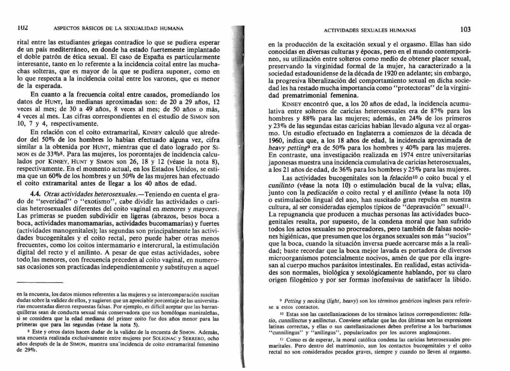 102 ASPECTOS BÁSICOS DE LA SEXUALIDAD HUMANA ACTIVIDADES SEXUALES HUMANAS 103
rital entre las estudiantes griegas contradice lo que se pudiera esperar
de un país mediterráneo, en donde ha estado fuertemente implantado
el doble patrón de ética sexual. El caso de España es particularmente
interesante, tanto en lo referente a la incidencia coital entre las mucha-
chas solteras, que es mayor de la que se pudiera suponer, como en
lo que respecta a la incidencia coital entre los varones, que es menor
de la esperada.
En cuanto a la frecuencia coital entre casados, promediando los
datos de Hura, las medianas aproximadas son: de 20 a 29 años, 12
veces al mes; de 30 a 49 años, 8 veces al mes; de 50 años o más,
4 veces al mes. Las cifras correspondientes en el estudio de SIMON son
10, 7 y 4, respectivamente.
En relación con el coito extramarital, KINSEY calculó que alrede-
dor del 50% de los hombres lo habían efectuado alguna vez, cifra
similar a la obtenida por HUNT, mientras que el dato logrado por Si-
MON es de 33%8. Para las mujeres, los porcentajes de incidencia calcu-
lados por KINSEY, HUNT y SIMON son 26, 18 y 12 (véase la nota 8),
respectivamente. En el momento actual, en los Estados Unidos, se esti-
ma que un 60% de los hombres y un 50010 de las mujeres han efectuado
el coito extramarital antes de llegar a los 40 años de edad.
4.4. Otras actividades heterosexuales.—Teniendo en cuenta el gra-
do de "severidad" o "exotismo", cabe dividir las actividades o cari-
cias heterosexuales diferentes del coito vaginal en menores y mayores.
Las primeras se pueden subdividir en ligeras (abrazos, besos boca a
boca, actividades manomamarias, actividades bucomamarias) y fuertes
(actividades manogenitales); las segundas son principalmente las activi-
dades bucogenitales y el coito rectal, pero puede haber otras menos
frecuentes, como los coitos intermamario e intercrural, la estimulación
digital del recto y el anilinto. A pesar de que estas actividades, sobre
todo.las menores, con frecuencia preceden al coito vaginal, en numero-
sas ocasiones son practicadas independientemente y substituyen a aquel
en la encuesta, los datos mismos referentes a las mujeres y su intercomparación suscitan
dudas sobre la validez de ellos, y sugieren que un apreciable porcentaje de las universita-
rias encuestadas dieron respuestas falsas. Por ejemplo, es difícil aceptar que las barran-
quilleras sean de conducta sexual más conservadora que sus homólogas manizaleñas,
si se considera que la edad mediana del primer coito fue dos años menor para las
primeras que para las segundas (véase la nota 5).
8 Este y otros datos hacen dudar de la validez de la encuesta de SIMON. Además,
una encuesta realizada exclusivamente entre mujeres por SOLIGNAC y SERItERO, ocho
años después de la de SIMON, muestra unaincidencia de coito extramarital femenino
de 29%.
en la producción de la excitación sexual y el orgasmo. Ellas han sido
conocidas en diversas culturas y épocas, pero en el mundo contemporá-
neo, su utilización entre solteros como medio de obtener placer sexual,
preservando la virginidad formal de la mujer, ha caracterizado a la
sociedad estadounidense de la década de 1920 en adelante; sin embargo,
la progresiva liberalización del comportamiento sexual en dicha socie-
dad les ha restado mucha importancia como "protectoras" de la virgini-
dad prematrimonial femenina.
KINSEY encontró que, a los 20 años de edad, la incidencia acumu-
lativa entre solteros de caricias heterosexuales era de 87% para los
hombres y 88% para las mujeres; además, en 24% de los primeros
y 23070 de las segundas estas caricias habían llevado alguna vez al orgas-
mo. Un estudio efectuado en Inglaterra a comienzos de la década de
1960, indica que, a los 18 años de edad, la incidencia aproximada de
heavy petting9 era de 50070 para los hombres y 400/0 para las mujeres.
En contraste, una investigación realizada en 1974 entre universitarias
japonesas muestra una incidencia cumulativa de caricias heterosexuales,
a los 21 años de edad, de 36070 para los hombres y 25% para las mujeres.
Las actividades bucogenitales son la felaciónio o coito bucal y el
cunilinto (véase la nota 10) o estimulación bucal de la vulva; ellas,
junto con la pedicación o coito rectal y el anilinto (véase la nota 10)
o estimulación lingual del ano, han suscitado gran repulsa en nuestra
cultura, al ser consideradas ejemplos típicos de "depravación" sexual!
La repugnancia que producen a muchas personas las actividades buco-
genitales resulta, por supuesto, de la condena moral que han sufrido
todos los actos sexuales no procreadores, pero también de falsas nocio-
nes higiénicas, que presumen que los órganos sexuales son más "sucios"
que la boca, cuando la situación inversa puede acercarse más a la reali-
dad; baste recordar que la boca mejor lavada es portadora de diversos
microorganismos potencialmente nocivos, amén de que por ella ingre-
san al cuerpo muchos parásitos intestinales. En realidad, estas activida-
des son normales, biológica y sexológicamente hablando, por su claro
origen filogénico y por ser formas inofensivas de satisfacer la libido.
9 Petting y necking (light, heavy) son los términos genéricos ingleses para referir-
se a estos contactos.
lo Estas son las castellanizaciones de los términos latinos correspondientes: fella-
tio, cunnilinctus y anilinctus. Conviene señalar que las dos últimas son las expresiones
latinas correctas, y ellas o sus castellanizaciones deben preferirse a los barbarismos
"cunnilingus" y "anilingus", popularizados por los autores anglosajones.
l Como es de esperar, la moral católica condena las caricias heterosexuales pre-
maritales. Pero dentro del matrimonio, aun los contactos bucogenitales y el coito
rectal no son considerados pecados graves, siempre y cuando no lleven al orgasmo.
 
