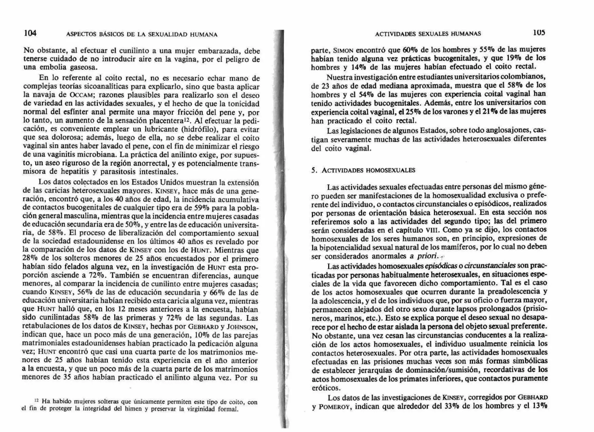 ACTIVIDADES SEXUALES HUMANAS 105104 ASPECTOS BÁSICOS DE LA SEXUALIDAD HUMANA
No obstante, al efectuar el cunilinto a una mujer embarazada, debe
tenerse cuidado de no introducir aire en la vagina, por el peligro de
una embolia gaseosa.
En lo referente al coito rectal, no es necesario echar mano de
complejas teorías sicoanalíticas para explicarlo, sino que basta aplicar
la navaja de OCCAM; razones plausibles para realizarlo son el deseo
de variedad en las actividades sexuales, y el hecho de que la tonicidad
normal del esfínter anal permite una mayor fricción del pene y, por
lo tanto, un aumento de la sensación placenterau. Al efectuar la pedi-
cación, es conveniente emplear un lubricante (hidrófilo), para evitar
que sea dolorosa; además, luego de ella, no se debe realizar el coito
vaginal sin antes haber lavado el pene, con el fin de minimizar el riesgo
de una vaginitis microbiana. La práctica del anilinto exige, por supues-
to, un aseo riguroso de la región anorrectal, y es potencialmente trans-
misora de hepatitis y parasitosis intestinales.
Los datos colectados en los Estados Unidos muestran la extensión
de las caricias het¿rosexuales mayores. KINSEY, hace más de una gene-
ración, encontró que, a los 40 años de edad, la incidencia acumulativa
de contactos bucogenitales de cualquier tipo era de 59% para la pobla-
ción general masculina, mientras que la incidencia entre mujeres casadas
de educación secundaria era de 500/o, y entre las de educación universita-
ria, de 58%. El proceso de liberalización del comportamiento sexual
de la sociedad estadounidense en los últimos 40 años es revelado por
la comparación de los datos de KINSEY con los de HUNT. Mientras que
28% de los solteros menores de 25 años encuestados por el primero
habían sido felados alguna vez, en la investigación de HUNT esta pro-
porción asciende a 72%. También se encuentran diferencias, aunque
menores, al comparar la incidencia de cunilinto entre mujeres casadas;
cuando KINSEY, 56% de las de educación secundaria y 66% de las de
educación universitaria habían recibido esta caricia alguna vez, mientras
que HUNT halló que, en los 12 meses anteriores a la encuesta, habían
sido cunilintadas 58% de las primeras y 72% de las segundas. Las
retabulaciones de los datos de KINSEY, hechas por GEBHARD y JOHNSON,
indican que, hace un poco más de una generación, 10% de las parejas
matrimoniales estadounidenses habían practicado la pedicación alguna
vez; HUNT encontró que casi una cuarta parte de los matrimonios me-
nores de 25 años habían tenido esta experiencia en el año anterior
a la encuesta, y que un poco más de la cuarta parte de los matrimonios
menores de 35 años habían practicado el anilinto alguna vez. Por su
12 Ha habido mujeres solteras que únicamente permiten este tipo de coito, con
el fin de proteger la integridad del himen y preservar la virginidad formal.
parte, SIMON encontró que 60% de los hombres y 55% de las mujeres
habían tenido alguna vez prácticas bucogenitales, y que 19o/o de los
hombres y 14% de las mujeres habían efectuado el coito rectal.
Nuestra investigación entre estudiantes universitarios colombianos,
de 23 años de edad mediana aproximada, muestra que el 58% de los
hombres y el 54% de las mujeres con experiencia coital vaginal han
tenido actividades bucogenitales. Además, entre los universitarios con
experiencia coital vaginal, el 25% de los varones y el 21% de las mujeres
han practicado el coito rectal.
Las legislaciones de algunos Estados, sobre todo anglosajones, cas-
tigan severamente muchas de las actividades heterosexuales diferentes
del coito vaginal.
5. ACTIVIDADES HOMOSEXUALES
Las actividades sexuales efectuadas entre personas del mismo géne-
ro pueden ser manifestaciones de la homosexualidad exclusiva o prefe-
rente del individuo, o contactos circunstanciales o episódicos, realizados
por personas de orientación básica heterosexual. En esta sección nos
referiremos solo a las actividades del segundo tipo; las del primero
serán consideradas en el capítulo VIII. Como ya se dijo, los contactos
homosexuales de los seres humanos son, en principio, expresiones de
la bipotencialidad sexual natural de los mamíferos, por lo cual no deben
ser considerados anormales a priori . .
Las actividades homosexualesepisódicasocircunstanciales son prac-
ticadas por personas habitualmente heterosexuales, en situaciones espe-
ciales de la vida que favorecen dicho comportamiento. Tal es el caso
de los actos homosexuales que ocurren durante la preadolescencia y
la adolescencia, y el de los individuos que, por su oficio o fuerza mayor,
permanecen alejados del otro sexo durante lapsos prolongados (prisio-
neros, marinos, etc.). Esto se explica porque el deseo sexual no desapa-
rece por el hecho de estar aislada la persona del objeto sexual preferente.
No obstante, una vez cesan las circunstancias conducentes a la reali7a-
ción de los actos homosexuales, el individuo usualmente reinicia los
contactos heterosexuales. Por otra parte, las actividades homosexuales
efectuadas en las prisiones muchas veces son más formas simbólicas
de establecer jerarquías de dominación/sumisión, recordativas de los
actos homosexuales de los primates inferiores, que contactos puramente
eróticos.
Los datos de las investigaciones de KINSEY, corregidos por GEBHARD
y POMEROY, indican que alrededor del 33% de los hombres y el 13%
 