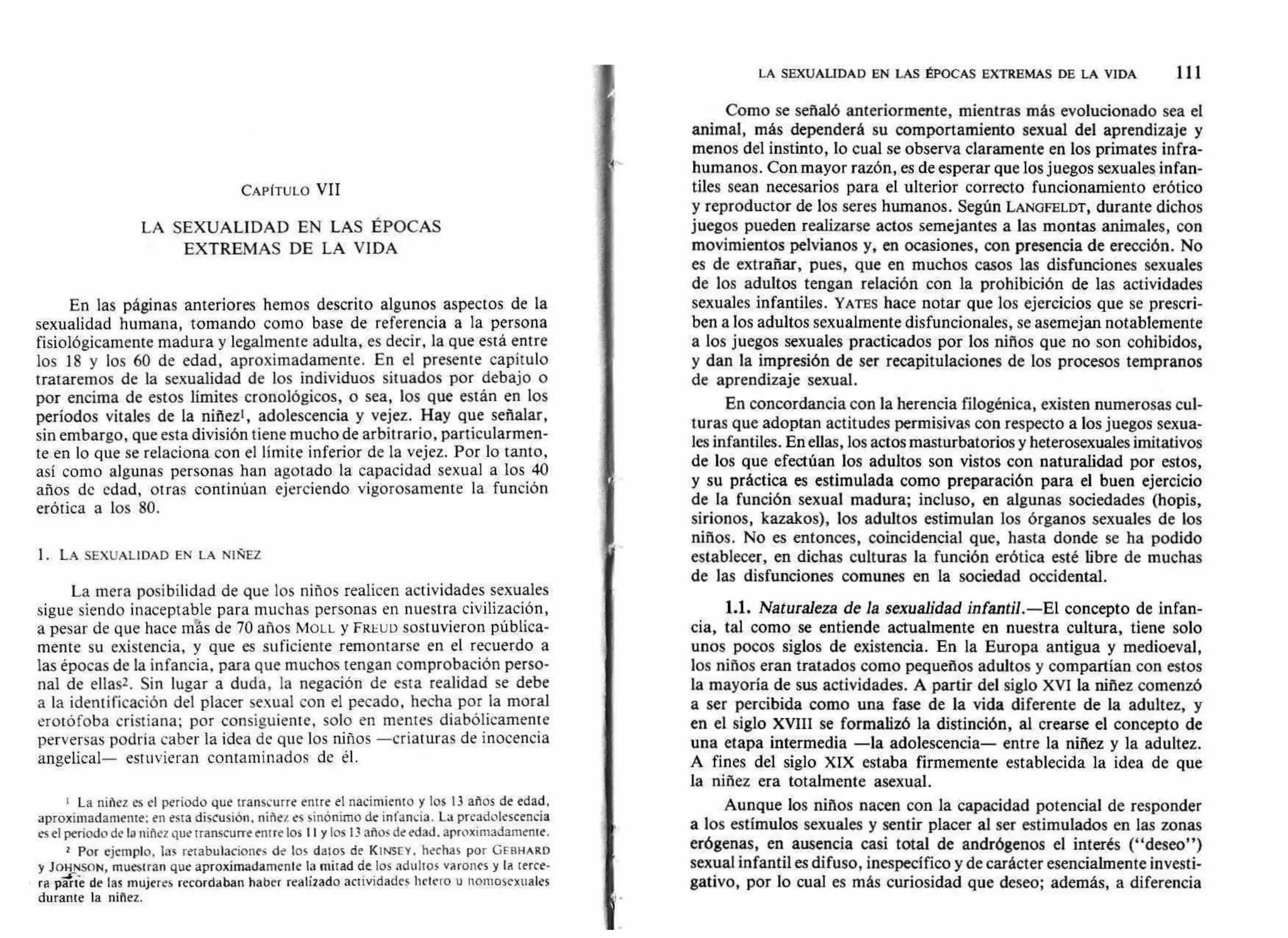 LA SEXUALIDAD EN LAS ÉPOCAS EXTREMAS DE LA VIDA 111
CAPÍTULO VII
LA SEXUALIDAD EN LAS ÉPOCAS
EXTREMAS DE LA VIDA
En las páginas anteriores hemos descrito algunos aspectos de la
sexualidad humana, tomando como base de referencia a la persona
fisiológicamente madura y legalmente adulta, es decir, la que está entre
los 18 y los 60 de edad, aproximadamente. En el presente capítulo
trataremos de la sexualidad de los individuos situados por debajo o
por encima de estos límites cronológicos, o sea, los que están en los
períodos vitales de la niñez', adolescencia y vejez. Hay que señalar,
sin embargo, que esta división tiene mucho de arbitrario, particularmen-
te en lo que se relaciona con el límite inferior de la vejez. Por lo tanto,
así como algunas personas han agotado la capacidad sexual a los 40
años de edad, otras continúan ejerciendo vigorosamente la función
erótica a los 80.
1. LA SEXUALIDAD EN LA NIÑEZ
La mera posibilidad de que los niños realicen actividades sexuales
sigue siendo inaceptable para muchas personas en nuestra civilización,
a pesar de que hace más de 70 años Mon y FREUD sostuvieron pública-
mente su existencia, y que es suficiente remontarse en el recuerdo a
las épocas de la infancia, para que muchos tengan comprobación perso-
nal de ellas2. Sin lugar a duda, la negación de esta realidad se debe
a la identificación del placer sexual con el pecado, hecha por la moral
erotófoba cristiana; por consiguiente, solo en mentes diabólicamente
perversas podría caber la idea de que los niños —criaturas de inocencia
angelical— estuvieran contaminados de él.
La niñez es el período que transcurre entre el nacimiento y los 13 años de edad,
aproximadamente: en esta discusión, niñez es sinónimo de infancia. La preadolescencia
es el período de la niñez que transcurre entre los I I y los 13 años de edad, aproximadamente.
2 Por ejemplo, las retabulaciones de los datos de KINSEY, hechas por GEE:MARO
y JOHNSON, muestran que aproximadamente la mitad de los adultos varones y la terce-
rara par te de las mujeres recordaban haber realizado actividades helero u nornosexuales
durante la niñez.
Como se señaló anteriormente, mientras más evolucionado sea el
animal, más dependerá su comportamiento sexual del aprendizaje y
menos del instinto, lo cual se observa claramente en los primates infra-
humanos. Con mayor razón, es de esperar que los juegos sexuales infan-
tiles sean necesarios para el ulterior correcto funcionamiento erótico
y reproductor de los seres humanos. Según LANGFELDT, durante dichos
juegos pueden realizarse actos semejantes a las montas animales, con
movimientos pelvianos y, en ocasiones, con presencia de erección. No
es de extrañar, pues, que en muchos casos las disfunciones sexuales
de los adultos tengan relación con la prohibición de las actividades
sexuales infantiles. YATES hace notar que los ejercicios que se prescri-
ben a los adultos sexualmente disfuncionales, se asemejan notablemente
a los juegos sexuales practicados por los niños que no son cohibidos,
y dan la impresión de ser recapitulaciones de los procesos tempranos
de aprendizaje sexual.
En concordancia con la herencia filogénica, existen numerosas cul-
turas que adoptan actitudes permisivas con respecto a los juegos sexua-
les infantiles. En ellas, los actos masturbatorios y heterosexuales imitativos
de los que efectúan los adultos son vistos con naturalidad por estos,
y su práctica es estimulada como preparación para el buen ejercicio
de la función sexual madura; incluso, en algunas sociedades (hopis,
sirionos, kazakos), los adultos estimulan los órganos sexuales de los
niños. No es entonces, coincidencia] que, hasta donde se ha podido
establecer, en dichas culturas la función erótica esté libre de muchas
de las disfunciones comunes en la sociedad occidental.
1.1. Naturaleza de la sexualidad infantil.—El concepto de infan-
cia, tal como se entiende actualmente en nuestra cultura, tiene solo
unos pocos siglos de existencia. En la Europa antigua y medioeval,
los niños eran tratados como pequeños adultos y compartían con estos
la mayoría de sus actividades. A partir del siglo XVI la niñez comenzó
a ser percibida como una fase de la vida diferente de la adultez, y
en el siglo XVIII se formalizó la distinción, al crearse el concepto de
una etapa intermedia —la adolescencia— entre la niñez y la adultez.
A fines del siglo XIX estaba firmemente establecida la idea de que
la niñez era totalmente asexual.
Aunque los niños nacen con la capacidad potencial de responder
a los estímulos sexuales y sentir placer al ser estimulados en las zonas
erógenas, en ausencia casi total de andrógenos el interés ("deseo")
sexual infantil es difuso, inespecífico y de carácter esencialmente investi-
gativo, por lo cual es más curiosidad que deseo; además, a diferencia
 
