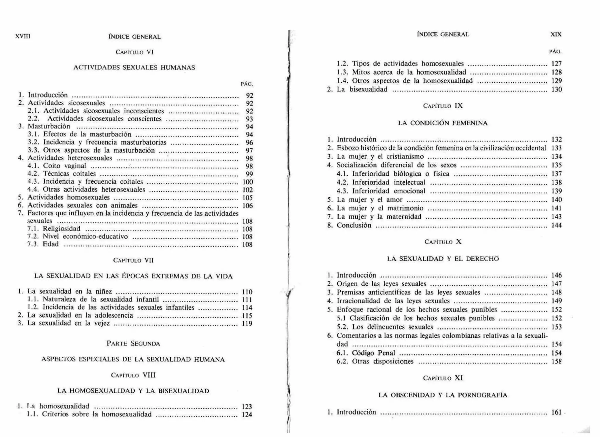 XVIII ÍNDICE GENERAL
CAPÍTULO VI
ACTIVIDADES SEXUALES HUMANAS
PÁG.
INDICE GENERAL
1.2. Tipos de actividades homosexuales
1.3. Mitos acerca de la homosexualidad
1.4. Otros aspectos de la homosexualidad
XIX
PÁG.
127
128
129
2. La bisexualidad 130
1. Introducción 92
2. Actividades sicosexuales 92 CAPÍTULO IX
2.1. Actividades sicosexuales inconscientes 92
2.2. Actividades sicosexuales conscientes
3. Masturbación
93
94
LA CONDICIÓN FEMENINA
3.1. Efectos de la masturbación 94
3.2. Incidencia y frecuencia masturbatorias 96
1. Introducción 132
3.3. Otros aspectos de la masturbación 97 2. Esbozo histórico de la condición femenina en la civilización occidental 133
4. Actividades heterosexuales 98 3. La mujer y el cristianismo 134
4.1. Coito vaginal 98 4. Socialización diferencial de los sexos 135
4.2. Técnicas coitales 99 4.1. Inferioridad biólogica o física 137
4.3. Incidencia y frecuencia coitales 100 4.2. Inferioridad intelectual 138
4.4. Otras actividades heterosexuales 102 4.3. Inferioridad emocional 139
5. Actividades homosexuales 105 5. La mujer y el amor 140
6. Actividades sexuales con animales 106 6. La mujer y el matrimonio 141
7. Factores que influyen en la incidencia y frecuencia de las actividades
sexuales
7.1. Religiosidad
108
108
7. La mujer y la maternidad
8. Conclusión
143
144
7.2. Nivel económico-educativo 108
7.3. Edad 108 CAPITULO X
CAPITULO VII LA SEXUALIDAD Y EL DERECHO
LA SEXUALIDAD EN LAS ÉPOCAS EXTREMAS DE LA VIDA 1. Introducción 146
2. Origen de las leyes sexuales 147
1. La sexualidad en la niñez 110 3. Premisas anticientíficas de las leyes sexuales 148
1.1. Naturaleza de la sexualidad infantil 111 4. Irracionalidad de las leyes sexuales 149
1.2. Incidencia de las actividades sexuales infantiles 114 5. Enfoque racional de los hechos sexuales punibles 152
2. La sexualidad en la adolescencia 115 5.1 Clasificación de los hechos sexuales punibles 152
3. La sexualidad en la vejez 119 5.2. Los delincuentes sexuales 153
6. Comentarios a las normas legales colombianas relativas a la sexuali-
PARTE SEGUNDA dad 154
6.1. Código Penal 154
ASPECTOS ESPECIALES DE LA SEXUALIDAD HUMANA 6.2. Otras disposiciones 158
CAPITULO VIII CAPÍTULO XI
LA HOMOSEXUALIDAD Y LA BISEXUALIDAD
LA OBSCENIDAD Y LA PORNOGRAFÍA
1. La homosexualidad 123
1.1. Criterios sobre la homosexualidad 124 1. Introducción 161
 