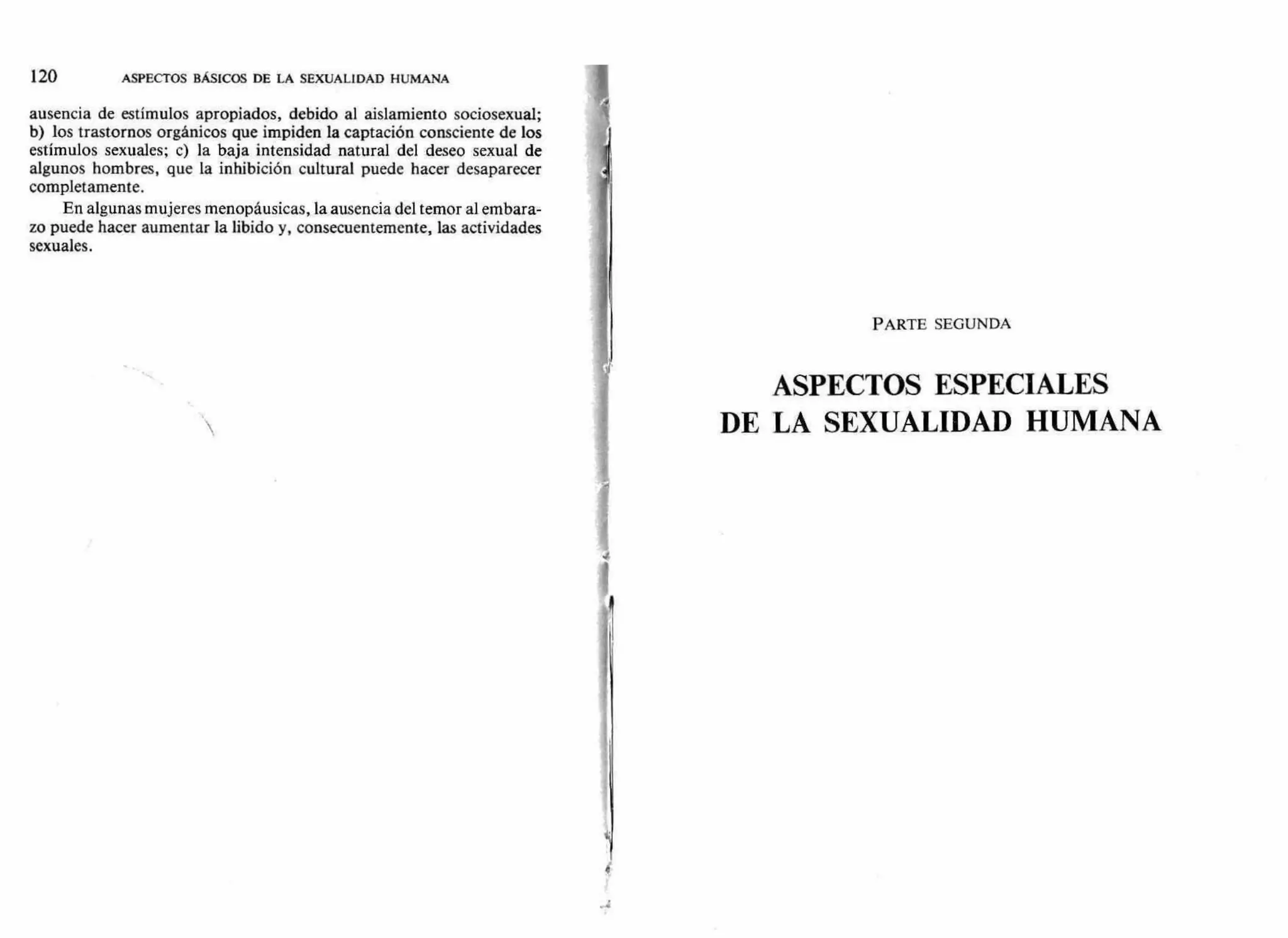 120 ASPECTOS BÁSICOS DE LA SEXUALIDAD HUMANA
ausencia de estímulos apropiados, debido al aislamiento sociosexual;
b) los trastornos orgánicos que impiden la captación consciente de los
estímulos sexuales; c) la baja intensidad natural del deseo sexual de
algunos hombres, que la inhibición cultural puede hacer desaparecer
completamente.
En algunas mujeres menopáusicas, la ausencia del temor al embara-
zo puede hacer aumentar la libido y, consecuentemente, las actividades
sexuales.
PARTE SEGUNDA
ASPECTOS ESPECIALES
DE LA SEXUALIDAD HUMANA
.4
 