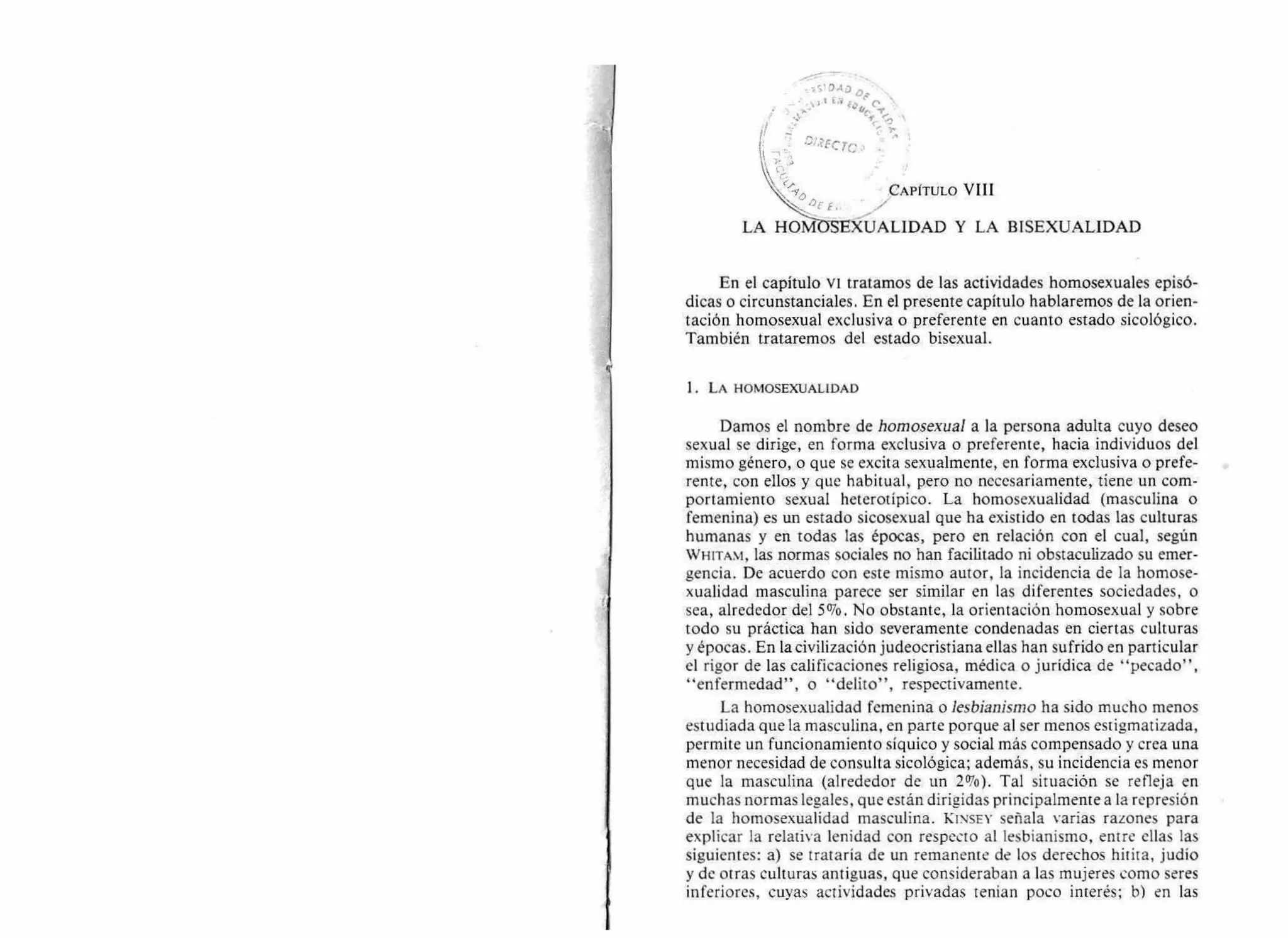 __  ) 1 E a /0 • ,-, ,
le. 1.
': ....,'.' -s• _ •::,-
l'•
CAPÍTULO VIII
LA HOMZYSEXUALIDAD Y LA BISEXUALIDAD
En el capítulo vi tratamos de las actividades homosexuales episó-
dicas o circunstanciales. En el presente capítulo hablaremos de la orien-
tación homosexual exclusiva o preferente en cuanto estado sicológico.
También trataremos del estado bisexual.
1. LA HOMOSEXUALIDAD
Damos el nombre de homosexual a la persona adulta cuyo deseo
sexual se dirige, en forma exclusiva o preferente, hacia individuos del
mismo género, o que se excita sexualmente, en forma exclusiva o prefe-
rente, con ellos y que habitual, pero no necesariamente, tiene un com-
portamiento sexual heterotípico. La homosexualidad (masculina o
femenina) es un estado sicosexual que ha existido en todas las culturas
humanas y en todas las épocas, pero en relación con el cual, según
WHITAM, las normas sociales no han facilitado ni obstaculizado su emer-
gencia. De acuerdo con este mismo autor, la incidencia de la homose-
xualidad masculina parece ser similar en las diferentes sociedades, o
sea, alrededor del 5%. No obstante, la orientación homosexual y sobre
todo su práctica han sido severamente condenadas en ciertas culturas
y épocas. En la civilización judeocristiana ellas han sufrido en particular
el rigor de las calificaciones religiosa, médica o jurídica de "pecado",
"enfermedad", o "delito", respectivamente.
La homosexualidad femenina o lesbianismo ha sido mucho menos
estudiada que la masculina, en parte porque al ser menos estigmatizada,
permite un funcionamiento síquico y social más compensado y crea una
menor necesidad de consulta sicológica; además, su incidencia es menor
que la masculina (alrededor de un 2%). Tal situación se refleja en
muchas normas legales, que están dirigidas principalmente a la represión
de la homosexualidad masculina. KINSEY señala varias razones para
explicar la relativa lenidad con respecto al lesbianismo, entre ellas las
siguientes: a) se trataría de un remanente de los derechos hitita, judío
y de otras culturas antiguas, que consideraban a las mujeres como seres
inferiores, cuyas actividades privadas tenían poco interés; b) en las
 