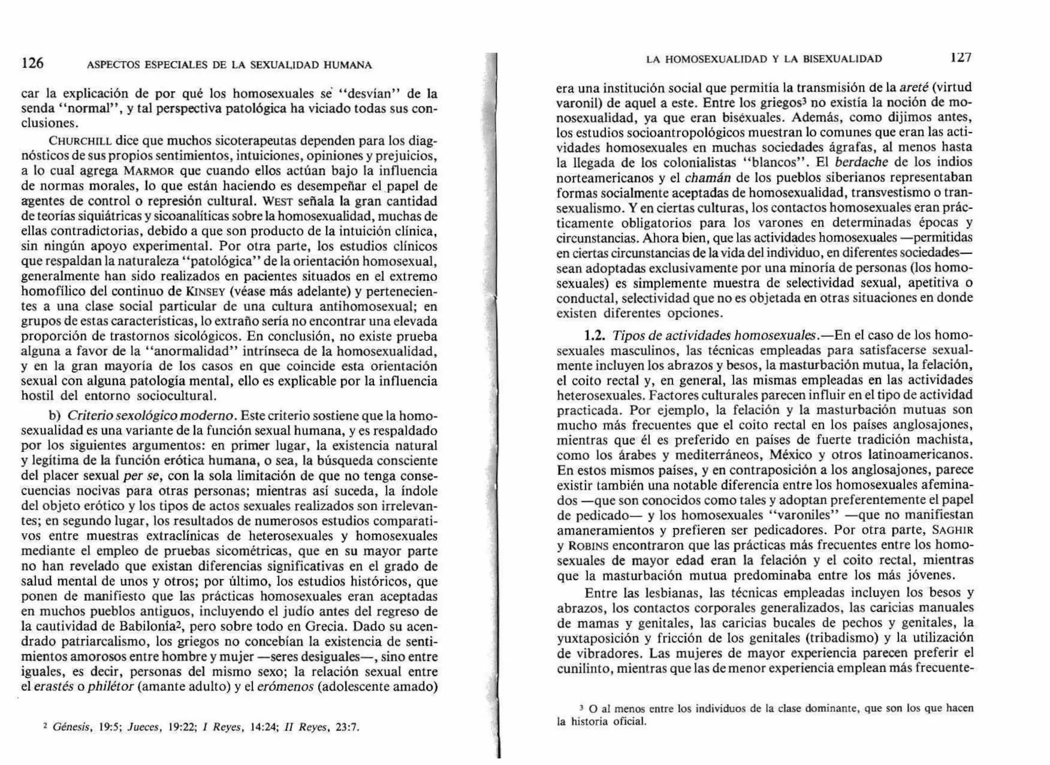car la explicación de por qué los homosexuales sé "desvían" de la
senda "normal", y tal perspectiva patológica ha viciado todas sus con-
clusiones.
CHURCHILL dice que muchos sicoterapeutas dependen para los diag-
nósticos de sus propios sentimientos, intuiciones, opiniones y prejuicios,
a lo cual agrega MARMOR que cuando ellos actúan bajo la influencia
de normas morales, lo que están haciendo es desempeñar el papel de
agentes de control o represión cultural. WEST señala la gran cantidad
de teorías siquiátricas y sicoanalíticas sobre la homosexualidad, muchas de
ellas contradictorias, debido a que son producto de la intuición clínica,
sin ningún apoyo experimental. Por otra parte, los estudios clínicos
que respaldan la naturaleza "patológica" de la orientación homosexual,
generalmente han sido realizados en pacientes situados en el extremo
homofílico del continuo de KINSEY (véase más adelante) y pertenecien-
tes a una clase social particular de una cultura antihomosexual; en
grupos de estas características, lo extraño sería no encontrar una elevada
proporción de trastornos sicológicos. En conclusión, no existe prueba
alguna a favor de la "anormalidad" intrínseca de la homosexualidad,
y en la gran mayoría de los casos en que coincide esta orientación
sexual con alguna patología mental, ello es explicable por la influencia
hostil del entorno sociocultural.
b) Criterio sexológico moderno. Este criterio sostiene que la homo-
sexualidad es una variante de la función sexual humana, y es respaldado
por los siguientes argumentos: en primer lugar, la existencia natural
y legítima de la función erótica humana, o sea, la búsqueda consciente
del placer sexual per se, con la sola limitación de que no tenga conse-
cuencias nocivas para otras personas; mientras así suceda, la índole
del objeto erótico y los tipos de actos sexuales realizados son irrelevan-
tes; en segundo lugar, los resultados de numerosos estudios comparati-
vos entre muestras extraclínicas de heterosexuales y homosexuales
mediante el empleo de pruebas sicométricas, que en su mayor parte
no han revelado que existan diferencias significativas en el grado de
salud mental de unos y otros; por último, los estudios históricos, que
ponen de manifiesto que las prácticas homosexuales eran aceptadas
en muchos pueblos antiguos, incluyendo el judío antes del regreso de
la cautividad de Babilonia2, pero sobre todo en Grecia. Dado su acen-
drado patriarcalismo, los griegos no concebían la existencia de senti-
mientos amorosos entre hombre y mujer —seres desiguales—, sino entre
iguales, es decir, personas del mismo sexo; la relación sexual entre
el erastés o philétor (amante adulto) y el erómenos (adolescente amado)
2 Génesis, 19:5; Jueces, 19:22; I Reyes, 14:24; II Reyes, 23:7.
era una institución social que permitía la transmisión de la areté (virtud
varonil) de aquel a este. Entre los griegos3 no existía la noción de mo-
nosexualidad, ya que eran bisexuales. Además, como dijimos antes,
los estudios socioantropológicos muestran lo comunes que eran las acti-
vidades homosexuales en muchas sociedades ágrafas, al menos hasta
la llegada de los colonialistas "blancos". El berdache de los indios
norteamericanos y el chamán de los pueblos siberianos representaban
formas socialmente aceptadas de homosexualidad, transvestismo o tran-
sexualismo. Y en ciertas culturas, los contactos homosexuales eran prác-
ticamente obligatorios para los varones en determinadas épocas y
circunstancias. Ahora bien, que las actividades homosexuales —permitidas
en ciertas circunstancias de la vida del individuo, en diferentes sociedades—
sean adoptadas exclusivamente por una minoría de personas (los homo-
sexuales) es simplemente muestra de selectividad sexual, apetitiva o
conductal, selectividad que no es objetada en otras situaciones en donde
existen diferentes opciones.
1.2. Tipos de actividades homosexuales.—En el caso de los homo-
sexuales masculinos, las técnicas empleadas para satisfacerse sexual-
mente incluyen los abrazos y besos, la masturbación mutua, la felación,
el coito rectal y, en general, las mismas empleadas en las actividades
heterosexuales. Factores culturales parecen influir en el tipo de actividad
practicada. Por ejemplo, la felación y la masturbación mutuas son
mucho más frecuentes que el coito rectal en los países anglosajones,
mientras que él es preferido en países de fuerte tradición machista,
como los árabes y mediterráneos, México y otros latinoamericanos.
En estos mismos países, y en contraposición a los anglosajones, parece
existir también una notable diferencia entre los homosexuales afemina-
dos —que son conocidos como tales y adoptan preferentemente el papel
de pedicado— y los homosexuales "varoniles" —que no manifiestan
amaneramientos y prefieren ser pedicadores. Por otra parte, SAGHIR
y ROBINS encontraron que las prácticas más frecuentes entre los homo-
sexuales de mayor edad eran la felación y el coito rectal, mientras
que la masturbación mutua predominaba entre los más jóvenes.
Entre las lesbianas, las técnicas empleadas incluyen los besos y
abrazos, los contactos corporales generalizados, las caricias manuales
de mamas y genitales, las caricias bucales de pechos y genitales, la
yuxtaposición y fricción de los genitales (tribadismo) y la utilización
de vibradores. Las mujeres de mayor experiencia parecen preferir el
cunilinto, mientras que las de menor experiencia emplean más frecuente-
3 O al menos entre los individuos de la clase dominante, que son los que hacen
la historia oficial.
LA HOMOSEXUALIDAD Y LA BISEXUALIDAD 127
126 ASPECTOS ESPECIALES DE LA SEXUALIDAD HUMANA
 