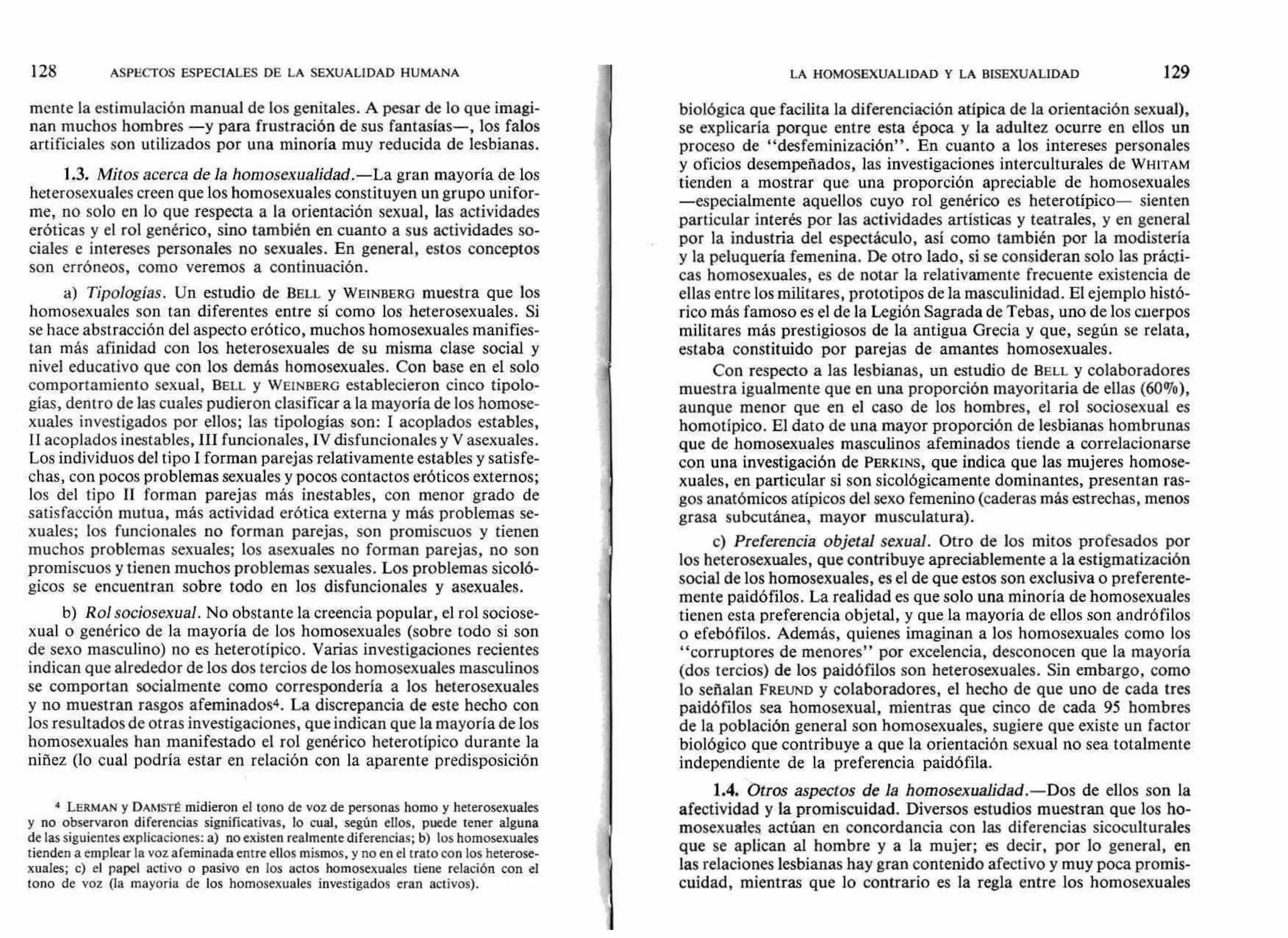 128 ASPECTOS ESPECIALES DE LA SEXUALIDAD HUMANA LA HOMOSEXUALIDAD Y LA BISEXUALIDAD 129
mente la estimulación manual de los genitales. A pesar de lo que imagi-
nan muchos hombres —y para frustración de sus fantasías—, los falos
artificiales son utilizados por una minoría muy reducida de lesbianas.
1.3. Mitos acerca de la homosexualidad.—La gran mayoría de los
heterosexuales creen que los homosexuales constituyen un grupo unifor-
me, no solo en lo que respecta a la orientación sexual, las actividades
eróticas y el rol genérico, sino también en cuanto a sus actividades so-
ciales e intereses personales no sexuales. En general, estos conceptos
son erróneos, como veremos a continuación.
a) Tipologías. Un estudio de BELL y WEINBERG muestra que los
homosexuales son tan diferentes entre sí como los heterosexuales. Si
se hace abstracción del aspecto erótico, muchos homosexuales manifies-
tan más afinidad con los heterosexuales de su misma clase social y
nivel educativo que con los demás homosexuales. Con base en el solo
comportamiento sexual, BELL y WE1NBERG establecieron cinco tipolo-
gías, dentro de las cuales pudieron clasificar a la mayoría de los homose-
xuales investigados por ellos; las tipologías son: I acoplados estables,
11 acoplados inestables, III funcionales, IV disfuncionales y V asexuales.
Los individuos del tipo I forman parejas relativamente estables y satisfe-
chas, con pocos problemas sexuales y pocos contactos eróticos externos;
los del tipo II forman parejas más inestables, con menor grado de
satisfacción mutua, más actividad erótica externa y más problemas se-
xuales; los funcionales no forman parejas, son promiscuos y tienen
muchos problemas sexuales; los asexuales no forman parejas, no son
promiscuos y tienen muchos problemas sexuales. Los problemas sicoló-
gicos se encuentran sobre todo en los disfuncionales y asexuales.
b) Rol sociosexual. No obstante la creencia popular, el rol sociose-
xual o genérico de la mayoría de los homosexuales (sobre todo si son
de sexo masculino) no es heterotípico. Varias investigaciones recientes
indican que alrededor de los dos tercios de los homosexuales masculinos
se comportan socialmente como correspondería a los heterosexuales
y no muestran rasgos afeminados4. La discrepancia de este hecho con
los resultados de otras investigaciones, que indican que la mayoría de los
homosexuales han manifestado el rol genérico heterotípico durante la
niñez (lo cual podría estar en relación con la aparente predisposición
4 LERMAN y DAMSTÉ midieron el tono de voz de personas horno y heterosexuales
y no observaron diferencias significativas, lo cual, según ellos, puede tener alguna
de las siguientes explicaciones: a) no existen realmente diferencias; b) los homosexuales
tienden a emplear la voz afeminada entre ellos mismos, y no en el trato con los heterose-
xuales; c) el papel activo o pasivo en los actos homosexuales tiene relación con el
tono de voz (la mayoría de los homosexuales investigados eran activos).
biológica que facilita la diferenciación atípica de la orientación sexual),
se explicaría porque entre esta época y la adultez ocurre en ellos un
proceso de "desfeminización". En cuanto a los intereses personales
y oficios desempeñados, las investigaciones interculturales de WHITAM
tienden a mostrar que una proporción apreciable de homosexuales
—especialmente aquellos cuyo rol genérico es heterotípico— sienten
particular interés por las actividades artísticas y teatrales, y en general
por la industria del espectáculo, así como también por la modistería
y la peluquería femenina. De otro lado, si se consideran solo las prácti-
cas homosexuales, es de notar la relativamente frecuente existencia de
ellas entre los militares, prototipos de la masculinidad. El ejemplo histó-
rico más famoso es el de la Legión Sagrada de Tebas, uno de los cuerpos
militares más prestigiosos de la antigua Grecia y que, según se relata,
estaba constituido por parejas de amantes homosexuales.
Con respecto a las lesbianas, un estudio de BELL y colaboradores
muestra igualmente que en una proporción mayoritaria de ellas (60%),
aunque menor que en el caso de los hombres, el rol sociosexual es
homotípico. El dato de una mayor proporción de lesbianas hombrunas
que de homosexuales masculinos afeminados tiende a correlacionarse
con una investigación de PERKINS, que indica que las mujeres homose-
xuales, en particular si son sicológicamente dominantes, presentan ras-
gos anatómicos atípicos del sexo femenino (caderas más estrechas, menos
grasa subcutánea, mayor musculatura).
c) Preferencia objetal sexual. Otro de los mitos profesados por
los heterosexuales, que contribuye apreciablemente a la estigmatización
social de los homosexuales, es el de que estos son exclusiva o preferente-
mente paidófilos. La realidad es que solo una minoría de homosexuales
tienen esta preferencia objetal, y que la mayoría de ellos son andró filos
o efebófilos. Además, quienes imaginan a los homosexuales como los
"corruptores de menores" por excelencia, desconocen que la mayoría
(dos tercios) de los paidófilos son heterosexuales. Sin embargo, como
lo señalan FREUND y colaboradores, el hecho de que uno de cada tres
paidófilos sea homosexual, mientras que cinco de cada 95 hombres
de la población general son homosexuales, sugiere que existe un factor
biológico que contribuye a que la orientación sexual no sea totalmente
independiente de la preferencia paidófila.
1.4. Otros aspectos de la homosexualidad.—Dos de ellos son la
afectividad y la promiscuidad. Diversos estudios muestran que los ho-
mosexuales actúan en concordancia con las diferencias sicoculturales
que se aplican al hombre y a la mujer; es decir, por lo general, en
las relaciones lesbianas hay gran contenido afectivo y muy poca promis-
cuidad, mientras que lo contrario es la regla entre los homosexuales
 