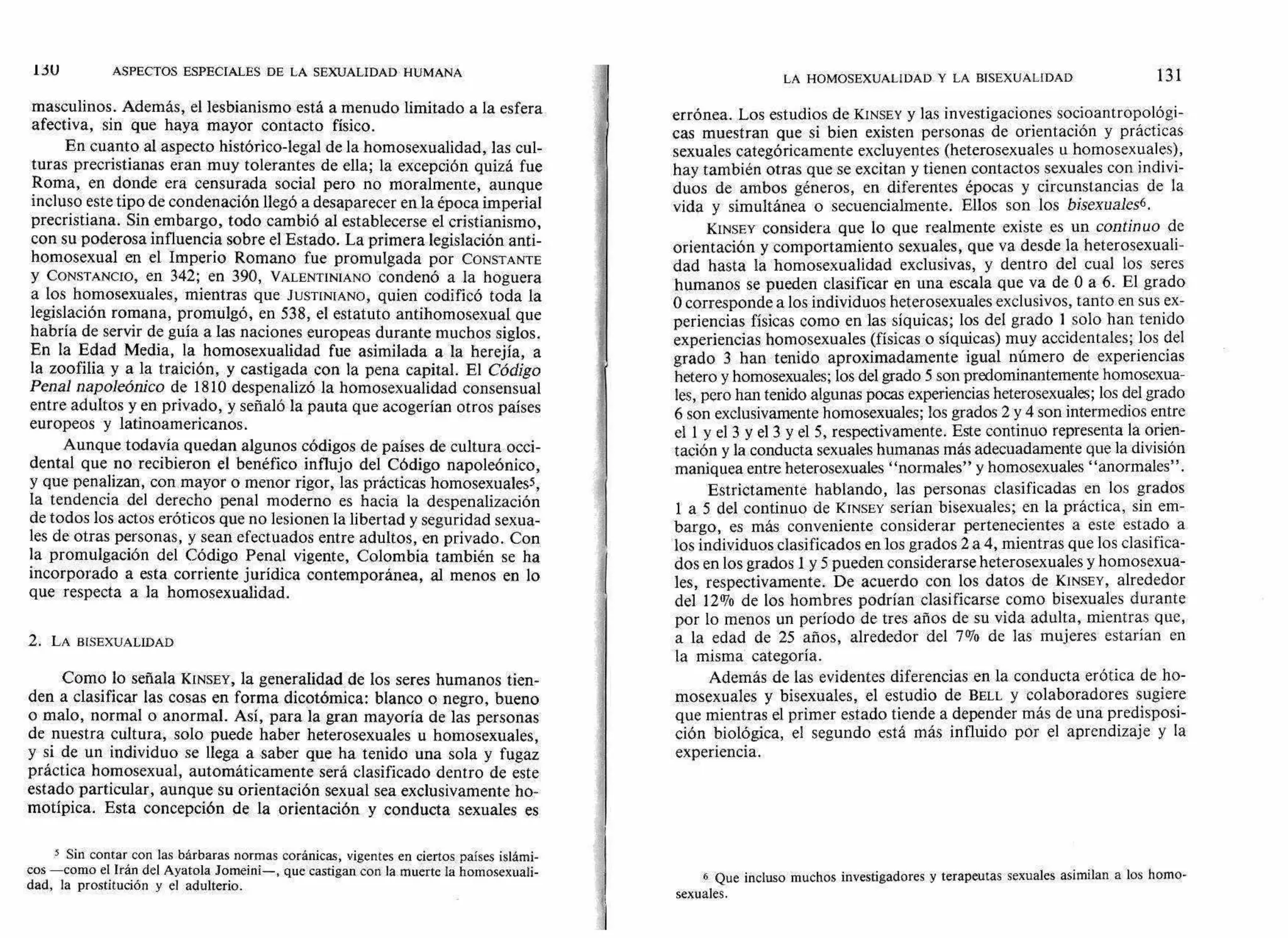 1 JU ASPECTOS ESPECIALES DE LA SEXUALIDAD HUMANA
LA HOMOSEXUALIDAD Y LA BISEXUALIDAD 131
masculinos. Además, el lesbianismo está a menudo limitado a la esfera
afectiva, sin que haya mayor contacto físico.
En cuanto al aspecto histórico-legal de la homosexualidad, las cul-
turas precristianas eran muy tolerantes de ella; la excepción quizá fue
Roma, en donde era censurada social pero no moralmente, aunque
incluso este tipo de condenación llegó a desaparecer en la época imperial
precristiana. Sin embargo, todo cambió al establecerse el cristianismo,
con su poderosa influencia sobre el Estado. La primera legislación anti-
homosexual en el Imperio Romano fue promulgada por CONSTANTE
y CONSTANCIO, en 342; en 390, VALENTINIANO condenó a la hoguera
a los homosexuales, mientras que JUSTINIANO, quien codificó toda la
legislación romana, promulgó, en 538, el estatuto antihomosexual que
habría de servir de guía a las naciones europeas durante muchos siglos.
En la Edad Media, la homosexualidad fue asimilada a la herejía, a
la zoofilia y a la traición, y castigada con la pena capital. El Código
Penal napoleónico de 1810 despenalizó la homosexualidad consensual
entre adultos y en privado, y señaló la pauta que acogerían otros países
europeos y latinoamericanos.
Aunque todavía quedan algunos códigos de países de cultura occi-
dental que no recibieron el benéfico influjo del Código napoleónico,
y que penalizan, con mayor o menor rigor, las prácticas homosexualess,
la tendencia del derecho penal moderno es hacia la despenalización
de todos los actos eróticos que no lesionen la libertad y seguridad sexua-
les de otras personas, y sean efectuados entre adultos, en privado. Con
la promulgación del Código Penal vigente, Colombia también se ha
incorporado a esta corriente jurídica contemporánea, al menos en lo
que respecta a la homosexualidad.
2. LA BISEXUALIDAD
Como lo señala KINSEY, la generalidad de los seres humanos tien-
den a clasificar las cosas en forma dicotómica: blanco o negro, bueno
o malo, normal o anormal. Así, para la gran mayoría de las personas
de nuestra cultura, solo puede haber heterosexuales u homosexuales,
y si de un individuo se llega a saber que ha tenido una sola y fugaz
práctica homosexual, automáticamente será clasificado dentro de este
estado particular, aunque su orientación sexual sea exclusivamente ho-
motípica. Esta concepción de la orientación y conducta sexuales es
5 Sin contar con las bárbaras normas coránicas, vigentes en ciertos países islámi-
cos —como el Irán del Ayatola Jomeini—, que castigan con la muerte la homosexuali-
dad, la prostitución y el adulterio.
errónea. Los estudios de KINSEY y las investigaciones socioantropológi-
cas muestran que si bien existen personas de orientación y prácticas
sexuales categóricamente excluyentes (heterosexuales u homosexuales),
hay también otras que se excitan y tienen contactos sexuales con indivi-
duos de ambos géneros, en diferentes épocas y circunstancias de la
vida y simultánea o secuencialmente. Ellos son los bisexuales6.
KINSEY considera que lo que realmente existe es un continuo de
orientación y comportamiento sexuales, que va desde la heterosexuali-
dad hasta la homosexualidad exclusivas, y dentro del cual los seres
humanos se pueden clasificar en una escala que va de O a 6. El grado
O corresponde a los individuos heterosexuales exclusivos, tanto en sus ex-
periencias físicas como en las síquicas; los del grado 1 solo han tenido
experiencias homosexuales (físicas o síquicas) muy accidentales; los del
grado 3 han tenido aproximadamente igual número de experiencias
hetero y homosexuales; los del grado 5 son predominantemente homosexua-
les, pero han tenido algunas pocas experiencias heterosexuales; los del grado
6 son exclusivamente homosexuales; los grados 2 y 4 son intermedios entre
el 1 y el 3 y el 3 y el 5, respectivamente. Este continuo representa la orien-
tación y la conducta sexuales humanas más adecuadamente que la división
maniquea entre heterosexuales "normales" y homosexuales "anormales".
Estrictamente hablando, las personas clasificadas en los grados
1 a 5 del continuo de KINSEY serían bisexuales; en la práctica, sin em-
bargo, es más conveniente considerar pertenecientes a este estado a
los individuos clasificados en los grados 2 a 4, mientras que los clasifica-
dos en los grados1 y 5 pueden considerarse heterosexuales y homosexua-
les, respectivamente. De acuerdo con los datos de KINSEY, alrededor
del 12% de los hombres podrían clasificarse como bisexuales durante
por lo menos un período de tres años de su vida adulta, mientras que,
a la edad de 25 años, alrededor del 7% de las mujeres estarían en
la misma categoría.
Además de las evidentes diferencias en la conducta erótica de ho-
mosexuales y bisexuales, el estudio de BELL y colaboradores sugiere
que mientras el primer estado tiende a depender más de una predisposi-
ción biológica, el segundo está más influido por el aprendizaje y la
experiencia.
6 Que incluso muchos investigadores y terapeutas sexuales asimilan a los homo-
sexuales.
 