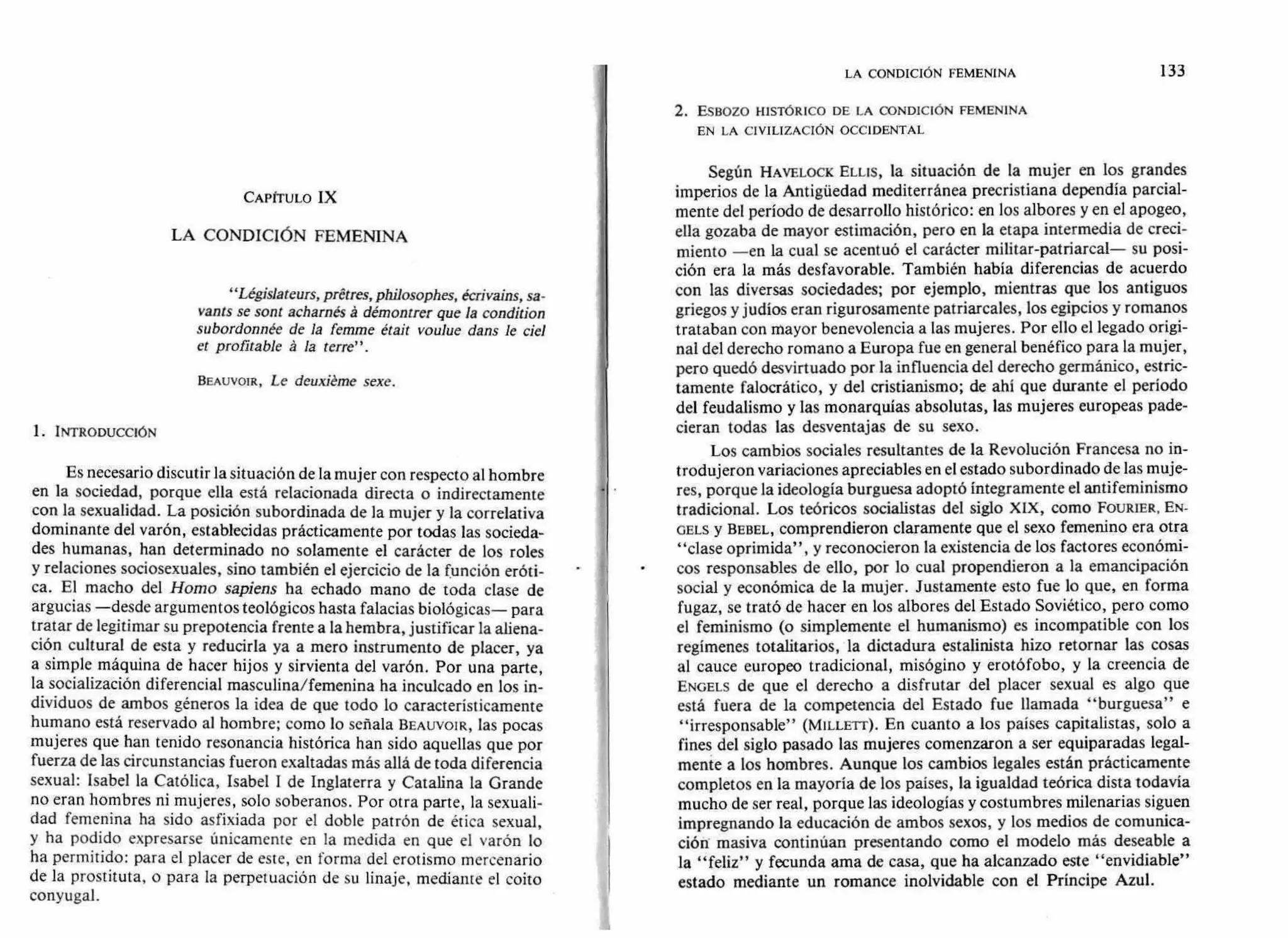 LA CONDICIÓN FEMENINA 133
2. ESBOZO HISTÓRICO DE LA CONDICIÓN FEMENINA
EN LA CIVILIZACIÓN OCCIDENTAL
CAPÍTULO IX
LA CONDICIÓN FEMENINA
"Législateurs, prétres, philosophes, écrivains, sa-
vants se sont acharnés á démontrer que la condition
subordonnée de la femme était voulue dans le ciel
et profitable á la terre".
BEAUVOIR, Le deuxiéme sexe.
1. INTRODUCCIÓN
Es necesario discutir la situación de la mujer con respecto al hombre
en la sociedad, porque ella está relacionada directa o indirectamente
con la sexualidad. La posición subordinada de la mujer y la correlativa
dominante del varón, establecidas prácticamente por todas las socieda-
des humanas, han determinado no solamente el carácter de los roles
y relaciones sociosexuales, sino también el ejercicio de la función eróti-
ca. El macho del Horno sapiens ha echado mano de toda clase de
argucias —desde argumentos teológicos hasta falacias biológicas— para
tratar de legitimar su prepotencia frente a la hembra, justificar la aliena-
ción cultural de esta y reducirla ya a mero instrumento de placer, ya
a simple máquina de hacer hijos y sirvienta del varón. Por una parte,
la socialización diferencial masculina/femenina ha inculcado en los in-
dividuos de ambos géneros la idea de que todo lo característicamente
humano está reservado al hombre; como lo señala BEAUVOIR, las pocas
mujeres que han tenido resonancia histórica han sido aquellas que por
fuerza de las circunstancias fueron exaltadas más allá de toda diferencia
sexual: Isabel la Católica, Isabel I de Inglaterra y Catalina la Grande
no eran hombres ni mujeres, solo soberanos. Por otra parte, la sexuali-
dad femenina ha sido asfixiada por el doble patrón de ética sexual,
y ha podido expresarse únicamente en la medida en que el varón lo
ha permitido: para el placer de este, en forma del erotismo mercenario
de la prostituta, o para la perpetuación de su linaje, mediante el coito
conyugal.
Según HAVELOCK ELLIS, la situación de la mujer en los grandes
imperios de la Antigüedad mediterránea precristiana dependía parcial-
mente del período de desarrollo histórico: en los albores y en el apogeo,
ella gozaba de mayor estimación, pero en la etapa intermedia de creci-
miento —en la cual se acentuó el carácter militar-patriarcal— su posi-
ción era la más desfavorable. También había diferencias de acuerdo
con las diversas sociedades; por ejemplo, mientras que los antiguos
griegos y judíos eran rigurosamente patriarcales, los egipcios y romanos
trataban con mayor benevolencia a las mujeres. Por ello el legado origi-
nal del derecho romano a Europa fue en general benéfico para la mujer,
pero quedó desvirtuado por la influencia del derecho germánico, estric-
tamente falocrático, y del cristianismo; de ahí que durante el período
del feudalismo y las monarquías absolutas, las mujeres europeas pade-
cieran todas las desventajas de su sexo.
Los cambios sociales resultantes de la Revolución Francesa no in-
trodujeron variaciones apreciables en el estado subordinado de las muje-
res, porque la ideología burguesa adoptó íntegramente el antifeminismo
tradicional. Los teóricos socialistas del siglo XIX, como FOURIER, EN-
GELS y BEBEL, comprendieron claramente que el sexo femenino era otra
"clase oprimida", y reconocieron la existencia de los factores económi-
cos responsables de ello, por lo cual propendieron a la emancipación
social y económica de la mujer. Justamente esto fue lo que, en forma
fugaz, se trató de hacer en los albores del Estado Soviético, pero como
el feminismo (o simplemente el humanismo) es incompatible con los
regímenes totalitarios, la dictadura estalinista hizo retornar las cosas
al cauce europeo tradicional, misógino y erotófobo, y la creencia de
ENGELS de que el derecho a disfrutar del placer sexual es algo que
está fuera de la competencia del Estado fue llamada "burguesa" e
"irresponsable" (MILLErr). En cuanto a los países capitalistas, solo a
fines del siglo pasado las mujeres comenzaron a ser equiparadas legal-
mente a los hombres. Aunque los cambios legales están prácticamente
completos en la mayoría de los países, la igualdad teórica dista todavía
mucho de ser real, porque las ideologías y costumbres milenarias siguen
impregnando la educación de ambos sexos, y los medios de comunica-
ción masiva continúan presentando como el modelo más deseable a
la "feliz" y fecunda ama de casa, que ha alcanzado este "envidiable"
estado mediante un romance inolvidable con el Príncipe Azul.
• f
 