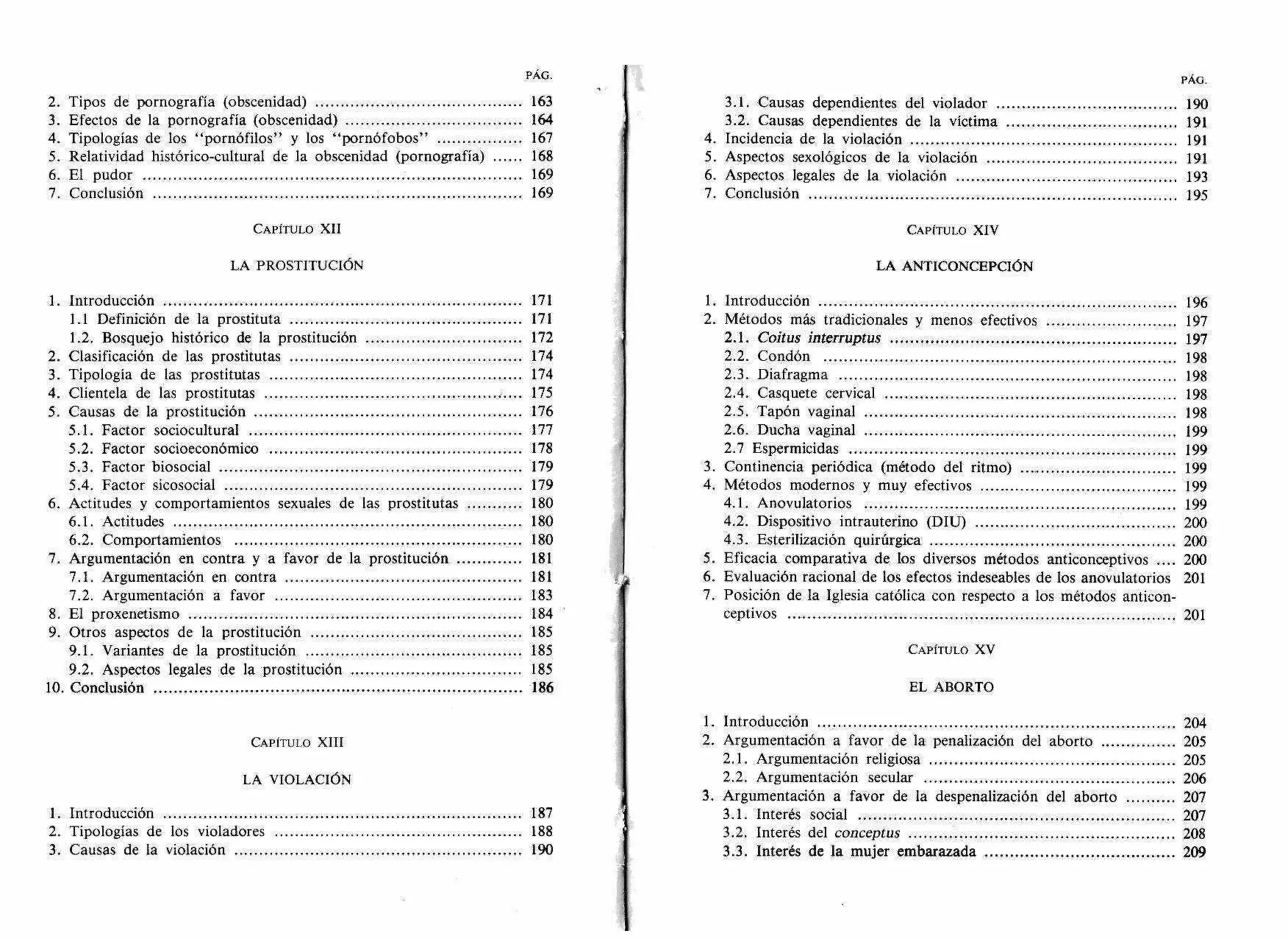 PÁG. PÁG.
2. Tipos de pornografía (obscenidad) 163 3.1. Causas dependientes del violador 190
3. Efectos de la pornografía (obscenidad) 164 3.2. Causas dependientes de la víctima 191
4. Tipologías de los "pornófilos" y los "pornófobos" 167 4. Incidencia de la violación 191
5. Relatividad histórico-cultural de la obscenidad (pornografía) 168 5. Aspectos sexológicos de la violación 191
6. El pudor 169 6. Aspectos legales de la violación 193
7. Conclusión 169 7. Conclusión 195
CAPÍTULO XII CAPÍTULO XIV
LA PROSTITUCIÓN LA ANTICONCEPCIÓN
1. Introducción 171 1. Introducción 196
1.1 Definición de la prostituta 171 2. Métodos más tradicionales y menos efectivos 197
1.2. Bosquejo histórico de la prostitución 172 2.1. Coitus interruptus 197
2. Clasificación de las prostitutas 174 2.2. Condón 198
3. Tipología de las prostitutas 174 2.3. Diafragma 198
4. Clientela de las prostitutas 175 2.4. Casquete cervical 198
5. Causas de la prostitución 176 2.5. Tapón vaginal 198
5.1. Factor sociocultural 177 2.6. Ducha vaginal 199
5.2. Factor socioeconómico 178 2.7 Espermicidas 199
5.3. Factor biosocial 179 3. Continencia periódica (método del ritmo) 199
5.4. Factor sicosocial 179 4. Métodos modernos y muy efectivos 199
6. Actitudes y comportamientos sexuales de las prostitutas 180 4.1. Anovulatorios 199
6.1. Actitudes 180 4.2. Dispositivo intrauterino (DIU) 200
6.2. Comportamientos 180 4.3. Esterilización quirúrgica 200
7. Argumentación en contra y a favor de la prostitución 181 5. Eficacia comparativa de los diversos métodos anticonceptivos .... 200
7.1. Argumentación en contra 181 6. Evaluación racional de los efectos indeseables de los anovulatorios 201
7.2. Argumentación a favor 183 7. Posición de la Iglesia católica con respecto a los métodos anticon-
8. El proxenetismo 184 ceptivos 201
9. Otros aspectos de la prostitución 185
9.1. Variantes de la prostitución 185 CAPÍTULO XV
9.2. Aspectos legales de la prostitución 185
10. Conclusión 186 EL ABORTO
1. Introducción 204
CAPÍTULO XIII 2. Argumentación a favor de la penalización del aborto 205
2.1. Argumentación religiosa 205
LA VIOLACIÓN 2.2. Argumentación secular 206
3. Argumentación a favor de la despenalización del aborto 207
1. Introducción 187 3.1. Interés social 207
2. Tipologías de los violadores 188 3.2. Interés del conceptus 208
3. Causas de la violación 190 3.3. Interés de la mujer embarazada 209
 