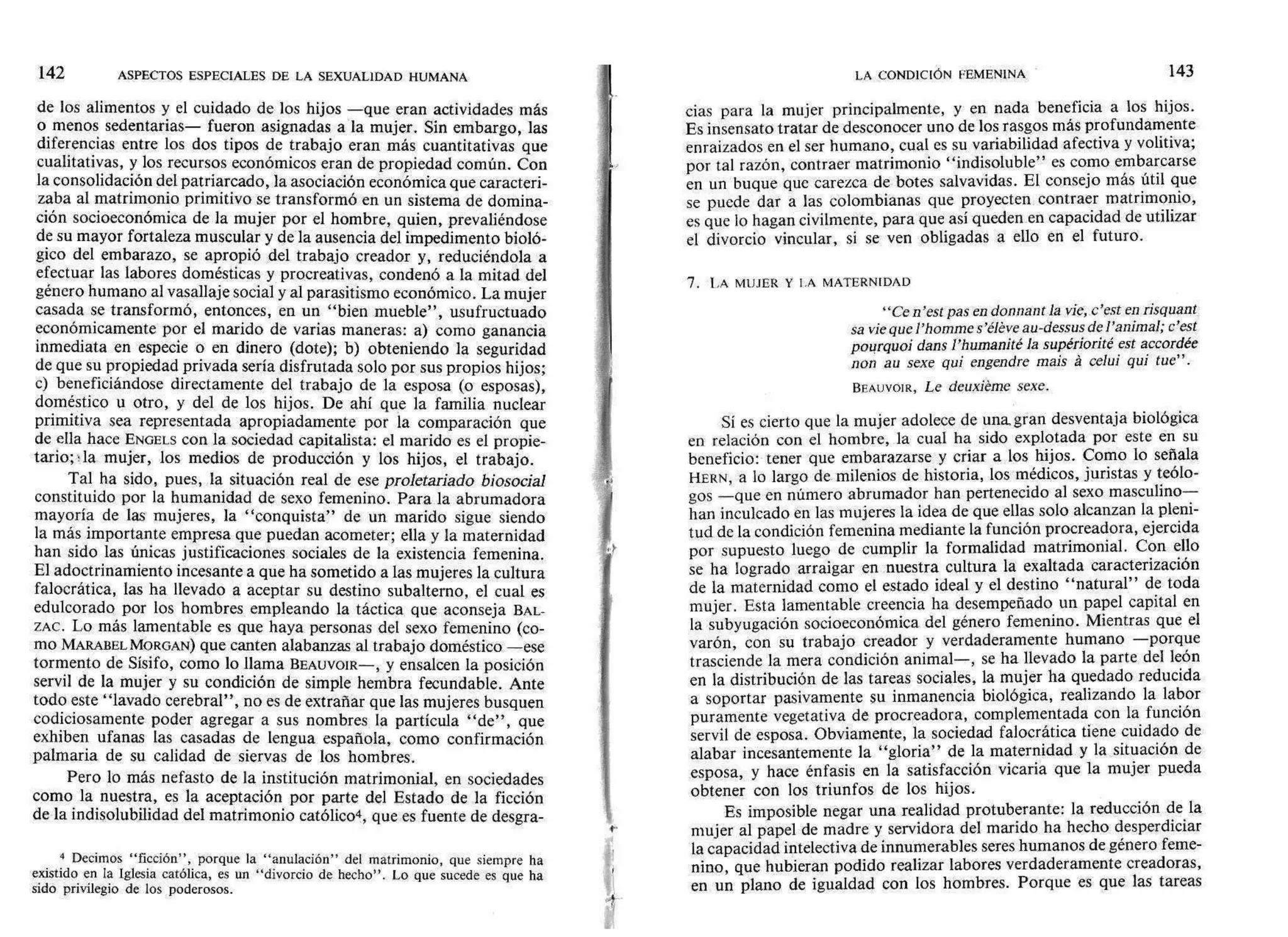 142 ASPECTOS ESPECIALES DE LA SEXUALIDAD HUMANA
de los alimentos y el cuidado de los hijos —que eran actividades más
o menos sedentarias— fueron asignadas a la mujer. Sin embargo, las
diferencias entre los dos tipos de trabajo eran más cuantitativas que
cualitativas, y los recursos económicos eran de propiedad común. Con
la consolidación del patriarcado, la asociación económica que caracteri-
zaba al matrimonio primitivo se transformó en un sistema de domina-
ción socioeconómica de la mujer por el hombre, quien, prevaliéndose
de su mayor fortaleza muscular y de la ausencia del impedimento bioló-
gico del embarazo, se apropió del trabajo creador y, reduciéndola a
efectuar las labores domésticas y procreativas, condenó a la mitad del
género humano al vasallaje social y al parasitismo económico. La mujer
casada se transformó, entonces, en un "bien mueble", usufructuado
económicamente por el marido de varias maneras: a) como ganancia
inmediata en especie o en dinero (dote); b) obteniendo la seguridad
de que su propiedad privada sería disfrutada solo por sus propios hijos;
c) beneficiándose directamente del trabajo de la esposa (o esposas),
doméstico u otro, y del de los hijos. De ahí que la familia nuclear
primitiva sea representada apropiadamente por la comparación que
de ella hace ENGELS con la sociedad capitalista: el marido es el propie-
tario; ,la mujer, los medios de producción y los hijos, el trabajo.
Tal ha sido, pues, la situación real de ese proletariado biosocial
constituido por la humanidad de sexo femenino. Para la abrumadora
mayoría de las mujeres, la "conquista" de un marido sigue siendo
la más importante empresa que puedan acometer; ella y la maternidad
han sido las únicas justificaciones sociales de la existencia femenina.
El adoctrinamiento incesante a que ha sometido a las mujeres la cultura
falocrática, las ha llevado a aceptar su destino subalterno, el cual es
edulcorado por los hombres empleando la táctica que aconseja BAL-
ZAC. Lo más lamentable es que haya personas del sexo femenino (co-
mo MARABEL MORGAN) que canten alabanzas al trabajo doméstico —ese
tormento de Sísifo, como lo llama BEAUVOIR—, y ensalcen la posición
servil de la mujer y su condición de simple hembra fecundable. Ante
todo este "lavado cerebral", no es de extrañar que las mujeres busquen
codiciosamente poder agregar a sus nombres la partícula "de", que
exhiben ufanas las casadas de lengua española, como confirmación
palmaria de su calidad de siervas de los hombres.
Pero lo más nefasto de la institución matrimonial, en sociedades
como la nuestra, es la aceptación por parte del Estado de la ficción
de la indisolubilidad del matrimonio católico4, que es fuente de desgra-
4 Decimos "ficción", porque la "anulación" del matrimonio, que siempre ha
existido en la Iglesia católica, es un "divorcio de hecho". Lo que sucede es que ha
sido privilegio de los poderosos.
LA CONDICIÓN FEMENINA 143
cias para la mujer principalmente, y en nada beneficia a los hijos.
Es insensato tratar de desconocer uno de los rasgos más profundamente
enraizados en el ser humano, cual es su variabilidad afectiva y volitiva;
por tal razón, contraer matrimonio "indisoluble" es como embarcarse
en un buque que carezca de botes salvavidas. El consejo más útil que
se puede dar a las colombianas que proyecten contraer matrimonio,
es que lo hagan civilmente, para que así queden en capacidad de utilizar
el divorcio vincular, si se ven obligadas a ello en el futuro.
7. LA MUJER Y LA MATERNIDAD
"Ce n'est pas en donnant la vie, c'est en risquant
sa vie que l'homme s'éléve au-dessus de ¡'animal; c'est
pourquoi dans l'humanité la supériorité est accordée
non au sexe qui engendre mais á celui qui tue" .
BEAUVOIR, Le deuxiéme sexe.
Sí es cierto que la mujer adolece de una, gran desventaja biológica
en relación con el hombre, la cual ha sido explotada por este en su
beneficio: tener que embarazarse y criar a los hijos. Como lo señala
HERN, a lo largo de milenios de historia, los médicos, juristas y teólo-
gos —que en número abrumador han pertenecido al sexo masculino—
han inculcado en las mujeres la idea de que ellas solo alcanzan la pleni-
tud de la condición femenina mediante la función procreadora, ejercida
por supuesto luego de cumplir la formalidad matrimonial. Con ello
se ha logrado arraigar en nuestra cultura la exaltada caracterización
de la maternidad como el estado ideal y el destino "natural" de toda
mujer. Esta lamentable creencia ha desempeñado un papel capital en
la subyugación socioeconómica del género femenino. Mientras que el
varón, con su trabajo creador y verdaderamente humano —porque
trasciende la mera condición animal—, se ha llevado la parte del león
en la distribución de las tareas sociales, la mujer ha quedado reducida
a soportar pasivamente su inmanencia biológica, realizando la labor
puramente vegetativa de procreadora, complementada con la función
servil de esposa. Obviamente, la sociedad falocrática tiene cuidado de
alabar incesantemente la "gloria" de la maternidad y la situación de
esposa, y hace énfasis en la satisfacción vicaria que la mujer pueda
obtener con los triunfos de los hijos.
Es imposible negar una realidad protuberante: la reducción de la
mujer al papel de madre y servidora del marido ha hecho desperdiciar
la capacidad intelectiva de innumerables seres humanos de género feme-
nino, que hubieran podido realizar labores verdaderamente creadoras,
en un plano de igualdad con los hombres. Porque es que las tareas
 