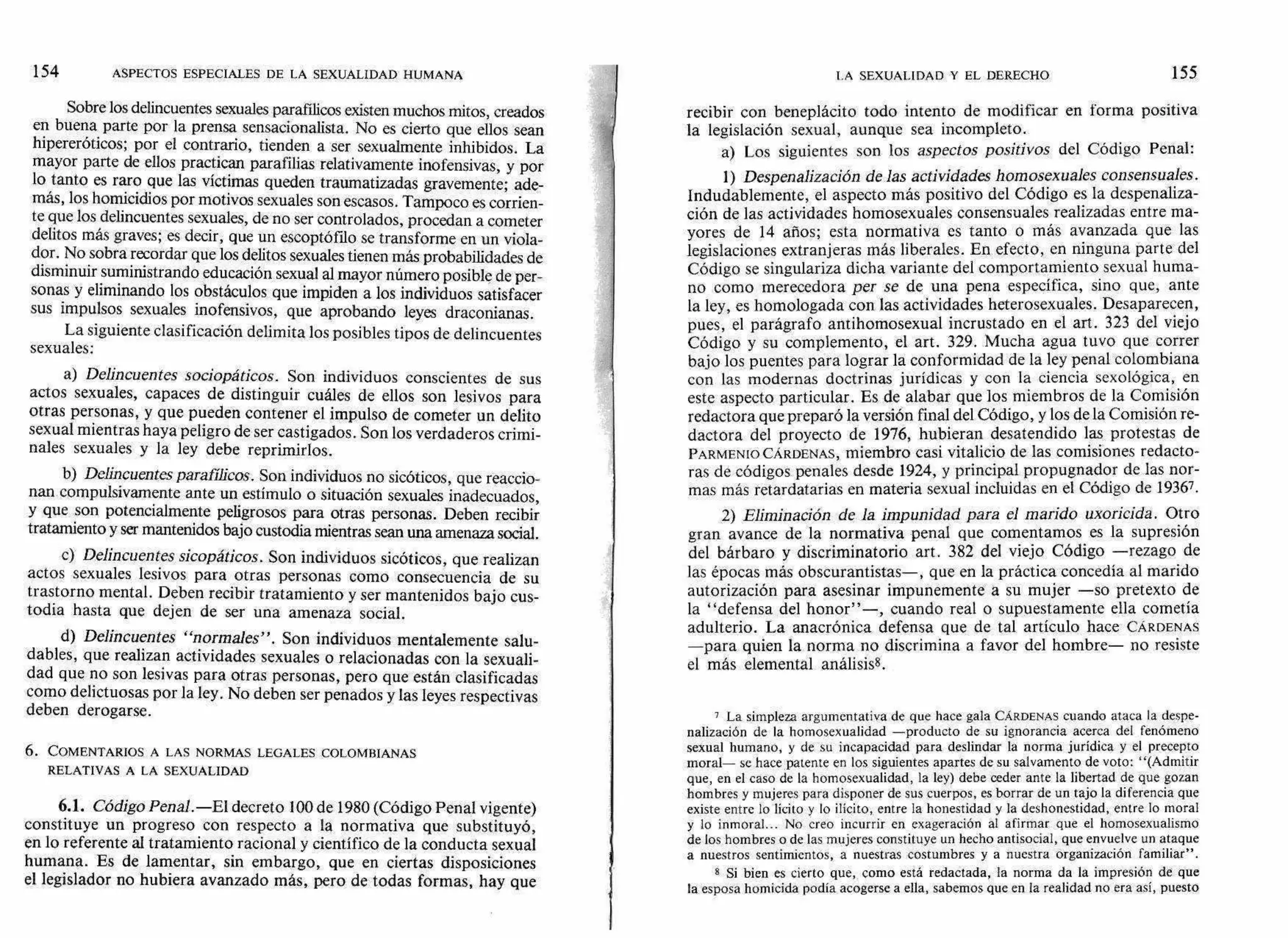 154 ASPECTOS ESPECIALES DE LA SEXUALIDAD HUMANA LA SEXUALIDAD Y EL DERECHO 1 55
Sobre los delincuentes sexuales parafilicos existen muchos mitos, creados
en buena parte por la prensa sensacionalista. No es cierto que ellos sean
hipereróticos; por el contrario, tienden a ser sexualmente inhibidos. La
mayor parte de ellos practican parafilias relativamente inofensivas, y por
lo tanto es raro que las víctimas queden traumatizadas gravemente; ade-
más, los homicidios por motivos sexuales son escasos. Tampoco es corrien-
te que los delincuentes sexuales, de no ser controlados, procedan a cometer
delitos más graves; es decir, que un escoptófilo se transforme en un viola-
dor. No sobra recordar que los delitos sexuales tienen más probabilidades de
disminuir suministrando educación sexual al mayor número posible de per-
sonas y eliminando los obstáculos que impiden a los individuos satisfacer
sus impulsos sexuales inofensivos, que aprobando leyes draconianas.
La siguiente clasificación delimita los posibles tipos de delincuentes
sexuales:
a) Delincuentes sociopáticos. Son individuos conscientes de sus
actos sexuales, capaces de distinguir cuáles de ellos son lesivos para
otras personas, y que pueden contener el impulso de cometer un delito
sexual mientras haya peligro de ser castigados. Son los verdaderos crimi-
nales sexuales y la ley debe reprimirlos.
b) Delincuentes parafflicos. Son individuos no sicóticos, que reaccio-
nan compulsivamente ante un estímulo o situación sexuales inadecuados,
y que son potencialmente peligrosos para otras personas. Deben recibir
tratamiento y ser mantenidos bajo custodia mientras sean una amenaza social.
c) Delincuentes sicopáticos. Son individuos sicóticos, que realizan
actos sexuales lesivos para otras personas como consecuencia de su
trastorno mental. Deben recibir tratamiento y ser mantenidos bajo cus-
todia hasta que dejen de ser una amenaza social.
d) Delincuentes "normales". Son individuos mentalemente salu-
dables, que realizan actividades sexuales o relacionadas con la sexuali-
dad que no son lesivas para otras personas, pero que están clasificadas
como delictuosas por la ley. No deben ser penados y las leyes respectivas
deben derogarse.
6. COMENTARIOS A LAS NORMAS LEGALES COLOMBIANAS
RELATIVAS A LA SEXUALIDAD
6.1. Código Penal.—El decreto 100 de 1980 (Código Penal vigente)
constituye un progreso con respecto a la normativa que substituyó,
en lo referente al tratamiento racional y científico de la conducta sexual
humana. Es de lamentar, sin embargo, que en ciertas disposiciones
el legislador no hubiera avanzado más, pero de todas formas, hay que
recibir con beneplácito todo intento de modificar en forma positiva
la legislación sexual, aunque sea incompleto.
a) Los siguientes son los aspectos positivos del Código Penal:
1) Despenalización de las actividades homosexuales consensuales.
Indudablemente, el aspecto más positivo del Código es la despenaliza-
ción de las actividades homosexuales consensuales realizadas entre ma-
yores de 14 años; esta normativa es tanto o más avanzada que las
legislaciones extranjeras más liberales. En efecto, en ninguna parte del
Código se singulariza dicha variante del comportamiento sexual huma-
no como merecedora per se de una pena específica, sino que, ante
la ley, es homologada con las actividades heterosexuales. Desaparecen,
pues, el parágrafo antihomosexual incrustado en el art. 323 del viejo
Código y su complemento, el art. 329. Mucha agua tuvo que correr
bajo los puentes para lograr la conformidad de la ley penal colombiana
con las modernas doctrinas jurídicas y con la ciencia sexológica, en
este aspecto particular. Es de alabar que los miembros de la Comisión
redactora que preparó la versión final del Código, y los de la Comisión re-
dactora del proyecto de 1976, hubieran desatendido las protestas de
PARMENIO CÁRDENAS, miembro casi vitalicio de las comisiones redacto-
ras de códigos penales desde 1924, y principal propugnador de las nor-
mas más retardatarias en materia sexual incluidas en el Código de 19367.
2) Eliminación de la impunidad para el marido uxoricida. Otro
gran avance de la normativa penal que comentamos es la supresión
del bárbaro y discriminatorio art. 382 del viejo Código —rezago de
las épocas más obscurantistas—, que en la práctica concedía al marido
autorización para asesinar impunemente a su mujer —so pretexto de
la "defensa del honor"—, cuando real o supuestamente ella cometía
adulterio. La anacrónica defensa que de tal artículo hace CÁRDENAS
—para quien la norma no discrimina a favor del hombre— no resiste
el más elemental análisis8.
7 La simpleza argumentativa de que hace gala CÁRDENAS cuando ataca la despe-
nalización de la homosexualidad —producto de su ignorancia acerca del fenómeno
sexual humano, y de su incapacidad para deslindar la norma jurídica y el precepto
moral— se hace patente en los siguientes apartes de su salvamento de voto: "(Admitir
que, en el caso de la homosexualidad, la ley) debe ceder ante la libertad de que gozan
hombres y mujeres para disponer de sus cuerpos, es borrar de un tajo la diferencia que
existe entre lo lícito y lo ilícito, entre la honestidad y la deshonestidad, entre lo moral
y lo inmoral... No creo incurrir en exageración al afirmar que el homosexualismo
de los hombres o de las mujeres constituye un hecho antisocial, que envuelve un ataque
a nuestros sentimientos, a nuestras costumbres y a nuestra organización familiar".
8 Si bien es cierto que, como está redactada, la norma da la impresión de que
la esposa homicida podía acogerse a ella, sabemos que en la realidad no era así, puesto
 