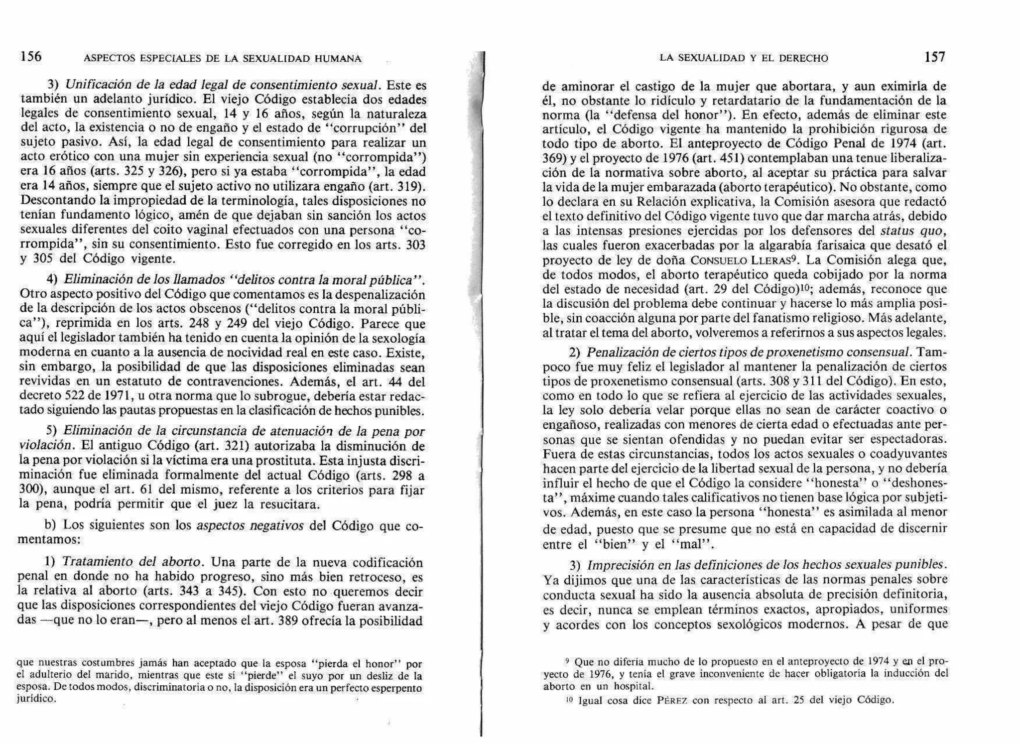 3) Unificación de la edad legal de consentimiento sexual. Este es
también un adelanto jurídico. El viejo Código establecía dos edades
legales de consentimiento sexual, 14 y 16 años, según la naturaleza
del acto, la existencia o no de engaño y el estado de "corrupción" del
sujeto pasivo. Así, la edad legal de consentimiento para realizar un
acto erótico con una mujer sin experiencia sexual (no "corrompida")
era 16 años (arts. 325 y 326), pero si ya estaba "corrompida", la edad
era 14 años, siempre que el sujeto activo no utilizara engaño (art. 319).
Descontando la impropiedad de la terminología, tales disposiciones no
tenían fundamento lógico, amén de que dejaban sin sanción los actos
sexuales diferentes del coito vaginal efectuados con una persona "co-
rrompida", sin su consentimiento. Esto fue corregido en los arts. 303
y 305 del Código vigente.
4) Eliminación de los llamados "delitos contra la moral pública".
Otro aspecto positivo del Código que comentamos es la despenalización
de la descripción de los actos obscenos ("delitos contra la moral públi-
ca"), reprimida en los arts. 248 y 249 del viejo Código. Parece que
aquí el legislador también ha tenido en cuenta la opinión de la sexología
moderna en cuanto a la ausencia de nocividad real en este caso. Existe,
sin embargo, la posibilidad de que las disposiciones eliminadas sean
revividas en un estatuto de contravenciones. Además, el art. 44 del
decreto 522 de 1971, u otra norma que lo subrogue, debería estar redac-
tado siguiendo las pautas propuestas en la clasificación de hechos punibles.
5) Eliminación de la circunstancia de atenuación de la pena por
violación. El antiguo Código (art. 321) autorizaba la disminución de
la pena por violación si la víctima era una prostituta. Esta injusta discri-
minación fue eliminada formalmente del actual Código (arts. 298 a
300), aunque el art. 61 del mismo, referente a los criterios para fijar
la pena, podría permitir que el juez la resucitara.
b) Los siguientes son los aspectos negativos del Código que co-
mentamos:
1) Tratamiento del aborto. Una parte de la nueva codificación
penal en donde no ha habido progreso, sino más bien retroceso, es
la relativa al aborto (arts. 343 a 345). Con esto no queremos decir
que las disposiciones correspondientes del viejo Código fueran avanza-
das —que no lo eran—, pero al menos el art. 389 ofrecía la posibilidad
que nuestras costumbres jamás han aceptado que la esposa "pierda el honor" por
el adulterio del marido, mientras que este sí "pierde" el suyo por un desliz de la
esposa. De todos modos, discriminatoria o no, la disposición era un perfecto esperpento
jurídico.
de aminorar el castigo de la mujer que abortara, y aun eximirla de
él, no obstante lo ridículo y retardatario de la fundamentación de la
norma (la "defensa del honor"). En efecto, además de eliminar este
artículo, el Código vigente ha mantenido la prohibición rigurosa de
todo tipo de aborto. El anteproyecto de Código Penal de 1974 (art.
369) y el proyecto de 1976 (art. 451) contemplaban una tenue liberaliza-
ción de la normativa sobre aborto, al aceptar su práctica para salvar
la vida de la mujer embarazada (aborto terapéutico). No obstante, como
lo declara en su Relación explicativa, la Comisión asesora que redactó
el texto definitivo del Código vigente tuvo que dar marcha atrás, debido
a las intensas presiones ejercidas por los defensores del status quo,
las cuales fueron exacerbadas por la algarabía farisaica que desató el
proyecto de ley de doña CONSUELO LLERAS9. La Comisión alega que,
de todos modos, el aborto terapéutico queda cobijado por la norma
del estado de necesidad (art. 29 del Código)10; además, reconoce que
la discusión del problema debe continuar y hacerse lo más amplia posi-
ble, sin coacción alguna por parte del fanatismo religioso. Más adelante,
al tratar el tema del aborto, volveremos a referirnos a sus aspectos legales.
2) Penalización de ciertos tipos de proxenetismo consensual. Tam-
poco fue muy feliz el legislador al mantener la penalización de ciertos
tipos de proxenetismo consensual (arts. 308 y 311 del Código). En esto,
como en todo lo que se refiera al ejercicio de las actividades sexuales,
la ley solo debería velar porque ellas no sean de carácter coactivo o
engañoso, realizadas con menores de cierta edad o efectuadas ante per-
sonas que se sientan ofendidas y no puedan evitar ser espectadoras.
Fuera de estas circunstancias, todos los actos sexuales o coadyuvantes
hacen parte del ejercicio de la libertad sexual de la persona, y no debería
influir el hecho de que el Código la considere "honesta" o "deshones-
ta", máxime cuando tales calificativos no tienen base lógica por subjeti-
vos. Además, en este caso la persona "honesta" es asimilada al menor
de edad, puesto que se presume que no está en capacidad de discernir
entre el "bien" y el "mal".
3) imprecisión en las definiciones de los hechos sexuales punibles.
Ya dijimos que una de las características de las normas penales sobre
conducta sexual ha sido la ausencia absoluta de precisión definitoria,
es decir, nunca se emplean términos exactos, apropiados, uniformes
y acordes con los conceptos sexológicos modernos. A pesar de que
9 Que no difería mucho de lo propuesto en el anteproyecto de 1974 y en el pro-
yecto de 1976, y tenía el grave inconveniente de hacer obligatoria la inducción del
aborto en un hospital.
lo Igual cosa dice PÉREZ con respecto al art. 25 del viejo Código.
LA SEXUALIDAD Y EL DERECHO 157156 ASPECTOS ESPECIALES DE LA SEXUALIDAD HUMANA
 