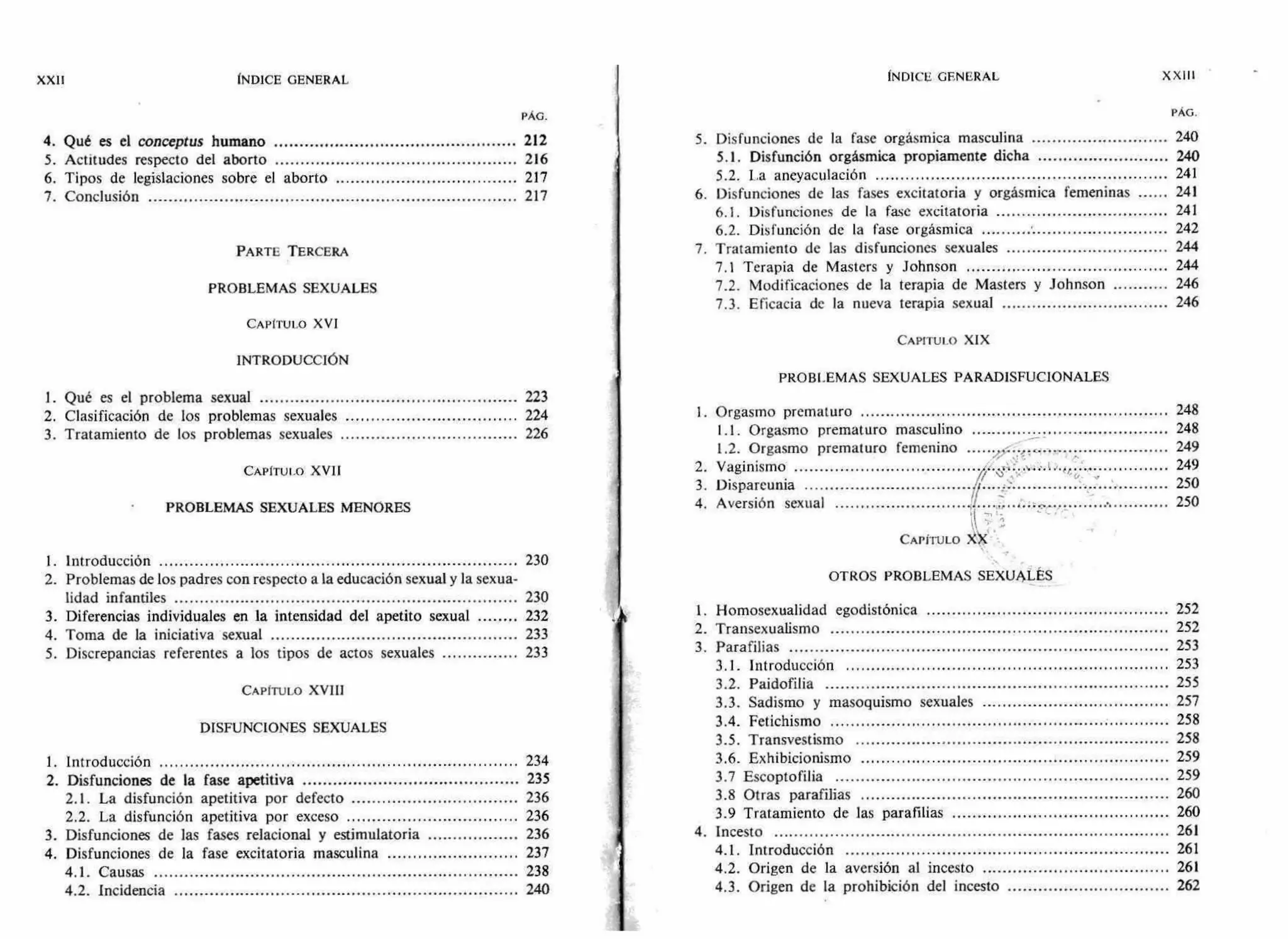 XXII INDICE GENERAL
PÁG.
4. Qué es el conceptus humano 212
5. Actitudes respecto del aborto 216
6. Tipos de legislaciones sobre el aborto 217
7. Conclusión 217
PARTE TERCERA
PROBLEMAS SEXUALES
CAPITULO XVI
INTRODUCCIÓN
1. Qué es el problema sexual 223
2. Clasificación de los problemas sexuales 224
3. Tratamiento de los problemas sexuales 226
CAPITULO XVII
PROBLEMAS SEXUALES MENORES
1. Introducción 230
2. Problemas de los padres con respecto a la educación sexual y la sexua-
lidad infantiles 230
3. Diferencias individuales en la intensidad del apetito sexual 232
4. Toma de la iniciativa sexual 233
5. Discrepancias referentes a los tipos de actos sexuales 233
CAPÍTULO XVIII
DISFUNCIONES SEXUALES
1. Introducción 234
2. Disfunciones de la fase apetitiva 235
2.1. La disfunción apetitiva por defecto 236
2.2. La disfunción apetitiva por exceso 236
3. Disfunciones de las fases relacional y estimulatoria 236
4. Disfunciones de la fase excitatoria masculina 237
4.1. Causas 238
4.2. Incidencia 240
INDICE GENERAL XXIII
PAG.
5. Disfunciones de la fase orgásmica masculina 240
5.1. Disfunción orgásmica propiamente dicha 240
5.2. La aneyaculación 241
6. Disfunciones de las fases excitatoria y orgásmica femeninas 241
6.1. Disfunciones de la fase excitatoria 241
6.2. Disfunción de la fase orgásmica 242
7. Tratamiento de las disfunciones sexuales 244
7.1 Terapia de Masters y Johnson 244
7.2. Modificaciones de la terapia de Masters y Johnson 246
7.3. Eficacia de la nueva terapia sexual 246
CAPITULO XIX
PROBLEMAS SEXUALES PARAD1SFUCIONALES
1. Orgasmo prematuro 248
1.1. Orgasmo prematuro masculino 248
1.2. Orgasmo prematuro femenino 249
2. Vaginismo
1"
249
/%
3. Dispareunia I, -
4. Aversión sexual '1 , ,
250
250
CAPITULO ›ÓC
OTROS PROBLEMAS SEXUALES
1. Homosexualidad egodistónica 252
2. Transexualismo 252
3. Parafilias 253
3.1. Introducción 253
3.2. Paidofilia 255
3.3. Sadismo y masoquismo sexuales 257
3.4. Fetichismo 258
3.5. Transvestismo 258
3.6. Exhibicionismo 259
3.7 Escoptofilia 259
3.8 Otras parafilias 260
3.9 Tratamiento de las parafilias 260
4. Incesto 261
4.1. Introducción 261
4.2. Origen de la aversión al incesto 261
4.3. Origen de la prohibición del incesto 262
 