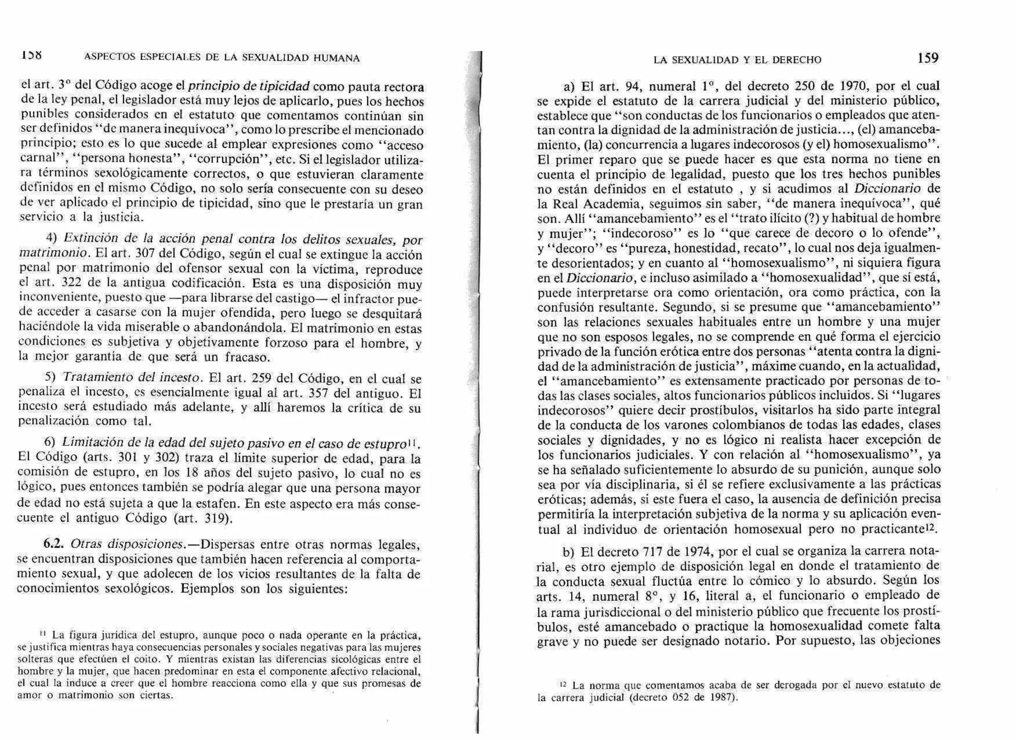 ASPECTOS ESPECIALES DE LA SEXUALIDAD HUMANA
el art. 3° del Código acoge el principio de tipicidad corno pauta rectora
de la ley penal, el legislador está muy lejos de aplicarlo, pues los hechos
punibles considerados en el estatuto que comentamos continúan sin
ser definidos "de manera inequívoca", como lo prescribe el mencionado
principio; esto es lo que sucede al emplear expresiones como "acceso
carnal", "persona honesta", "corrupción", etc. Si el legislador utiliza-
ra términos sexológicamente correctos, o que estuvieran claramente
definidos en el mismo Código, no solo sería consecuente con su deseo
de ver aplicado el principio de tipicidad, sino que le prestaría un gran
servicio a la justicia.
4) Extinción de la acción penal contra los delitos sexuales, por
matrimonio. El art. 307 del Código, según el cual se extingue la acción
penal por matrimonio del ofensor sexual con la víctima, reproduce
el art. 322 de la antigua codificación. Esta es una disposición muy
inconveniente, puesto que —para librarse del castigo— el infractor pue-
de acceder a casarse con la mujer ofendida, pero luego se desquitará
haciéndole la vida miserable o abandonándola. El matrimonio en estas
condiciones es subjetiva y objetivamente forzoso para el hombre, y
la mejor garantía de que será un fracaso.
5) Tratamiento del incesto. El art. 259 del Código, en el cual se
penaliza el incesto, es esencialmente igual al art. 357 del antiguo. El
incesto será estudiado más adelante, y allí haremos la crítica de su
penalización como tal.
6) Limitación de la edad del sujeto pasivo en el caso de estupro".
El Código (arts. 301 y 302) traza el límite superior de edad, para la
comisión de estupro, en los 18 años del sujeto pasivo, lo cual no es
lógico, pues entonces también se podría alegar que una persona mayor
de edad no está sujeta a que la estafen. En este aspecto era más conse-
cuente el antiguo Código (art. 319).
6.2. Otras disposiciones.—Dispersas entre otras normas legales,
se encuentran disposiciones que también hacen referencia al comporta-
miento sexual, y que adolecen de los vicios resultantes de, la falta de
conocimientos sexológicos. Ejemplos son los siguientes:
II La figura jurídica del estupro, aunque poco o nada operante en la práctica,
se justifica mientras haya consecuencias personales y sociales negativas para las mujeres
solteras que efectúen el coito. Y mientras existan las diferencias sicológicas entre el
hombre y la mujer, que hacen predominar en esta el componente afectivo relacional,
el cual la induce a creer que el hombre reacciona como ella y que sus promesas de
amor o matrimonio son ciertas.
LA SEXUALIDAD Y EL DERECHO 159
a) El art. 94, numeral 1°, del decreto 250 de 1970, por el cual
se expide el estatuto de la carrera judicial y del ministerio público,
establece que "son conductas de los funcionarios o empleados que aten-
tan contra la dignidad de la administración de justicia..., (el) amanceba-
miento, (la) concurrencia a lugares indecorosos (y el) homosexualismo".
El primer reparo que se puede hacer es que esta norma no tiene en
cuenta el principio de legalidad, puesto que los tres hechos punibles
no están definidos en el estatuto , y si acudimos al Diccionario de
la Real Academia, seguimos sin saber, "de manera inequívoca", qué
son. Allí "amancebamiento" es el "trato ilícito (?) y habitual de hombre
y mujer"; "indecoroso" es lo "que carece de decoro o lo ofende",
y "decoro" es "pureza, honestidad, recato", lo cual nos deja igualmen-
te desorientados; y en cuanto al "homosexualismo", ni siquiera figura
en el Diccionario, e incluso asimilado a "homosexualidad", que sí está,
puede interpretarse ora como orientación, ora como práctica, con la
confusión resultante. Segundo, si se presume que "amancebamiento"
son las relaciones sexuales habituales entre un hombre y una mujer
que no son esposos legales, no se comprende en qué forma el ejercicio
privado de la función erótica entre dos personas "atenta contra la digni-
dad de la administración de justicia", máxime cuando, en la actualidad,
el "amancebamiento" es extensamente practicado por personas de to-
das las clases sociales, altos funcionarios públicos incluidos. Si "lugares
indecorosos" quiere decir prostíbulos, visitarlos ha sido parte integral
de la conducta de los varones colombianos de todas las edades, clases
sociales y dignidades, y no es lógico ni realista hacer excepción de
los funcionarios judiciales. Y con relación al "homosexualismo", ya
se ha señalado suficientemente lo absurdo de su punición, aunque solo
sea por vía disciplinaria, si él se refiere exclusivamente a las prácticas
eróticas; además, si este fuera el caso, la ausencia de definición precisa
permitiría la interpretación subjetiva de la norma y su aplicación even-
tual al individuo de orientación homosexual pero no practicanteu.
b) El decreto 717 de 1974, por el cual se organiza la carrera nota-
rial, es otro ejemplo de disposición legal en donde el tratamiento de
la conducta sexual fluctúa entre lo cómico y lo absurdo. Según los
arts. 14, numeral 8°, y 16, literal a, el funcionario o empleado de
la rama jurisdiccional o del ministerio público que frecuente los prostí-
bulos, esté amancebado o practique la homosexualidad comete falta
grave y no puede ser designado notario. Por supuesto, las objeciones
12 La norma que comentamos acaba de ser derogada por el nuevo estatuto de
la carrera judicial (decreto 052 de 1987).
 