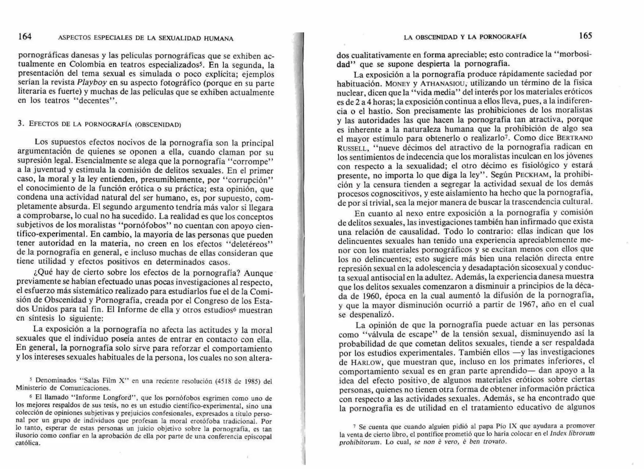 LA OBSCENIDAD Y LA PORNOGRAFÍA 165164 ASPECTOS ESPECIALES DE LA SEXUALIDAD HUMANA
pornográficas danesas y las películas pornográficas que se exhiben ac-
tualmente en Colombia en teatros especializadoss. En la segunda, la
presentación del tema sexual es simulada o poco explícita; ejemplos
serían la revista Playboy en su aspecto fotográfico (porque en su parte
literaria es fuerte) y muchas de las películas que se exhiben actualmente
en los teatros "decentes".
3. EFECTOS DE LA PORNOGRAFÍA (OBSCENIDAD)
Los supuestos efectos nocivos de la pornografía son la principal
argumentación de quienes se oponen a ella, cuando claman por su
supresión legal. Esencialmente se alega que la pornografía "corrompe"
a la juventud y estimula la comisión de delitos sexuales. En el primer
caso, la moral y la ley entienden, presumiblemente, por "corrupción"
el conocimiento de la función erótica o su práctica; esta opinión, que
condena una actividad natural del ser humano, es, por supuesto, com-
pletamente absurda. El segundo argumento tendría más valor si llegara
a comprobarse, lo cual no ha sucedido. La realidad es que los conceptos
subjetivos de los moralistas "pornófobos" no cuentan con apoyo cien-
tífico-experimental. En cambio, la mayoría de las personas que pueden
tener autoridad en la materia, no creen en los efectos "deletéreos"
de la pornografía en general, e incluso muchas de ellas consideran que
tiene utilidad y efectos positivos en determinados casos.
¿Qué hay de cierto sobre los efectos de la pornografía? Aunque
previamente se habían efectuado unas pocas investigaciones al respecto,
el esfuerzo más sistemático realizado para estudiarlos fue el de la Comi-
sión de Obscenidad y Pornografía, creada por el Congreso de los Esta-
dos Unidos para tal fin. El Informe de ella y otros estudios6 muestran
en síntesis lo siguiente:
La exposición a la pornografía no afecta las actitudes y la moral
sexuales que el individuo poseía antes de entrar en contacto con ella.
En general, la pornografía solo sirve para reforzar el comportamiento
y los intereses sexuales habituales de la persona, los cuales no son altera-
s Denominados "Salas Film X" en una reciente resolución (4518 de 1985) del
Ministerio de Comunicaciones.
6 El llamado "Informe Longford", que los pornófobos esgrimen como uno de
los mejores respaldos de sus tesis, no es un estudio científico-experimental, sino una
colección de opiniones subjetivas y prejuicios confesionales, expresados a título perso-
nal por un grupo de individuos que profesan la moral erotófoba tradicional. Por
lo tanto, esperar de estas personas un juicio objetivo sobre la pornografía, es tan
ilusorio como confiar en la aprobación de ella por parte de una conferencia episcopal
católica.
dos cualitativamente en forma apreciable; esto contradice la "morbosi-
dad" que se supone despierta la pornografía.
La exposición a la pornografía produce rápidamente saciedad por
habituación. MONEY y ATHANASIOU, utilizando un término de la física
nuclear, dicen que la "vida media" del interés por los materiales eróticos
es de 2 a 4 horas; la exposición continua a ellos lleva, pues, a la indiferen-
cia o el hastío. Son precisamente las prohibiciones de los moralistas
y las autoridades las que hacen la pornografía tan atractiva, porque
es inherente a la naturaleza humana que la prohibición de algo sea
el mayor estímulo para obtenerlo o realizarlo7. Como dice BERTRAND
RUSSELL, "nueve décimos del atractivo de la pornografía radican en
los sentimientos de indecencia que los moralistas inculcan en los jóvenes
con respecto a la sexualidad; el otro décimo es fisiológico y estará
presente, no importa lo que diga la ley". Según PECKHAM, la prohibi-
ción y la censura tienden a segregar la actividad sexual de los demás
procesos cognoscitivos, y este aislamiento ha hecho que la pornografía,
de por sí trivial, sea la mejor manera de buscar la trascendencia cultural.
En cuanto al nexo entre exposición a la pornografía y comisión
de delitos sexuales, las investigaciones también han infirmado que exista
una relación de causalidad. Todo lo contrario: ellas indican que los
delincuentes sexuales han tenido una experiencia apreciablemente me-
nor con los materiales pornográficos y se excitan menos con ellos que
los no delincuentes; esto sugiere más bien una relación directa entre
represión sexual en la adolescencia y desadaptación sicosexual y conduc-
ta sexual antisocial en la adultez. Además, la experiencia danesa muestra
que los delitos sexuales comenzaron a disminuir a principios de la déca-
da de 1960, época en la cual aumentó la difusión de la pornografía,
y que la mayor disminución ocurrió a partir de 1967, año en el cual
se despenalizó.
La opinión de que la pornografía puede actuar en las personas
como "válvula de escape" de la tensión sexual, disminuyendo así la
probabilidad de que cometan delitos sexuales, tiende a ser respaldada
por los estudios experimentales. También ellos —y las investigaciones
de HARLOW, que muestran que, incluso en los primates inferiores, el
comportamiento sexual es en gran parte aprendido— dan apoyo a la
idea del efecto positivo, de algunos materiales eróticos sobre ciertas
personas, quienes no tienen otra forma de obtener información práctica
con respecto a las actividades sexuales. Además, se ha encontrado que
la pornografía es de utilidad en el tratamiento educativo de algunos
7 Se cuenta que cuando alguien pidió al papa Pío IX que ayudara a promover
la venta de cierto libro, el pontífice prometió que lo haría colocar en el Index übrorum
prohibitorum. Lo cual, se non é vero, é hen trovato.
 
