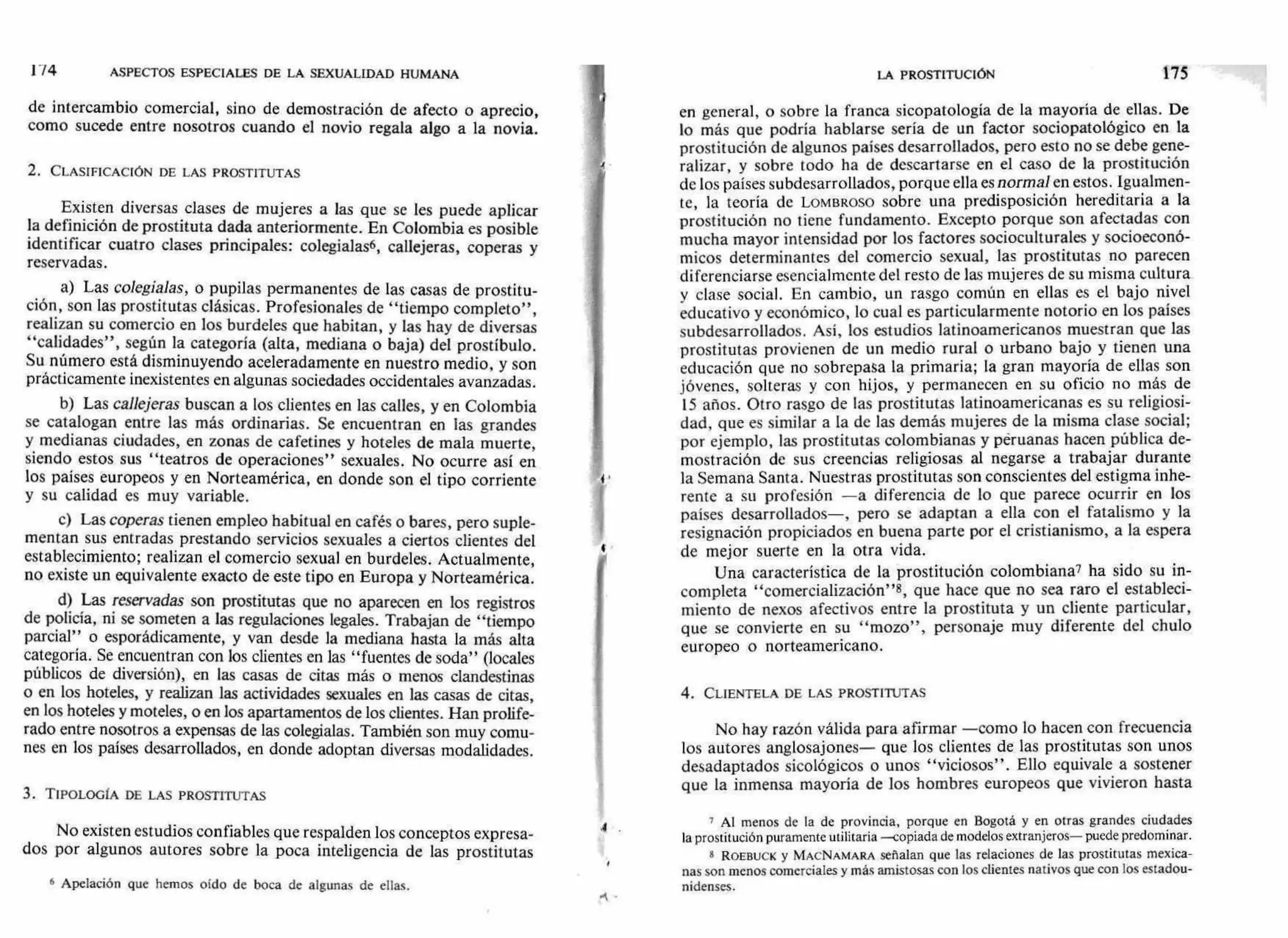 4
I 74 ASPECTOS ESPECIALES DE LA SEXUALIDAD HUMANA
de intercambio comercial, sino de demostración de afecto o aprecio,
como sucede entre nosotros cuando el novio regala algo a la novia.
2. CLASIFICACIÓN DE LAS PROSTITUTAS
Existen diversas clases de mujeres a las que se les puede aplicar
la definición de prostituta dada anteriormente. En Colombia es posible
identificar cuatro clases principales: colegialas6, callejeras, coperas y
reservadas.
a) Las colegialas, o pupilas permanentes de las casas de prostitu-
ción, son las prostitutas clásicas. Profesionales de "tiempo completo",
realizan su comercio en los burdeles que habitan, y las hay de diversas
"calidades", según la categoría (alta, mediana o baja) del prostíbulo.
Su número está disminuyendo aceleradamente en nuestro medio, y son
prácticamente inexistentes en algunas sociedades occidentales avanzadas.
b) Las callejeras buscan a los clientes en las calles, y en Colombia
se catalogan entre las más ordinarias. Se encuentran en las grandes
y medianas ciudades, en zonas de cafetines y hoteles de mala muerte,
siendo estos sus "teatros de operaciones" sexuales. No ocurre así en
los países europeos y en Norteamérica, en donde son el tipo corriente
y su calidad es muy variable.
c) Las coperas tienen empleo habitual en cafés o bares, pero suple-
mentan sus entradas prestando servicios sexuales a ciertos clientes del
establecimiento; realizan el comercio sexual en burdeles. Actualmente,
no existe un equivalente exacto de este tipo en Europa y Norteamérica.
d) Las reservadas son prostitutas que no aparecen en los registros
de policía, ni se someten a las regulaciones legales. Trabajan de "tiempo
parcial" o esporádicamente, y van desde la mediana hasta la más alta
categoría. Se encuentran con los clientes en las "fuentes de soda" (locales
públicos de diversión), en las casas de citas más o menos clandestinas
o en los hoteles, y realizan las actividades sexuales en las casas de citas,
en los hoteles y moteles, o en los apartamentos de los clientes. Han prolife-
rado entre nosotros a expensas de las colegialas. También son muy comu-
nes en los países desarrollados, en donde adoptan diversas modalidades.
3. TIPOLOGÍA DE LAS PROSTITUTAS
No existen estudios confiables que respalden los conceptos expresa-
dos por algunos autores sobre la poca inteligencia de las prostitutas
6 Apelación que hemos oído de boca de algunas de ellas.
LA PROSTITUCIÓN 175
en general, o sobre la franca sicopatología de la mayoría de ellas. De
lo más que podría hablarse sería de un factor sociopatológico en la
prostitución de algunos países desarrollados, pero esto no se debe gene-
ralizar, y sobre todo ha de descartarse en el caso de la prostitución
de los países subdesarrollados, porque ella esnormal en estos. Igualmen-
te, la teoría de LOMBROSO sobre una predisposición hereditaria a la
prostitución no tiene fundamento. Excepto porque son afectadas con
mucha mayor intensidad por los factores socioculturales y socioeconó-
micos determinantes del comercio sexual, las prostitutas no parecen
diferenciarse esencialmente del resto de las mujeres de su misma cultura
y clase social. En cambio, un rasgo común en ellas es el bajo nivel
educativo y económico, lo cual es particularmente notorio en los países
subdesarrollados. Así, los estudios latinoamericanos muestran que las
prostitutas provienen de un medio rural o urbano bajo y tienen una
educación que no sobrepasa la primaria; la gran mayoría de ellas son
jóvenes, solteras y con hijos, y permanecen en su oficio no más de
15 años. Otro rasgo de las prostitutas latinoamericanas es su religiosi-
dad, que es similar a la de las demás mujeres de la misma clase social;
por ejemplo, las prostitutas colombianas y péruanas hacen pública de-
mostración de sus creencias religiosas al negarse a trabajar durante
la Semana Santa. Nuestras prostitutas son conscientes del estigma inhe-
rente a su profesión —a diferencia de lo que parece ocurrir en los
países desarrollados—, pero se adaptan a ella con el fatalismo y la
resignación propiciados en buena parte por el cristianismo, a la espera
de mejor suerte en la otra vida.
Una característica de la prostitución colombiana7 ha sido su in-
completa "comercialización"8, que hace que no sea raro el estableci-
miento de nexos afectivos entre la prostituta y un cliente particular,
que se convierte en su "mozo", personaje muy diferente del chulo
europeo o norteamericano.
4. CLIENTELA DE LAS PROSTITUTAS
No hay razón válida para afirmar —como lo hacen con frecuencia
los autores anglosajones— que los clientes de las prostitutas son unos
desadaptados sicológicos o unos "viciosos". Ello equivale a sostener
que la inmensa mayoría de los hombres europeos que vivieron hasta
7 Al menos de la de provincia, porque en Bogotá y en otras grandes ciudades
la prostitución puramente utilitaria —copiada de modelos extranjeros— puede predominar.
8 ROEBUCK y MACNAMARA señalan que las relaciones de las prostitutas mexica-
nas son menos comerciales y más amistosas con los clientes nativos que con los estadou-
nidenses.
 