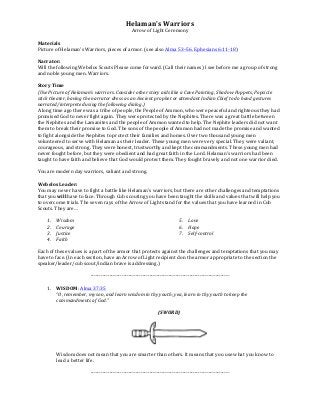 Helaman's	
  Warriors	
  
Arrow	
  of	
  Light	
  Ceremony	
  
	
  
Materials	
  	
  
Picture	
  of	
  Helaman's	
  Warriors,	
  pieces	
  of	
  armor.	
  (see	
  also	
  Alma	
  53–56,	
  Ephesians	
  6:11-­‐18)	
  	
  
	
  
Narrator:	
  	
  
Will	
  the	
  following	
  Webelos	
  Scouts	
  Please	
  come	
  forward.	
  (Call	
  their	
  names)	
  I	
  see	
  before	
  me	
  a	
  group	
  of	
  strong	
  
and	
  noble	
  young	
  men.	
  Warriors.	
  	
  
	
  
Story	
  Time	
  
(Use	
  Picture	
  of	
  Helaman’s	
  warriors.	
  Consider	
  other	
  story	
  aids	
  like	
  a	
  Cave	
  Painting,	
  Shadow	
  Puppets,	
  Popsicle	
  
stick	
  theater,	
  having	
  the	
  narrator	
  dress	
  as	
  an	
  Ancient	
  prophet	
  or	
  attendant	
  Indian	
  Chief	
  to	
  do	
  hand	
  gestures	
  
narrated/interpreted	
  using	
  the	
  following	
  dialog.)	
  
A	
  long	
  time	
  ago	
  there	
  was	
  a	
  tribe	
  of	
  people,	
  the	
  People	
  of	
  Ammon,	
  who	
  were	
  peaceful	
  and	
  righteous	
  they	
  had	
  
promised	
  God	
  to	
  never	
  fight	
  again.	
  They	
  were	
  protected	
  by	
  the	
  Nephites.	
  There	
  was	
  a	
  great	
  battle	
  between	
  
the	
  Nephites	
  and	
  the	
  Lamanites	
  and	
  the	
  people	
  of	
  Ammon	
  wanted	
  to	
  help.	
  The	
  Nephite	
  leaders	
  did	
  not	
  want	
  
them	
  to	
  break	
  their	
  promise	
  to	
  God.	
  The	
  sons	
  of	
  the	
  people	
  of	
  Ammon	
  had	
  not	
  made	
  the	
  promise	
  and	
  wanted	
  
to	
  fight	
  alongside	
  the	
  Nephites	
  to	
  protect	
  their	
  families	
  and	
  homes.	
  Over	
  two	
  thousand	
  young	
  men	
  
volunteered	
  to	
  serve	
  with	
  Helaman	
  as	
  their	
  leader.	
  These	
  young	
  men	
  were	
  very	
  special.	
  They	
  were	
  valiant,	
  
courageous,	
  and	
  strong.	
  They	
  were	
  honest,	
  trustworthy	
  and	
  kept	
  the	
  commandments.	
  These	
  young	
  men	
  had	
  
never	
  fought	
  before,	
  but	
  they	
  were	
  obedient	
  and	
  had	
  great	
  faith	
  in	
  the	
  Lord.	
  Helaman’s	
  warriors	
  had	
  been	
  
taught	
  to	
  have	
  faith	
  and	
  believe	
  that	
  God	
  would	
  protect	
  them.	
  They	
  fought	
  bravely	
  and	
  not	
  one	
  warrior	
  died.	
  	
  
	
  
You	
  are	
  modern	
  day	
  warriors,	
  valiant	
  and	
  strong.	
  
	
  
Webelos	
  Leader:	
  	
  
You	
  may	
  never	
  have	
  to	
  fight	
  a	
  battle	
  like	
  Helaman's	
  warriors,	
  but	
  there	
  are	
  other	
  challenges	
  and	
  temptations	
  
that	
  you	
  will	
  have	
  to	
  face.	
  Through	
  Cub	
  scouting	
  you	
  have	
  been	
  taught	
  the	
  skills	
  and	
  values	
  that	
  will	
  help	
  you	
  
to	
  overcome	
  trials.	
  The	
  seven	
  rays	
  of	
  the	
  Arrow	
  of	
  Light	
  stand	
  for	
  the	
  values	
  that	
  you	
  have	
  learned	
  in	
  Cub	
  
Scouts.	
  They	
  are…	
  
	
  
1. Wisdom	
  
2. Courage	
  
3. Justice	
  
4. Faith	
  
5. Love	
  
6. Hope	
  
7. Self-­‐control	
  	
  
	
  
	
  
Each	
  of	
  these	
  values	
  is	
  a	
  part	
  of	
  the	
  armor	
  that	
  protects	
  against	
  the	
  challenges	
  and	
  temptations	
  that	
  you	
  may	
  
have	
  to	
  face.	
  (In	
  each	
  section,	
  have	
  an	
  Arrow	
  of	
  Light	
  recipient	
  don	
  the	
  armor	
  appropriate	
  to	
  the	
  section	
  the	
  
speaker/leader/cub	
  scout/indian	
  brave	
  is	
  addressing.)	
  
	
  
-­‐-­‐-­‐-­‐-­‐-­‐-­‐-­‐-­‐-­‐-­‐-­‐-­‐-­‐-­‐-­‐-­‐-­‐-­‐-­‐-­‐-­‐-­‐-­‐-­‐-­‐-­‐-­‐-­‐-­‐-­‐-­‐-­‐-­‐-­‐-­‐-­‐-­‐-­‐-­‐-­‐-­‐-­‐-­‐-­‐-­‐-­‐-­‐-­‐-­‐-­‐-­‐-­‐-­‐-­‐-­‐-­‐-­‐-­‐-­‐-­‐-­‐-­‐-­‐-­‐-­‐-­‐-­‐-­‐-­‐-­‐-­‐-­‐-­‐-­‐-­‐-­‐-­‐-­‐-­‐	
  
	
  
1. WISDOM:	
  Alma	
  37:35	
  	
  
“O,	
  remember,	
  my	
  son,	
  and	
  learn	
  wisdom	
  in	
  thy	
  youth;	
  yea,	
  learn	
  in	
  thy	
  youth	
  to	
  keep	
  the	
  
commandments	
  of	
  God.”	
  
	
  
(SWORD)	
  
	
  
	
  
	
  
Wisdom	
  does	
  not	
  mean	
  that	
  you	
  are	
  smarter	
  than	
  others.	
  It	
  means	
  that	
  you	
  use	
  what	
  you	
  know	
  to	
  
lead	
  a	
  better	
  life.	
  
	
  
-­‐-­‐-­‐-­‐-­‐-­‐-­‐-­‐-­‐-­‐-­‐-­‐-­‐-­‐-­‐-­‐-­‐-­‐-­‐-­‐-­‐-­‐-­‐-­‐-­‐-­‐-­‐-­‐-­‐-­‐-­‐-­‐-­‐-­‐-­‐-­‐-­‐-­‐-­‐-­‐-­‐-­‐-­‐-­‐-­‐-­‐-­‐-­‐-­‐-­‐-­‐-­‐-­‐-­‐-­‐-­‐-­‐-­‐-­‐-­‐-­‐-­‐-­‐-­‐-­‐-­‐-­‐-­‐-­‐-­‐-­‐-­‐-­‐-­‐-­‐-­‐-­‐-­‐-­‐-­‐	
  
	
   	
  
 