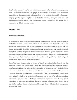 Simple voice commands may be used to initiate phone calls, select radio stations or play music
from a compatible smartphone, MP3 player or music-loaded flash drive. Voice recognition
capabilities vary between car make and model. Some of the most recentcar models offer natural-
language speech recognition in place of a fixed set of commands. Allowing the driver to use full
sentences and common phrases. With such systems there is, therefore, no need for the user to
memorize a set of fixed command words.
HEALTH CARE
Medical documentation
In the health care sector, speech recognition can be implemented in front-end or back-end of the
medical documentation process. Front-end speech recognition is where the provider dictates into
a speech-recognition engine, the recognized words are displayed as they are spoken, and the
dictator is responsible for editing and signing off on the document. Back-end or deferred speech
recognition is where the provider dictates into a digital dictation system, the voice is routed
through a speech-recognition machine and the recognized draft document is routed along with
the original voice file to the editor, where the draft is edited and report finalized. Deferred speech
recognition is widely used in the industry currently.
One of the major issues relating to the use of speech recognition in healthcare is that the
American Recovery and Reinvestment Act of 2009 (ARRA) provides for substantial financial
benefits to physicians who utilize an EMR according to "Meaningful Use" standards. These
standards require that a substantial amount of data be maintained by the EMR (now more
commonly referred to as an Electronic Health Record or EHR). The use of speech recognition is
more naturally suited to the generation of narrative text, as part of a radiology/pathology
interpretation, progress note or discharge summary: the ergonomic gains of using speech
recognition to enter structured discrete data (e.g., numeric values or codes from a list or
a controlled vocabulary) are relatively minimal for people who are sighted and who can operate a
keyboard and mouse.
 