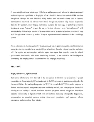 A more significant issue is that most EHRs have not been expressly tailored to take advantage of
voice-recognition capabilities. A large part of the clinician's interaction with the EHR involves
navigation through the user interface using menus, and tab/button clicks, and is heavily
dependent on keyboard and mouse: voice-based navigation provides only modest ergonomic
benefits. By contrast, many highly customized systems for radiology or pathology dictation
implement voice "macros", where the use of certain phrases - e.g., "normal report", will
automatically fill in a large number of default values and/or generate boilerplate, which will vary
with the type of the exam - e.g., a chest X-ray vs. a gastrointestinal contrast series for a radiology
system.
As an alternative to this navigation by hand, cascaded use of speech recognition and information
extraction has been studied as a way to fill out a handover form for clinical proofing and sign-
off. The results are encouraging, and the paper also opens data, together with the related
performance benchmarks and some processing software, to the research and development
community for studying clinical documentation and language-processing.
MILITARY
High-performance fighter aircraft
Substantial efforts have been devoted in the last decade to the test and evaluation of speech
recognition in fighter aircraft. Of particular note is the U.S. program in speech recognition for the
Advanced Fighter Technology Integration (AFTI)/F-16 aircraft (F-16 VISTA), and a program in
France installing speech recognition systems on Mirage aircraft, and also programs in the UK
dealing with a variety of aircraft platforms. In these programs, speech recognizers have been
operated successfully in fighter aircraft, with applications including: setting radio frequencies,
commanding an autopilot system, setting steer-point coordinates and weapons release
parameters, and controlling flight display.
 